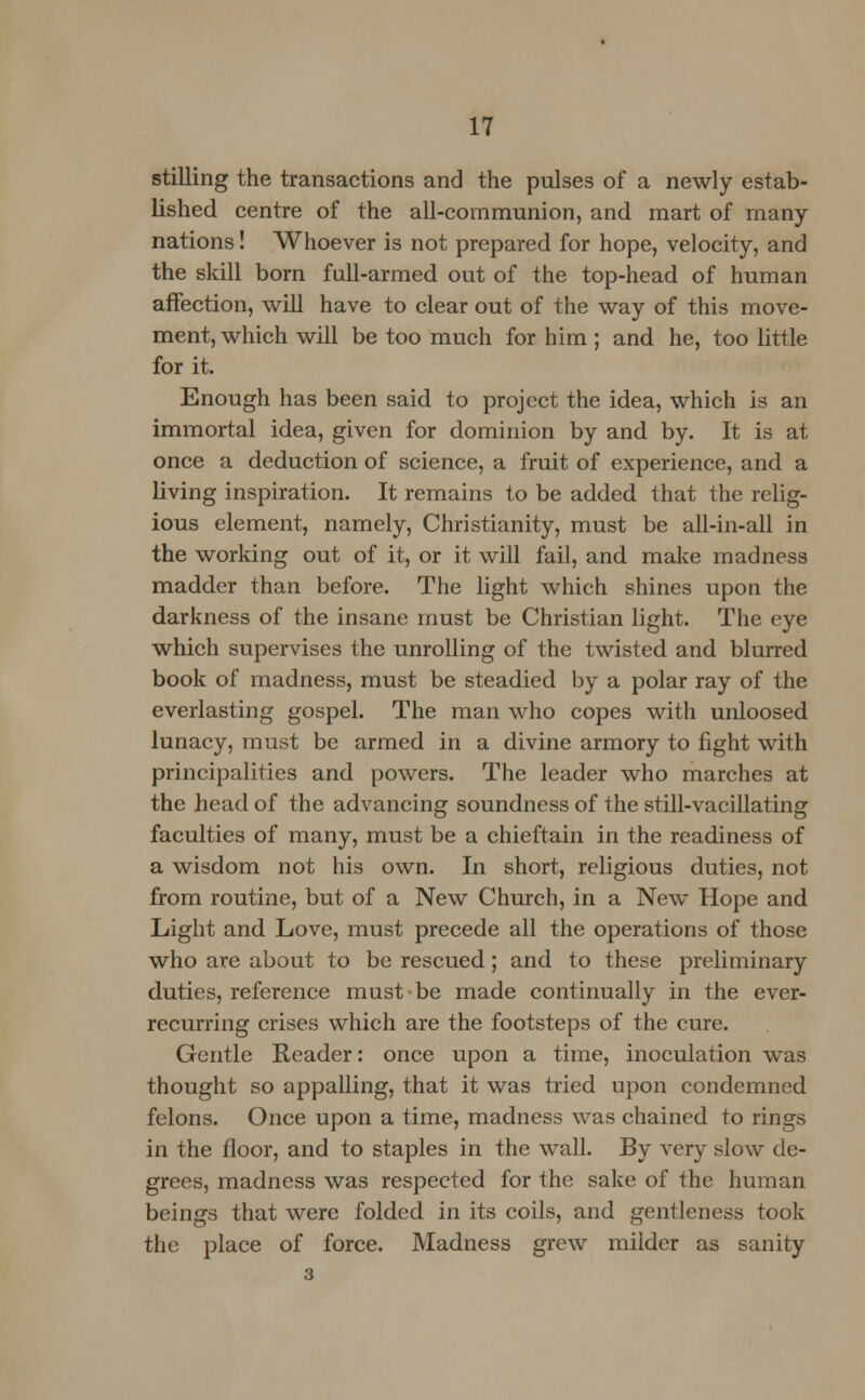 stilling the transactions and the pulses of a newly estab- lished centre of the all-communion, and mart of many- nations ! Whoever is not prepared for hope, velocity, and the skill born full-armed out of the top-head of human affection, will have to clear out of the way of this move- ment, which will be too much for him ; and he, too little for it. Enough has been said to project the idea, which is an immortal idea, given for dominion by and by. It is at once a deduction of science, a fruit of experience, and a living inspiration. It remains to be added that the relig- ious element, namely, Christianity, must be all-in-all in the working out of it, or it will fail, and make madness madder than before. The light which shines upon the darkness of the insane must be Christian light. The eye which supervises the unrolling of the twisted and blurred book of madness, must be steadied by a polar ray of the everlasting gospel. The man who copes with unloosed lunacy, must be armed in a divine armory to fight with principalities and powers. The leader who marches at the head of the advancing soundness of the still-vacillating faculties of many, must be a chieftain in the readiness of a wisdom not his own. In short, religious duties, not from routine, but of a New Church, in a New Hope and Light and Love, must precede all the operations of those who are about to be rescued ; and to these preliminary duties, reference must be made continually in the ever- recurring crises which are the footsteps of the cure. Gentle Reader: once upon a time, inoculation was thought so appalling, that it was tried upon condemned felons. Once upon a time, madness was chained to rings in the floor, and to staples in the wall. By very slow de- grees, madness was respected for the sake of the human beings that were folded in its coils, and gentleness took the place of force. Madness grew milder as sanity 3