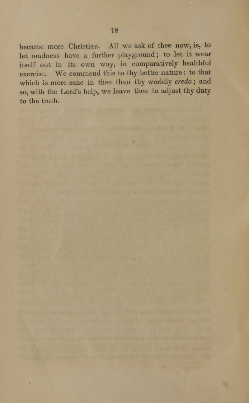 became more Christian. All we ask of thee now, is, to let madness have a further playground; to let it wear itself out in its own way, in comparatively healthful exercise. We commend this to thy better nature: to that which is more sane in thee than thy worldly credo; and so, with the Lord's help, we leave thee to adjust thy duty to the truth.