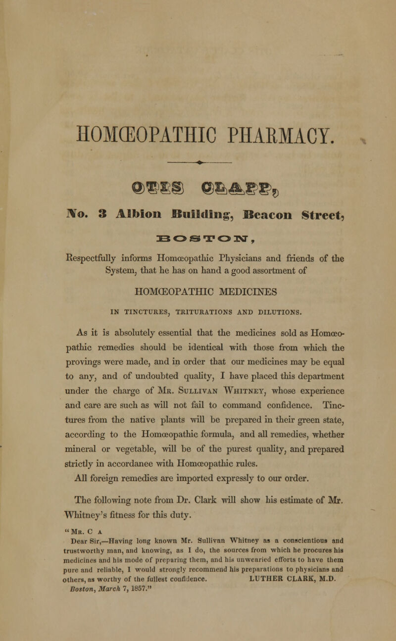 HOMOEOPATHIC PHARMACY. JVo. 3 Albion Building, Beacon Street, BOSTON, Respectfully informs Homoeopathic Physicians and friends of the System, that he has on hand a good assortment of HOMOEOPATHIC MEDICINES IN TINCTURES, TRITURATIONS AND DILUTIONS. As it is absolutely essential that the medicines sold as Homoeo- pathic remedies should be identical with those from which the provings were made, and in order that our medicines may be equal to any, and of undoubted quality, I have placed this department under the charge of Mr. Sullivan Whitney, whose experience and care are such as will not fail to command confidence. Tinc- tures from the native plants will be prepared in their green state, according to the Homoeopathic formula, and all remedies, whether mineral or vegetable, will be of the purest quality, and prepared strictly in accordance with Homoeopathic rules. All foreign remedies are imported expressly to our order. The following note from Dr. Clark will show bis estimate of Mr. Whitney's fitness for this duty. Mr. C a Dear Sir,—Having long known Mr. Sullivan Whitney as a conscientious and trustworthy man, and knowing, as I do, the sources from which he procures his medicines and his mode of preparing them, and his unwearied efforts to have them pure and reliable, 1 would strongly recommend his preparations to physicians and others, as worthy of the fullest confidence. LUTHER CLARK, M.D.