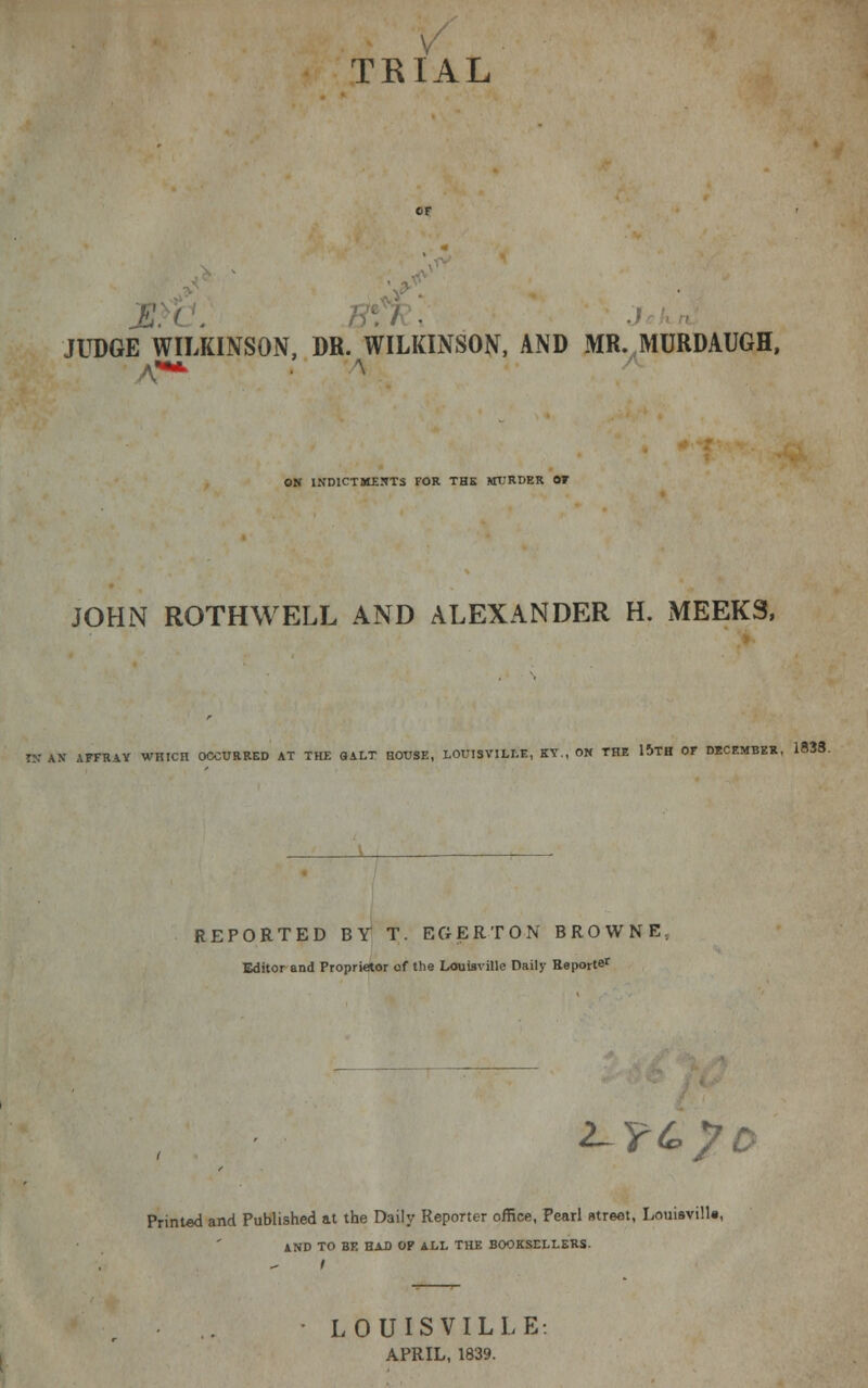 TRIAL JUDGE WILKINSON, DR. WILKINSON, AND MR. MURDAUGH, ON INDICTMENTS FOR THE MURDER OF JOHN ROTHWELL AND ALEXANDER H. MEEKS, IX AX AFFRAY WHIC H OCCURRED AT THE QALT HOUSE, LOUISVILLE, KY., ON THE 15TH OF DECEMBER. 1838. REPORTED BY T. EGERTON BROWNE Editor and Proprietor of the Louisville Daily Beporter 2-YC?0 Printed and Published at the Daily Reporter office, Pearl utreot, Louisville, AND TO BE HAD OP ALL THE BOOKSELLERS. LOUISVILLE: APRIL, 1839.