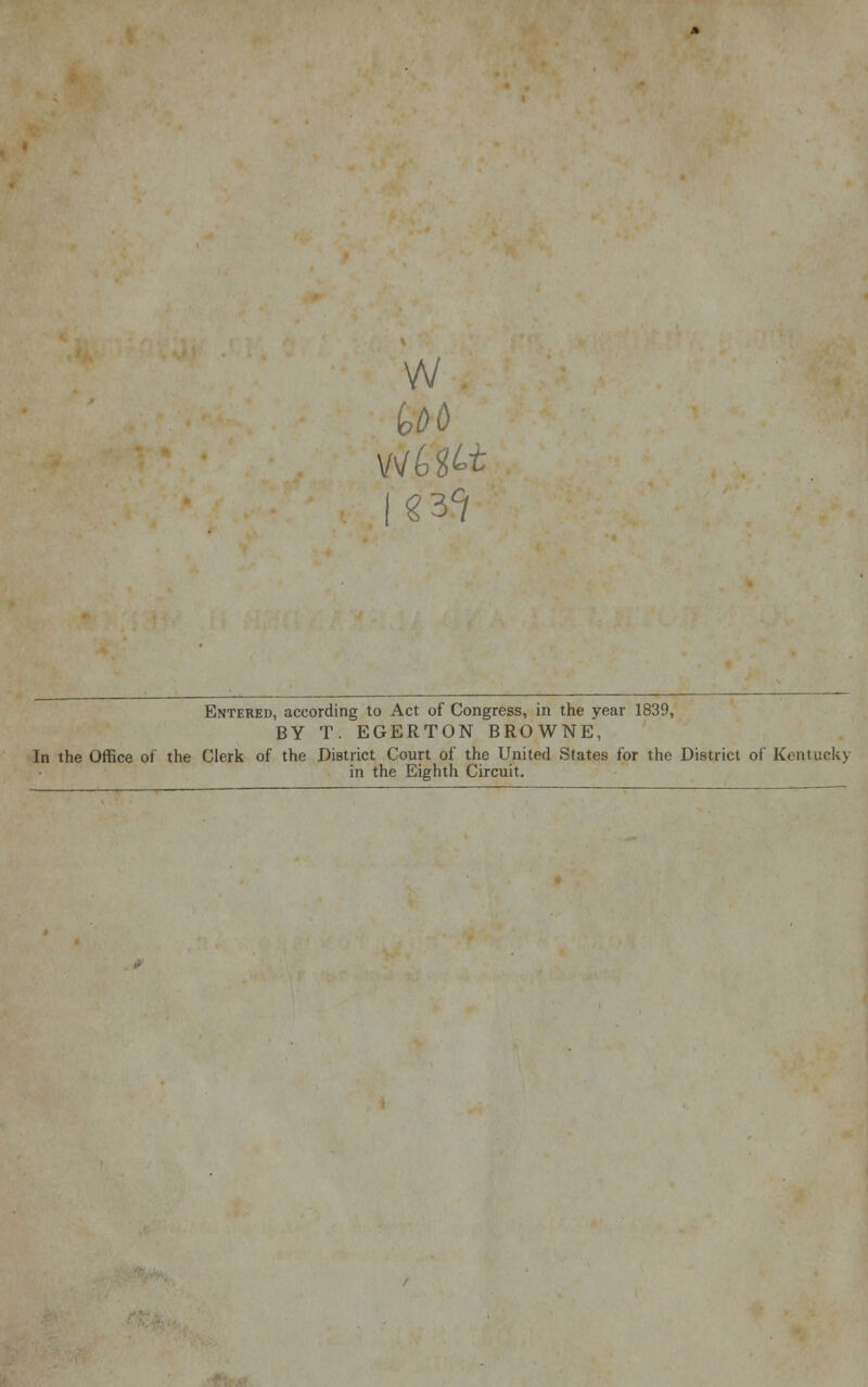 w Entered, according to Act of Congress, in the year 1839, BY T. EGERTON BROWNE, In the Office of the Clerk of the District Court of the United States for the District of Kentuekj in the Eighth Circuit.