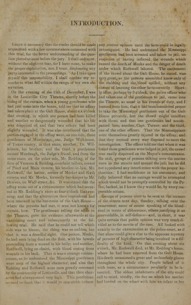 INTRODUCTION. I DEEM it necessary that the reader should be made acquainted with a few circumstances connected with • his trial, for the better understanding of the ques- tion placed at issue before the jury. I shall endeavor, without the slightest bias, for I have none, to make the proper explanation, not, I trust, displeasing any party interested in the proceedings. As I take upon myself this responsibility, I shall confine my re- marks to what fell within the range of my own ob- lion. On the evening of the 15th of December, I was in the Louisville City Theatre, shortly before the rising of the curtain, when a young gentleman who had just come into the boxes, told me that an affray had taken place at the Gait House, about six o'clock that evening, in which one person had been killed and another so dangerously wounded that his life was despaired of; and that two others had been slightly wounded. It was also mentioned that the parties engaged in the affray were, on one side, three gentlemen of Mississippi; one, Judge Wilkinson, of Yazoo county, in that state; another, Dr. Wil- kinson, iiis brother; and the third, a gentleman named Murdaugh, the Judge's friend, and from the same state; on the other side, Mr. Redding, of the firm of Varnum & Redding,merchant tailors, corner of Pearl and Main streets; his brother-in-law, Mr. Rothwell, the hatter, corner of Market and Sixth i s; and Mr. Meeks, formerly bar-keeper to Mr. Dewees, on Wall street, etc. It was stated that the nffray arose out of a circumstance which had occur- red at Mr. Redding's store at four o'clock that eve- ning; and that the altercation then engendered had been renewed in the bar-room of the Gait House— where the persons had met, it, was not known for certain, how. The gentleman telling the affair in the Theatre, gave his evidence afterwards at the examining court and subsequently at the fol- lowing trial. He said that he could not tell which side was to blame, the thing was so sudden; but that it was a dreadful sight. One person, Meeks, he had seen lying dead on the floor, with his bowels protruding from a wound in his belly; and another, Rothwell, lying on chairs, with blood oozing from wounds in his back. That it was a strange circum- stance, as he understood the Mississippi gentlemen were men of the highest character; and also that Redding and Rothwell were men greatly esteemed of Louisville, and that their char- acter had alw ry high. This gentleman k that it would bi lofbrrri any correct opinion until the facts could be legally- investigated. He had understood the Mississippi gentlemen had been arrested and taken to jail, on suspicion of having inflicted the wounds which caused the death of Meek9 and the danger of death under which Rothwell labored. The excitement of the crowd about the Gait House, he stated, was very great, as the persons assembled knew only of the stabbing and the blood spilled, without any chance of learning the other facts correctly. Short- ly after, perhaps by 8 o'clock, the police officer who had taken one of the gentlemen to jail, came into the Theatre, as usual in his rounds of duty, and I learned from him, that it had been considered proper to take the Mississippi gentlemen out of the Gait House privately, lest the crowd might interfere with them; and that one gentleman had accom- panied him; another, Capt. Turner; and the third, one of the other officers. That the Mississippians were themselves greatly injured in the affray; and that they seemed every way disposed to meet the investigation. The officer told me that when it was found these gentlemen were lodged in jail, the crowd was easily dispersed on the Mayor's remonstrance, lie said, groups of persons talking over the matter were in the streets and around the jail; but he did not apprehend any interference with the proper au- thorities. I had confidence in his statement, and fully believed that no outrage would be attempted which would not be promptly controlled by the Po- lice, backed, as I knew they would be, by every res pectable citizen. Groups of persons were to be seen at the coiners of the streets next day, Sunday, talking over the occurrence; some of course speaking of the blood- shed in terms of abhorrence, others justifying it as unavoidable, in self-defence—and, in short, it was quite certain that public opinion was very much di- vided as to the merits of the case. All looked with anxiety to the examination at the police court, as if that alone could give a clue to the apparent mystery of persons of high character being involved in a dif- ficulty of the kind. On that evening about six o'clock, Mr. Rothwell died, at Mr. Redding's house, where he had been removed from the Gait House, liisdeath occasioned a great and melancholy gloom throughout the whole city. People talked of it with tears, as a circumstance peculiarly to be la- mented. The oldest inhabitants of the city could call to mind, vividly, the day on which his mot Ik i had landed on the wharl with him an infan'