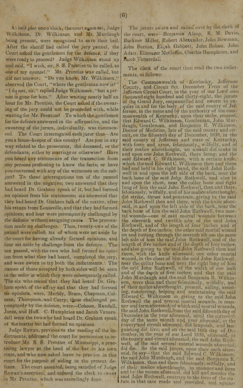 («) Ai half pabt one o'clock, the court again mu , Judge Wilkinson, Dr. Wilkinson and Mr. Jtfurdaugh being present, were recognized to save their bail. Alter the sheriff had called the jury panne), the Court asked the gentlemen tor the defence, if they were ready to proceed/ Judge Wilkinson stood up and said, I wish, sir, S. S. Prentiss to be called, as one of my counsel. Mr. Prentiss was called, but did not answer. Do you know, Mr. Wilkinson, observed the Court, where the gentleman now is'  I do not, sir, replied Judge Wilkinson, but a per- son is gone for him. After waiting nearly half an hour for Mr. Prentiss, the Court asked if the swear- ing of the jury could not be proceeded with, while waiting for Mr. Prentiss? To which the gentlemen for the defence answered in the affirmative, and the swearing of the jurors, individually, was commen- ced. The Court interrogated each juror thus—Are you a house-keeper of this county? Are you in any way related to the prosecutor, the deceased, or the defendants; either by marriage or otherwise? Have you heard any statements of the transaction from any persons professing to know the facts; or have you conversed with any of the witnesses on the sub- ject? To these interrogations ten of the pannel answered in the negative; two answered that they had heard Dr. Graham speak of it, but had formed no opinion from his statements; six answered that they had heard Dr. Graham talk of the matter, after his return from Louisville, and that they had formed opinions; and four were peremptorily challenged by the defence without assigning cause. The prosecu- tion made no challenges. Thus, twenty-two of the pannel were called; six of whom were set aside by the court for having already formed opinions; and four set aside by challenge from the defence. The ten passed, with the two who had formed no opin- ion from what they had heard, completed the jury, and were sworn to try both the indictments. The names of those accepted by both sides will be seen in the order in which they were subsequently called. The six who stated that they had heard Dr. Gra- ham speak of the affray and that they had formed no opinions, were, Marbly, Bruce, Chapman, Col- man, Thompson, and Curry; those challenged pe- remptorily by the defence, were—Cohoon, Randall, Jones, and Huff. C. Humphries and Jacob Vanars- dall were the two who had heard Dr. Graham speak of the matter but had formed no opinions. Judge Rowan, previous to the reading of the in- dictments, addressed the court for permission to in- troduce Mr. S. S. Prentiss of Mississippi, a prac- ticing lawyer at the head of ihe bar in his own state, and who now asked leave to practice in this court for the purpose of aiding in the present de- fence. The court assented, being satisfied of Judge Rowan's assertion; and ordered the clerk Io swear in Mr. Preutiqs, which was accordingly di The jurors sworn and called over by the ckrk ol [he court, wen- Benjamin Alsop, R. M. Davis, Buekner Miller, Robert Alexander, John Bowman, John Burton, Elijah Gaboon, John Bohan, John Adair, Elineazer McGoffui, Charles Humphries and ■Taeob Vanarsdaii The clerk of the court then read the two indict- ments, as follow;: The Commonwealth of Kentucky, Jefferson County, and Circuit Set. December Term oi the Jefferson Circuit Court, in the year of our Lord ohe( thousand eight hundred and thirty-eight, the jurors of the Grand Jury, empannelled and sworn to en- quire in and for the body of the said county of Jef- ferson, in the name and by the authority of the com- monwealth of Kentucky, upon their oaths, present, that EdwardC. Wilkinson, Gentleman, John Mur- daugh, Gentleman, and Benjamin R. Wilkinson, Doctor of Medicine, late of the said county and cir- cuit, on the fifteenth day of December, 1838, in the said county of Jefferson and state of Kentucky, with force and arms, feloniously, wilfully, and ot their malice aforethought, an assault did make in and upon one John Rothwell, there being; and the said Edward C. Wilkinson, with a certain knife, which the said Edward C. Wilkinson then and there had and held in his right hand, the said John Roth- well in and upon the left side of the back, near the back bone of the said John Rothwell, and ;dso in and upon the chest, near the collar bone and right lung of him the said John Rothwell, then and there, feloniously, wilfully, and of his malice aforethought, did strike, thrust and penetrate, giving to the said John Rothwell then and there, with the knife afore- said, in and upon the left side of the back, near the backbone of him the said John Rothwell, two mor- tal wounds—one of said mortal wounds between the eleventh and twelfth ribs of the said John Rothwell, and of the length of four inches and of the depth of five inches; the other said mortal wound on and cutting through the seventh rib on- the same left side of him the said John Rothwell, and of the length of five inches and of t he depth of four inches: and also giving to the said John Rothwell then and there, with the knife aforesaid, one other mortal wound, in the chest of him the said John Rothwell. near the collar bone and near the right lung of him the said John Rothwell, of the width of one inch and of the depth of five inches; and that the said John Murdaugh and the said Benjamin R. Wilkin- son, were then and there feloniously, wilfully, and of their malice aforethought, present, aiding, assist- ing, comforting, helping and maintaining the said Edward C. Wilkinson in giving to the said John Rothwell the said several mortal wounds, in man- ner and form aforesaid; of which said mortal wounds, the said John Rothwcll,from the said fifteenth day of December in the year aforesaid, until the sixtei day of the same month and year aforesaid, at the county*anrl circuit aforesaid, did languish, and Ian ■ guishingdid live; and oh'*the said 16th day of De- cember, in the year of our Lord 1838, aforesaid, at thecounty and circuit aforesaid, the said John R well, of the said several mortal wounds afori did die. So the said jurors, upon their oath aii said, do say—that the said Edward C. Wilkinson the said John Murdaugh, and thn said Benjamin R Wilkinson, then and there feloniously, wilfully, and of their malice aforethought, in manner and form and by the moans aforesaid, did kill and nmrdt , said John Rothwell. contrary to the form of the tutc in that case made and provide