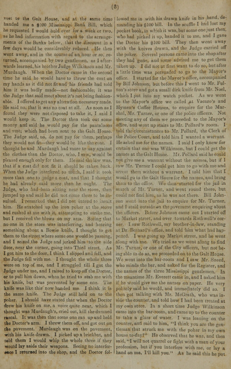 *■•« le the Gait House, and at the iamo time handed me a $ 100 Mississippi Bank Bill, which he requested I would hold over for a week or two, as he had information with regard to the arrange- ments of the Banks below, (hat the discount in a few days would be considerably reduced. He then went away, and in the course of an hour or so, re- turned, accompanied by two gentlemen, as I after- wards learned, his brother Judge Wilkinson and .Mr. Murdaugh. When the Doctor came in the second time he said ho would have to throw the coat on my hands as it did not fit and his friends had told him it was badly made—not fashionable; it was the Judge that said most about it's not being fashion- able. I ofTered to get any alteration necessary made. He said no, that it was no coat at all. As soon as I found they were not disposed to take it, I said I would keep it. The Doctor then took out some money and said he would pay for the pantaloons and vest; which had boen sent to the Gait House. The Judge said, no, do not pay for them, perhaps they would not fit—they would he like the cat. I thought he and Murdaugh had more to say against the clothes than the Doctor, who, I saw, would be pleased enough only for them. He said the law was, that if a coat did not fit it should be taken back. When the Judge interfered so much, I said it took more than one to judge a coat, and that I thought he had already said more than he ought. The Judge, who had boon sitting near the stove, then jumped up and said he did n re to be in- sulted. I remarked that I did not intend to him. He snatched up the iron poker at the stove and rushod at me with it, attempting to strike me, but I received the blows on my arm. Seeing that no one in the store was interferring, and hearing something about a Bowie knife, I thought to get them to the street where some one would be passing, and I seized the Judge and jerked him to the side door, near the corner, going into Third street. As I got him to the door, I think I slipped and fell, and the Judge fell with me. I thought the whole three were on top of me, and I struggled till I got the Judge under me, and I raised to keep off the Doctor, or to pull him down, when he tried to stab me with his knife, but was prevented by some one. The knife was like this now handed me I think it is the same knife. The Judge still held on to the poker. I should have stated that when the Doctor drew his knife on me, a voice quite near, which I thought was Murdaugh's, cried out, kill the damned rascal. It was then that some one ran up and held the Doctor's arm. I threw them off, and got out on the pavement. Murdaugh was on the pavement, with his knife drawn. I picked up a brickbat, and told them I would whip the whole three if they would lay aside their weapons. Seeing no interfer- ence I returned into the shop, and the Doctor fol- lowed rne in with his drawn knife in his hand, de- manding his $100 bill. In the scuffle I had lost my pocket book, in which it was, but some one just then, who had picked it up, handed it to me, and I gave the Doctor his £100 bill. They then went away with the knives drawn, and the Judge carried off the poker. Several persons came into the shop after they had gone, and some advised me to get them taken up. I did not at first want to do so, but after a little time was persuaded to go to the Mayor's office. I started for the Mayor's office, accompanied by Bill Johnson; but before this I went to Mr. Ful- ton's store and got a small dirk knife from Mr. Noel, which I put into my watch pocket. As we went to the Mayor's office we called at Vacaro's and Hymen's Coffee Houses, to enquire for the Mar- shal, Mr. Turner, or one of the police officers. Not meeting any of them we proceeded to the Mayor's office, and wont up stairs to Mr. Pollard's room. I told tho circumstances to Mr. Pollard, the Clerk of the Police Court, and told him I wanted a warrant. He asked me for the names. I said I only knew for certain that one was Wilkinson, but I could get the names at the Gait House. Mr. Pollard said he could not give me a warrant without the names, but if I saw Mr. Turner I could get him to go with me and arrest them without a warrant. I told him that I would go to the Gait House for the names, and bring tho::) to the office. We then-started for the jail in search of Mr. Turner, and went round there, but could not find him, as he was not there. Bill John- son went into the .jail to enquire for Mr. Turner, and I staid outside on tho pavement enquiring about the officers. Before Johnson came out I started off to Market street, and over towards Rothwell's cor- ner. I saw Rothwell, my brother-in-law, standing at Dr. Bernard's office, and told him what had hap- pened. I was going up Market street, and he went along with me. We tried as we went along to find Mr. Turner, or one of the City officers, but not be- ing able to do so, we proceeded on to the Gait House. We went into the bar-room and I saw Mr. Sneed, who minds the bar, and asked for the Register, and the names of the three Mississippi gentlemen. In the meantime Mr. Everett came in, and I asked him if he would give me the names on paper. He very politely said he would, and immediately did so. I then got talking with Mr. McGrath, who was in- side the counter, and told how I had been treated at my own store. In a short time Judge Wilkinson came into the bar-room, and came up to the counter to take a glass of water. I was leaning on the counter, and said to him, I think you are the gen- tleman that struck me with the poker in my own house to-day? He observed that he was, and then said, I will not quarrel or fight with a man of your profession, but if you interfere with me, or lay a hand on me, I'll kill you. As he said this he put