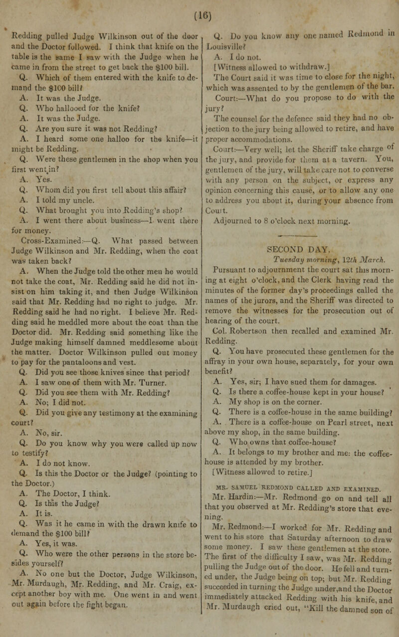 Redding pulled Judge Wilkinson out of the door and the Doctor followed. I think that knife on the table is the same I saw with the Judge when he came in from the street to get back the $100 bill. Q. Which of them entered with the knife to de- mand the $1C0 bill? A. It was the Judge. Q. Who hallooed for the knife? A. It was the Judge. Q. Are you sure it was not Redding? A. I heard some one halloo for the knife—it might be Redding. Q. Were these gentlemen in the shop when you first wenun? A. Yes. Q. Whom did you first tell about this affair? A. I told my uncle. Q. What brought you into Redding's shop? A. I went there about business—I went there for money. Cross-Examined:—Q. What passed between Judge Wilkinson and Mr. Redding, when the coat was taken back? A. When the Judge told the other men he would not take the coat, Mr. Redding said he did not in- sist on him taking it, and then Judge Wilkinson said that Mr. Redding had no right to judge, Mr. Redding said he had no right. I believe Mr. Red- ding said he meddled more about the coat than the Doctor did. Mr. Redding said something like the Judge making himself damned meddlesome about the matter. Doctor Wilkinson pulled out money to pay for the pantaloons and vest. Q. Did you see those knives since that period? A. I saw one of them with Mr. Turner. Q. Did you see them with Mr. Redding? A. No; I did not. Q. Did you give any testimony at the examining court? A. No, sir. Q. Do you know why you were called up now to testify? A. I do not know. Q. Is this the Doctor or the Judge? (pointing to the Doctor.) A. The Doctor, I think. Q. Is this the Judge? A. It is. Q. Was it he came in with the drawn knife to demand the $100 bill? A. Yes, it was. Q. Who were the other persons in the store be- sides yourself? A. No one but the Doctor, Judge Wilkinson, Mr. Murdaugh, Mr. Redding, and Mr. Craig, ex- cept another boy with me. One went in and went out again before the fight began. Q. Do you know any one named Redmond in Louisville? A. I do not. [Witness allowed to withdraw.] The Court said it was time to close for the night, which was assented to by the gentlemen of the bur. Court:—What do you propose to do with the jury? The counsel for the defence said they had no ob- jection to the jury being allowed to retire, and have proper accommodations. Court:—Very well; let the Sheriff take charge °f the jury, and provide for them at a tavern. You, gentlemen of the jury, will take care not to converse with any person on the Subject, or express any opinion concerning this cause, or to allow any one to address you about it, during your absence from Court Adjourned to 8 o'clock next morning. SECOND DAY. Tuesday morning, 12th March. Pursuant to adjournment the court sat this morn- ing at eight o'clock, and the Clerk having read the minutes of the former day's proceedings called the names of the jurors, and the Sheriff was directed to remove the witnesses for the prosecution out of hearing of the court. Col. Robertson then recalled and examined Mr. Redding. Q. You have prosecuted these gentlemen for the affray in your own house, separately, for your own benefit? A. Yes, sir; I have sued them for damages. Q. Is there a coffee-house kept in your house? A. My shop is on the corner. Q. There is a coffee-house in the same building? A. There is a coffee-house on Pearl street, next above my shop, in the same building. Q. Who owns that coffee-house? A. It belongs to my brother and me: the coffee- house is attended by my brother. [Witness allowed to retire.] MR. SAMUEL REDMOND CALLED AND EXAMINED. Mr. Hardin:—Mr. Redmond go on and tell all that you observed at Mr. Redding's store that eve- ning. Mr. Redmond:—I worked for Mr. Redding and went to his store that Saturday afternoon to draw some money. I saw these gentlemen at the store. The first of the difficulty I saw, was Mr. Redding pulling the Judge out of the door. He fell and turn- ed under, the Judge being on top; but Mr. Redding succeeded in turning the Judge under,and the Doctor immediately attacked Redding with his knife, and Mr. Murdaugh cried out, Kill the damned son of