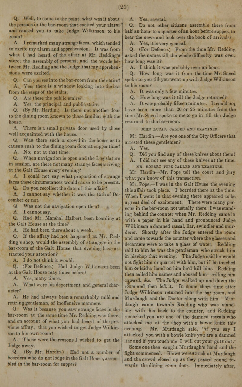 Q. Well, to come to the point, what was it about the persons in the bar-room that excited your alarm and caused you to take Judge Wilkinson to his room? A. I remarked many strange faces, which tended to excite my alarm and apprehension. It was from what I had heard of the affair at Mr. Redding's store; the assembly of persons; and the words be- tween Mr. Redding and the Judge,that my apprehen- sions were excited. Q. Can you see into the bar-room from the stairs? A. Yes; there is a window looking into the bar from the steps of the stairs. Q. Are these the public stairs? A. Yes, the principal and public stairs. Q. (By Mr. Hardin.) Is there not another door to the dining room known to those familiar with the house. A. There is a small private door used by those well acquainted with the house. Q. Wras there such a crowd in the house as to cause a rush to the dining room door at supper time? A. No; not at that time. Q. When navigation is open and the Legislature in session, are there not many strange faces arriving at the Gait House every evening? A. I could not say what proportion of strange faces these circumstances would cause to be present. Q. Do you recollect the date of this affair? A. I cannot say whether it was the 15th of De- cember or not. Q. Was not the navigation open then? A. I cannot say. Q. Had Mr. Marshal Halbert been boarding at the Gait House at the time? A. He had been thereabout a week. Q. If the affray had not happened at Mr. Red- ding's shop, would the assembly of strangers in the bar-room of the Gait House that evening have at- tracted your attention? A. I do not think it would. Q. (For Defence.) Had Judge Wilkinson been at the Gait House may times before? A. Yes, many times. A. What were his deportment and general char- acter? A. He had always been a remarkably mild and retiring gentleman, of inoffensive manners. Q. Was it because you saw strange faces in the bar-room at the same time Mr. Redding was there, and on account of what you had heard of the pre- vious affray, that you wished to get Judge Wilkin- son to his own room? A. Those were the reasons I wished to get the Judge away. Q- (By Mr. Hardin.) Had not a number of boarders who do not lodge in the Gait House, assem- bled in the bar-room for supper? A. Yes, several. Q. Do not other citizens assemble there from half an hour to a quarter of an hour before supper, to hear the news and look over the book of arrivals? A. Yes, it is very general. Q. (For Defence.) From the time Mr. Redding asked the names till the whole difficulty was over, how long was it? A. I think it was probably over an hour. Q. How long was it from the time Mr. Sneed spoke to you till you went up with Judge Wilkinson to his room? A. It was only a few minutes. Q. How long was it till the Judge returned? A. It was probably fifteen minutes. Itcouldnot have been more than 20 or 25 minutes from the time Mr. Sneed spoke to me to go in till the Judge returned to the bar-room. JOHN LUCAS, CALLED AND EXAMINED. Mr. Hardin:—Are you one of the City Officers that arrested these gentlemen? A. Yes. Q. Did you find any of these knives about them ? A. I did not see any of these knives at the time. MR. ROBERT POPE CALLED AND EXAMINED. Mr. Hardin—Mr. Pope tell the court and jury what you know of this transaction. Mr. Pope:—I was in the Gait House the evening this affair took place. I boarded there at the time. When I went in that evening there appeared to be a great deal of excitement. There were many per- sons in the bar-room not usually there. I was stand- ing behind the counter when Mr. Redding came in with a paper in his hand and pronounced Judge Wilkinson a damned rascal, liar, swindler and mur- derer. Shortly after the Judge entered the room and came towards the counter where the glasses and decanters were to take a glass of water. Redding said to him he was the gentleman who struck him in hisshop that evening. The Judge said he would not fight him or quarrel with him, but if he touched him or laid a hand on him he'd kill him. Redding then called him names and abused him—calling him coward, &c. The Judge walked up and down the room and then left it. In some short time after Judge Wilkinson returned into the bar room, and Murdaugh and the Doctor along with him. Mur- daugh came towards Redding who was stand- ing with his back to the counter, and Redding remarked you are one of the damned rascals who attacked me at the shop with a bowie knife this evening. Mr. Murdaugh said, if you say I attacked you with a bowie knife you are a damned liar and if you touch me I will cut your guts out.' Someone then caught Murdaugh's hand and the fight commenced. Blows were struck at Murdaugh and the crowd closed up as they passed round to- wards ths dining room door. Immediately after,