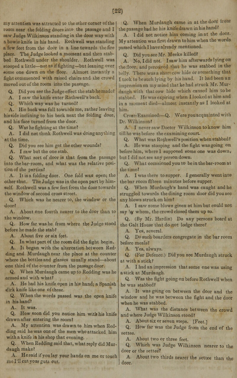 C22) my attentkra was attracted to the oilier corner of the room near the folding doors into the passage and I saw Judge Wilkinson standing in the door way with abowieknife in his hand. Rothwell was standing a few feet from the door in a line towards the fire place. The Judge looked a moment and then stab- bed Rothwell under the shoulder. Rothwell was stooped a little—not as if fighting—but leaning over some one down on the floor. Almost instantly a fight commenced with raised chairs and the crowd moved out of the room into the passage. Q. Did you see the Judge effect the stab he mado i A. I saw the knife enter Rothwell's back. Q. Which way was he turned? A. His back was full towards me, rather leaving his side inclining to his back next the folding door, and his face turned from the door. Q. Was he fighting at the time? A. I did not think Rothwell was doing anything at the time. Q. Did you see him get the other wounds? A. I saw but the one stab. Q. What sort of door is that from the passage into the bar-room, and what was the relative posi- tion of the parties? A. It is a folding door. One fold was open; the other shut. The Judge was in the open part by him- self. Rothwell was a few feet from the door towards the window of second cross street. Q. Which was he nearer to, the window or the door? A. About one fourth nearer to the door than to the window. Q. How far was he from where the Judge stood before he made the stab? A. About five or six feet. Q. In what part of the room did the fight begin. A. It began with the altercation between Red- ding and Murdaugh near the place at the counter where the bottles and glasses usually stand—about one third of the counter from the passage door. Q. When Murdaugh came up to Redding was he armed and with what? A. He had his knife open in his hand; a Spanish dirk knife like one of these. Q. When the words passed was the open knife in his hand? A. It was. Q, How soon did you notice him with his knife drawn after entering the room? A. My attention was drawn to him when Red- ding said he was one of the men who attacked him with a knife in his shop that evening. Q. When Redding said that, what reply did Mur- daugh make? A. He said if you lay your hands on me or touch me I'll cut your guts out. Q. When Murdaugh came in at the door lrom the passage had he his knife drawn in his hand? A. I did not notice him coming in at the door. My attention was first drawn to him when the words passed which I have already mentioned. Q. Did you see Mr. Meeks killed? A. No,Ididnot. Isaw him afterwards lying on the floor, and perceived that he was stabbed in the belly. There was a short cow hide or something that I took to be such lying by his hand. It had been an impression on my mind that he had struck Mr. Mur- daugh with that cow hide which caused him to be slabbed. He was expiring when I looked at him and in a moment died—almost instantly as I looked at him. Cros?'Examined:—Q. Were you acquainted with Dr. Wilkinson? A. I never saw Doctor Wilkinson to know him till he was before the examining court. Q. What was Rothwell's position when stabbed? A. He was stooping and the fight was going on before him, where I supposed some one was down, but I did not see any person down. Q. What occasioned you to be in the bar-room at the time? A. I was there to supper. I generally went into the bar room fifteen minutes before supper. Q. When Murdaugh's hand was caught and he struggled towards the dining room door did you sec any blows struck on him? A. I saw some blows given at him but could not say by whom, the crowd closed them up so. Q. (By Mr. Hardin) Do any persons board at the Gait House that do not lodge there? A. Yes, several. Q. Do such boarders congregate in the bar room before meals? A. Yes, always. Q. (For Defence.) Did you see Murdaugh struck at with a stick? A. I had an impression that some one was using a stick at Murdaugh. Q. Was the fight going on before Rothwell when he was stabbed? A. It was going on between the door and the window and he was between the fight and the door when he was stabbed. A. What was the distance between the crowd and where Judge Wilkinson stood? A. About six or seven steps. [Feet.] Q. How far was the Judge from the end of the settee. A. About two or three feet. Q. Which was Judge Wilkinson nearer to the door or the settee? A. About two thirds nearer the settee than the door.