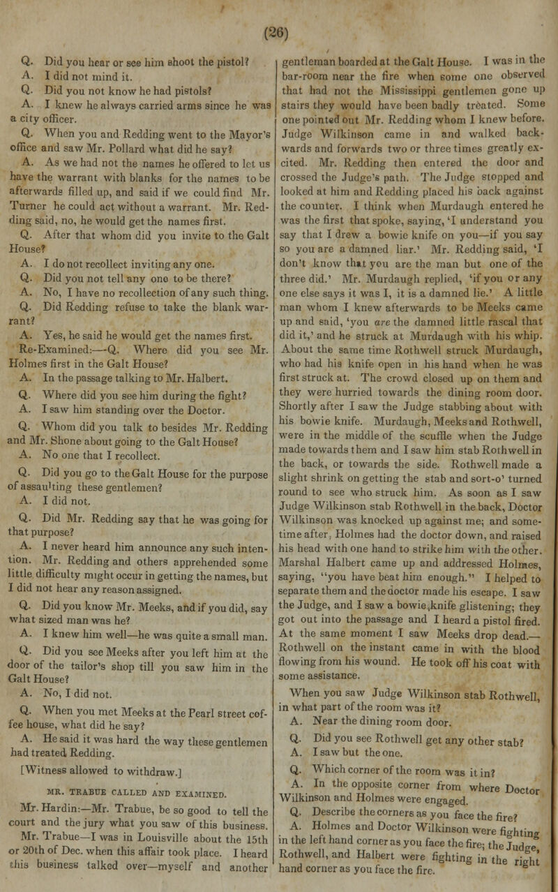 Q. Did you hear or see him Bhoot the pistol? A. I did not mind it. Q. Did you not know he had pistols? A. I knew he always carried arms since he was a city officer. Q. When you and Redding went to the Mayor's office and saw Mr. Pollard what did he say? A. As we had not the names he offered to let us have the warrant with blanks for the names to be afterwards filled up, and said if we could find Mr. Turner he could act without a warrant. Mr. Red- ding said, no, he would get the names first. Q. After that whom did you invite to the Gait House? A. I do not recollect inviting any one. Q. Did you not tell any one to be there? A. No, I have no recollection of any such thing. Q. Did Redding refuse to take the blank war- rant? A. Yes, he said he would get the names first. Re-Examined:—Q. Where did you see Mr. Holmes first in the Gait House? A. In the passage talking to Mr. Halbert. Q. Where did you see him during the fight? A. I saw him standing over the Doctor. Q. Whom did you talk to besides Mr. Redding and Mr. Shone about going to the Gait House? A. No one that I recollect. Q. Did you go to the Gait House for the purpose of assaulting these gentlemen? A. I did not. Q. Did Mr. Redding say that he was going for that purpose? A. I never heard him announce any such inten- tion. Mr. Redding and others apprehended some little difficulty might occur in getting the names, but I did not hear any reason assigned. Q. Did you know Mr. Meeks, and if you did, say what sized man was he? A. I knew him well—he was quite a small man. Q. Did you see Meeks after you left him at the door of the tailor's shop till you saw him in the Gait House? A. No, I did not. Q. When you met Meeks at the Pearl street cof- fee house, what did he say? A. He said it was hard the way these gentlemen had treated Redding. [Witness allowed to withdraw.] MR. TRABUE CALLED AND EXAMINED. Mr- Hardin:—Mr. Trabue, be so good to tell the court and the jury what you saw of this business. Mr. Trabue—I was in Louisville about the 15th or 20th of Dec. when this affair took place. I heard this business talked over—myself and another gentleman boarded at the Gait House. I was in the bar-room near the fire when some one observed that had not the Mississippi gentlemen gone up stairs they would have been badly treated. Some one pointed out Mr. Redding whom I knew before. Judge Wilkinson came in and walked back- wards and forwards two or three times greatly ex- cited. Mr. Redding then entered the door and crossed the Judge's path. The Judge stopped and looked at him and Redding placed his back against the counter. I think when Murdaugh entered he was the first that spoke, saying, 'I understand you say that I drew a bowic knife on you—if you say so you are a damned liar.' Mr. Redding said, 'I don't know that you are the man but one of the three did.' Mr. Murdaugh replied, 'if you or any one else says it was I, it is a damned lie.' A little man whom I knew afterwards to be Meeks came up and said, 'you are the damned little rascal that did it,' and he struck at Murdaugh with his whip. About the same time Rothwell struck Murdaugh, who had his knife open in his hand when he was first struck at. The crowd closed up on them and they were hurried towards the dining room door. Shortly after I saw the Judge stabbing about with his bovvie knife. Murdaugh, Meeks and Rothwell, were in the middle of the scuffle when the Judge made towards them and I saw him stab Rothwell in the back, or towards the side. Rothwell made a slight shrink on getting the stab and sort-o' turned round to see who struck him. As soon as I saw Judge Wilkinson stab Rothwell in the back, Doctor Wilkinson was knocked up against me; and some- time after,. Holmes had the doctor down, and raised his head with one hand to strike him with the other. Marshal Halbert came up and addressed Holmes, saying, you have beat him enough. I helped to separate them and the doctor made his escape. I saw the Judge, and I saw a bowie,knife glistening; they got out into the passage and I heard a pistol fired. At the same moment I saw Meeks drop dead. Rothwell on the instant came in with the blood flowing from his wound. He took off his coat with some assistance. When you saw Judge Wilkinson stab Rothwell, in what part of the room was it? A. Near the dining room door. Q. Did you see Rothwell get any other stab? A. I saw but the one. Q. Which corner of the room was it in? A. In the opposite corner from where Doctor Wilkinson and Holmes were engaged. Q. Describe the corners as you face the fire? A. Holmes and Doctor Wilkinson were fightine in the left hand corner as you face the fire; the Judee Rothwell, and Halbert were fighting in the rieht hand corner as you face the fire.