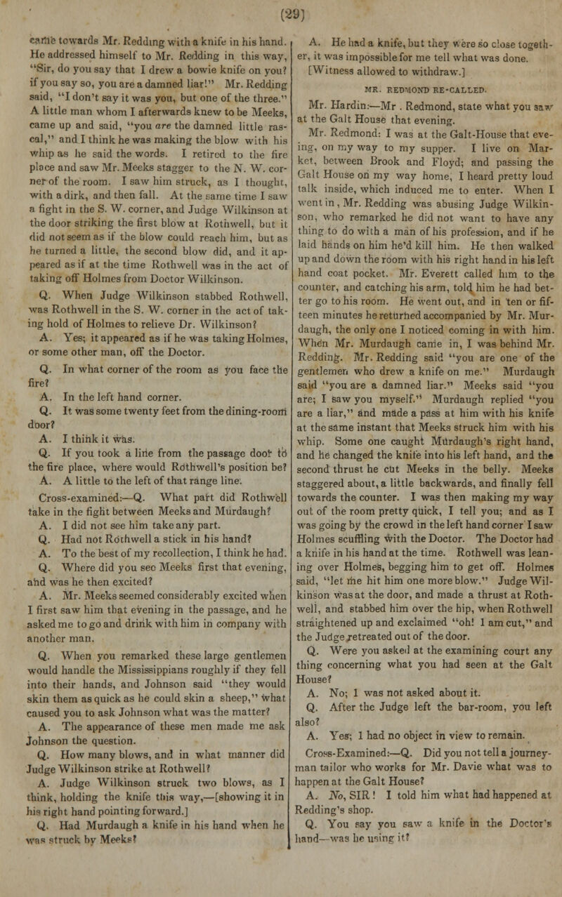 rt>rxc towards Mr. Redding with a knife in his hand. Ho addressed himself to Mr. Redding in this way, Sir, do you say that I drew a bowie knife on you? ifyousayso, you are a damned liar! Mr. Redding said, I don't say it was you, but one of the three. A little man whom I afterwards knew to be Meeks, came up and said, you are the damned little ras- cal, and I think he was making the blow with his whip as he said the words. I retired to the fire place and saw Mr. Meeks stagger to the N. W. cor- ner of the room. I saw him struck, as I thought, with a dirk, and then fall. At the same time I saw a fight in the S. W. corner, and Judge Wilkinson at the door striking the first blow at Rothwell, but it did not seem as if the blow could reach him, but as he turned a little, the second blow did, and it ap- peared as if at the time Rothwell was in the act of taking off Holmes from Doctor Wilkinson. Q. When Judge Wilkinson stabbed Rothwell, was Rothwell in the S. W. corner in the act of tak- ing hold of Holmes to relieve Dr. Wilkinson? A. Yes; it appeared as if he was taking Holmes, or some other man, off the Doctor. Q. In what corner of the room as you face the fire? A. In the left hand corner. Q. It was some twenty feet from the dining-room door? A. I think it was. Q. If you took a line from the passage door id the fire place, where would RdthwelPs position be? A. A little to the left of that range line. Cross-examined:—Q. What part did Rothwell take in the fight between Meeks and Murdaugh? A. I did not see him take any part. Q. Had not Rothwell a stick in his hand? A. To the best of my recollection, I think he had. Q. Where did you see Meeks first that evening, and was he then excited? A. Mr. Meeks seemed considerably excited when I first saw him that evening in the passage, and he asked me to go and drink with him in company with another man. Q. When you remarked these large gentlemen would handle the Mississippians roughly if they fell into their hands, and Johnson said they would skin them as quick as he could skin a sheep, what caused you to ask Johnson what was the matter? A. The appearance of these men made me ask Johnson the question. Q. How many blows, and in what manner did Judge Wilkinson strike at Rothwell? A. Judge Wilkinson struck two blows, as I think, holding the knife this way,—[showing it in his right hand pointing forward.] Q. Had Murdaugh a knife in his hand when he was struck hv Meeks? A. He had a knife, but they were so dose togeth- er, it was impossible for me tell what was done. [Witness allowed to withdraw.] MR. REDMOND RE-CALLED. Mr. Hardin:—Mr . Redmond, state what you saw at the Gait House that evening. Mr. Redmond: I was at the Gait-House that eve- ing, on my way to my supper. I live on Mar- ket, between Brook and Floyd; and passing the Gait House on my way home, I heard pretty loud talk inside, which induced me to enter. When I went in, Mr. Redding was abusing Judge Wilkin- son, who remarked he did not want to have any thing to do with a man of his profession, and if he laid hands on him he'd kill him. He then walked up and down the room with his right hand in his left hand coat pocket. Mr. Everett called him to the counter, and catching his arm, told him he had bet- ter go to his room. He went out, and in ten or fif- teen minutes he returned accompanied by Mr. Mur- daugh, the only one I noticed coming in with him. When Mr. Murdaugh came in, I was behind Mr. Redding. Mr. Redding said you are one of the gentlemen who drew a knife on me. Murdaugh said you are a damned liar. Meeks said you are; I saw you myself. Murdaugh replied you are a liar, and made a pass at him with his knife at the same instant that Meeks struck him with his whip. Some one caught Mvlrdaugh's right hand, and he changed the knife into his left hand, and the second thrust he cut Meeks in the belly. Meeks staggered about, a little backwards, and finally fell towards the counter. I was then making my way out of the room pretty quick, I tell you; and as I was going by the crowd in the left hand corner I saw Holmes scuffling \vith the Doctor. The Doctor had a knife in his hand at the time. Rothwell was lean- ing over Holmes, begging him to get off. Holmes said, let me hit him one more blow. Judge Wil- kinson was at the door, and made a thrust at Roth- well, and stabbed him over the hip, when Rothwell straightened up and exclaimed oh! 1 am cut, and the Judge jetreated out of the door. Q. Were you asked at the examining court any thing concerning what you had seen at the Gait House? A. No; 1 was not asked about it. Q. After the Judge left the bar-room, you left A. Yes; 1 had no object in view to remain. Cross-Examined:—Q. Did you not tell a journey- man tailor who works for Mr. Davie what was to happen at the Gait House? A. No, SIR! I told him what had happened at Redding's shop. Q. You say you saw a knife in the Doctor's hand—was he ir.ing it?