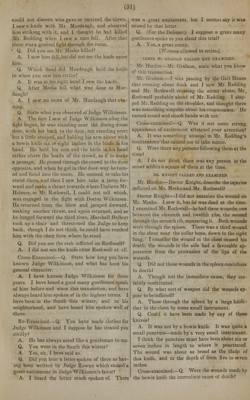 (3i; could not discern who gave or received the blows, j I saw a knife with Mr. Murdaugh, and observed him striking with it, and 1 thought he had killed Mr. Redding when I saw a man fall. After that there was a general fight through the room. ' Q. Did you see Mr. Mee'ks killed? A. I saw him fall, but did not see the knife enter him. Q. Which hand did Murdaugh hold the knife in when you saw him sti; :> ' A. It was in his right hand I saw the knife. U.- After Meeks fell what was done to Mur- daugh? A. I saw no more of Mr. Murdaugh that eve- ning. Q. State what you observed of Judge Wilkinson. A. The first I saw of Judge Wilkinson after the fight began, he was standing near the dining-room door, with his back to the door, not standing erect but a little stooped, and holding his arm above with a bowie knife six or eight inches in the blade in his hand. He held his arm and the knife in his hand rather above the heads of the crowd, as if to make a passage. He passed through the crowd to the door opposite, and when he got in that door-way he turn- ed and faced into the room. He seemed to take his stand there, and then I saw him take a jump for- ward and make a thrust towards where I believe Mr. Holmes, or Mr. Rothwell, I could not tell which, was engaged in .the fight with Doctor Wilkinson. He returned from the blow and jumped forward, making another thrust, and again returned; and as he lunged forward the third time, Marshall Halbert took up a chair and threatened the Judge to keep back, though I do not think he could have reached him with the chair from where he stood. Q. Did you see the stab inflicted on Rothwell? A. I did not see the knife enter Rothwell at all. Cross-Examined:—Q. State how long you have known Judge Wilkinson, and what has been his general character. A. I have known Judge Wilkinson for three years. I have heard a good many gentlemen speak of him before and since this transaction, and have always heard him spoken of in the highest terms. I have been in the South this winter, and in his neighborhood, and have heard him spoken well of there. Re-Examined:—Q. You have made clothes for Judge Wilkinson and I suppose he has treated you civilly? A. He has always acted like a gentleman to me. Q. You were in the South this winter? A. Yes, sir, I have said so. Q. Did you hear a letter spoken of there as hav- ing been written by Judge Rowan which eaused a great excitement in Judge Wilkinson's favor? A. I heard the letter much spoken of. There was a great excitement, but I cannot say it wa» caused by that letter. Q. (For the Defence.) I suppose a great many gentlemen spoke to you about this trial? A. Yes, a great many. [Witness allowed to retire.] JAMES W. GORAHAM CALLED AND EXAMINED. Mr. Hardin:—Mr. Graham, state what you know of this transaction. Mr. Graham:—I was passing by the Gait House that evening about dusk and I saw Mr. Redding and Mr. Rothwell crossing the street alone; Mr, Rothwell probably ahead of Mr. Redding. I slap- ped Mr. Redding on the shoulder, and thought there was something singular about his countenance. He turned round and shook hands with me. Cross-examined:—Q. Was it not some strong appearance of excitement attracted your attention? A. It was something unusual in Mr. Redding's countenance that caused me to take notice. Q. Were there any persons following them at the time? A. I do not think there was any person in the street within a square of them at the time. DR. KNIGHT CALLED AND EXAMINED. Mr. Hardin:—Doctor Knight, describe the injuries inflicted on Mr. Meeks and Mr. Rothwell? Doctor Knight:—I did not examine the wound on Mr. Meeks. I saw it, bui he was dead at the time. I examined Mr. Rothwell—he had three wounds; one between the eleventh snd twelfth ribs; the second through the seventh rib, separating it. Both wounds were through the spleen. There was a third wound in the chest near the collar bone, down to the right lung. I consider the wound in the chest caused his death; the wounds in the side had a favorable ap- pearance from the protrusion of the lips of the wounds. Q. Did not these wounds in the spleen contribute to death? A. Though not the immediate cause, they cer- tainly contributed. Q. By what sort of weapon did the wounds ap- pear to be inflicted? A. Those through the spleen by a large knife.: that in the chest by some small instrument. Q. Could it have been made by any of these knives? A. It was not by a bowie knife. It was quite a small puncture—made by a very small instrument. I think the puncture must have been about six or seven inches in length to where it penetrated. The wound was about as broad as the blade of this knife, and to the depth of from five to seven inches. Cross-examined:—Q. Were the wounds made by the bowie knife the immediate cause ot death?