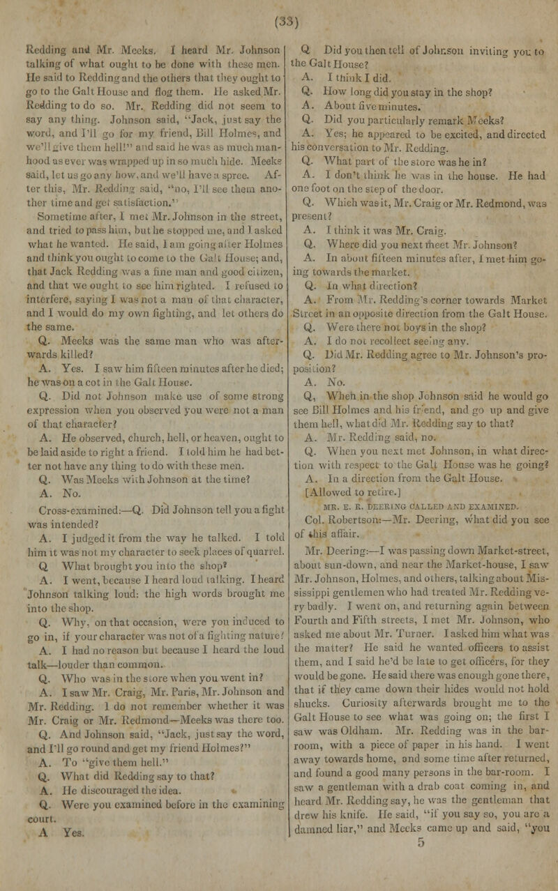 Redding and Mr. Meeks, I heard Mr. Johnson talking of what ought to he done with these men. lie said to Redding and the others that they ought to go to the Gait House and flog them. He asked Mr. Redding to do so. Mr. Redding did not seem to say any thing. Johnson said, Jock, just say the word, and I'll go for my friend, Bill Holmes, and vethem hell! and i as much man- hood as ever was wrapped up in so much hide. Meeks said, let us go any how, and we'll have a spree. Af- ter this, Mr. I lid, no, I'll see them ano- ther time and get satisfaction.' Sometime after, I met Mr. Johnson in the street, and tried to pass him, but he stopped me, and I asked what he wanted. Hesaid, lam going.after Holmes and thinkyou ought to come 10 the Gait Hoi that Jack Redding was a fine man and good eiuzcii, and that we ought to see him righted. I refused lo interfere, saying i was not a man of that character, and 1 would do my own lighting, and let others do the same. Q. Meeks was the same man who was after- wards killed? A. Yes. I saw him fifteen minutes after he died; he was on a cot in the Gait House. Q. Did not Johnson make use of some strong expression when you observed you were not a man of that character? A. He observed, church, hell, or heaven, ought to be laid aside to right a friend. I told him he had bet- ter not have any thing to do with these men. Q. Was Meeks with Johnson at the time? A. No. Cross-examined:—Q. Did Johnson tell you a fight was intended? A. I judged it from the way he talked. I told him it was not. my character to seek places of quarrel. Q, What brought you into the shop? A. I went, because 1 heard loud talking. I heard Johnson talking loud: the high words brought me into the shop. Q. Why. on that occasion, were you induced to go in, if your character was not of a lighting nature? A. I had no reason but because I heard the loud talk—louder than common. Q. Who was in the store when you went in? A. I saw Mr. Craig, Mr. Paris, Mr. Johnson and Mr. Redding. 1 do not remember whether it was Mr. Craig or Mr. Redmond—Meeks was there too. Q. And Johnson said, Jack, just say the word, and I'll go round and get my friend Holmes? A. To give them hell. Q. What did Redding say to that? A. He discouraged the idea. Q. Were you examined before in the examining court. A Yes. Q Did you then tell of Johnson inviting you to the Gait House? A. I think I did. Q. How long did you stay in the shop? A. About five minutes. Q. Did you particularly remark Meeks? A. Yes; he appeared to be excited, and directed his conversation to Mr. Redding. Q. What part of the store was he in? A. I don't think lie was in die house. He had one foot on the si.ep of the door. Q. Which was it, Mr. Craig or Mr. Redmond, was present? A. I think it was Mr. Craig. Q. Where did you next meet Mr. Johnson? A. In about fifteen minutes after, 1 met him go- ing towards the market. Q. In what direction? A. From Mr. Redding's corner towards Market Street in an opposite direction from the Gait House. Q. Were there not boys in the shop? A. I do not recollect seeing anv. Q. Did Mr. Redding agree to Mr. Johnson's pro- on? A. No. Q, When in the shop Johnson said he would go see Bill Holmes and his fr:end, and go up and give them hell, whatdfd Mr. Itcdding say to that? A. Mr- Redding said, no. Q. When you next met Johnson, in what direc- tion with respect tu the Gait House was he going? A. In a direction from the Gait House. > [Allowed to retire.] MK. E. K. DEEKJ.NG CALLED AND EXAMINEE*, Col. Robertson:—Mr. Deering, what did you see of ihis affair. Mr. Deering:—I was passing down Market-street, about sun-down, and near the Market-house, I saw Mr. Johnson, Holmes, and others, talking about Mis- sissippi gentlemen who had treated Mr. Redding ve- ry badly. I went on, and returning again between Fourth and Fifth streets, I met Mr. Johnson, who asked me about Mr. Turner. I asked him what was the matter? He said he wanted officers to assist them, and I said he'd be late lo get officers, for they would be gone. He said there was enough gone there, that if they came down their hides would not hold shucks. Curiosity afterwards brought me to the Gait House to see what was going on; the first I saw was Oldham. Mr. Redding was in the bar- room, with a piece of paper in his hand. I went away towards home, and some time after returned, and found a good many persons in the bar-room. I saw a gentleman with a drab coat coming in, and heard Mr. Redding say, he was the gentleman that drew his knife. He said, if you say so, you arc a damned liar, and Meeks came up and said, you