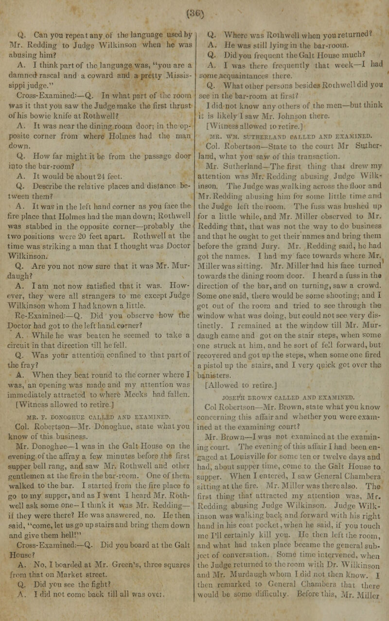 (360 Q. Can you repent any of the language used by Mr. Redding to Judge Wilkinson when lie was abusing him? A. I think part of the language was, you are a damned rascal and a coward and a pretty Missis- sippi judge. Cross-Examined:—Q. In what part of the room was it that you saw the Judge make the first thrust of his bowie knife at Rothwell? A. It was near the dining room door; in the op- posite corner from where Holmes had the man down. Q. How far might it be from the passage door into the bar-room? A. It would be about 24 feet. Q. Describe the relative places and distance be- tween them? A. It was in the left hand corner as you face the fire place that Holmes had the man down; Rothwell was stabbed in the opposite corner—probably the two positions were 20 feet apart. Rothwell at the time was striking a man that I thought was Doctor Wilkinson. Q. Are you not now sure that it was Mr. Mur- daugh? A. I am not now satisfied that it was. How- ever, they were all strangers to me except Judge Wilkinson whom I had known a little. Re-Examined:—Q. Did you observe how the Doctor had got to the left hand corner? A. While he was beaten he seemed to take a circuit in that direction till he fell. Q. Was your attention confined to that part of the fray? A. When they beat round to the corner where I was, an opening was made and my attention was immediately attracted to where Meeks had fallen. [Witness allowed to retire.] MR. F. DONOGIIUE CALLED AND EXAMINED. Col. Robertson—Mr. Donoghue, state what you know of this business. Mr. Donoghue—1 was in the Gait House on the evening of the affray a few minutes before the first supper bell rang, and saw Mr. Rothwell and other gentlemen at the fire in the bar-room. One of them walked to the bar. I started from the fire place to go to my supper, and as I went I heard Mr. Roth- well ask some one- I think it was Mr. Redding— if they were there? He was answered, no. He then said, come, let us go up stairs and bring them down and give them hell!11 Cross-Exainined:—Q. Did you board at the Gait House? A. No, I boarded at Mr. Green's, three squares from that on Market street. Q. Did you see the fight? A. I did not come back till all was ovt;. Q. Where was Rothwell when you returned? A. He was still lying in the bar-room. Q. Did you frequent the Gait House much? A. 1 was there frequently that week—I bad some ^acquaintances there. Q. What other persons besides Rothwell did you see in the bar-room at first? I did not know any others of the men—but think it is likely I saw Mr. Johnson there. [Witness allowed to retire.] MR. WM. SUTHERLAND CALLED AND EXAMINED. Col. Robertson—State to the court Mr Suther- land, what you saw of this transaction. Mr. Sutherland- The first thing that drew my attention was Mr. Redding abusing Judge Wilk- inson. The Judge was walking across the floor and Mr.Redding abusing him for some little time and the Judge led the room. The fuss was hushed up for a little while, and Mr. Miller observed to Mr. Redding that, that was not the way to do business and that he ought to get their names and bring them before the grand Jury. Mr. Redding said, be had got the names. I had my face towards where Mr. Miller was sitting. Mr. Miller had his face turned towards the dining room door. I heard a fuss in the direction of the bar, and on turning, saw a crowd. Some one said, there would be some shooting; and I got out of the room and tried to see through the window what was doing, but could not see very dis- tinctly. I remained at the window till Mr. Mur- daugh came and got on the stair steps, when some one struck at him, and he sort of fell forward, but recovered and got up the steps, when some one fired a pistol up the stairs, and I very quick got over the banisters. [Allowed to retire.] JOSEr'H DROWN CALLED AND EXAMINED. Col Robertson—Mr. Brown, state what you know concerning this affair and whether you were exam- ined at the examining court? Mr. Brown—I was not examined at the examin- ing court. The evening of this affair I had been en- gaged at Louisville for some ten or twelve days and had, about supper time, come to the Gait House to supper. When I entered, I saw General Chambers . at the fire. Mr. Miller was therealso. The first thing that attracted my attention was, Mr. Redding abusing Judge Wilkinson. Judge Wilk- inson was walking back and forward with his right hand in his coat pocket,when he said, if you touch me I'll certainly kill you. He then left the room, and what had taken place became the general sub- ject of conversation. Some time intervened, when the Judge returned to the room with Dr. Wilkinson and Mr. Murdaugh whom I did not then know. I then remarked to General Chambers that there would be some difficulty. Before tin's, Mr. Miller