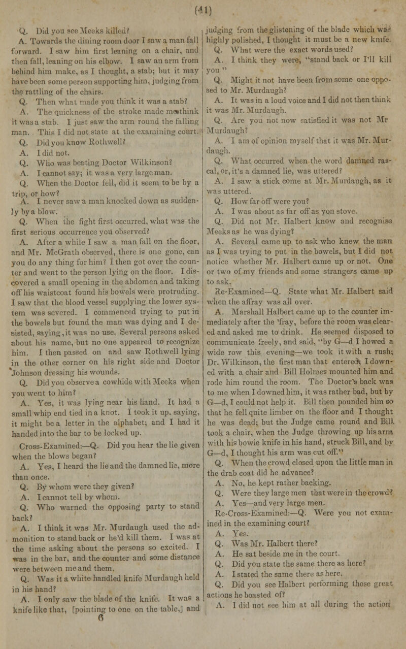 Did you see Meeks killed? A. Towards the dining room door I saw a man fall forward. I saw him first leaning on a chair, and then fall, leaning on his elbow. I saw an arm from behind him make, as I thought, a stab; but it may have been some person supporting hirn, judging from the rattling of the chairs. Q. Then what made you think it was a stab? A. The quickness of the stroke made m»think it was a stab. I just saw the arm round the falling man. This I did not state at the examining court. Q. Did you know Rothwell? A. I did not. Q. Who was beating Doctor Wilkinson? A. I cannot say; it was a very large man. Q. When the Doctor fell, did it seem to be by a trip, or how? A. I never saw a man knocked down as sudden- ly by a blow. Q. When the fight first occurred, what was the first serious occurrence you observed? A. After a while I saw a man fall on the floor, and Mr. McGrath observed, there is one gone, can you do any thing for him? I then got over the coun- ter and went to the person lying on the floor. I dis- covered a small opening in the abdomen and taking off his waistcoat found his bowels were protruding. I saw that the blood vessel supplying the lower sys- tem was severed. I commenced trying to put in the bowels but found the man was dying and I de- sisted, saying,it was no use. Several persons asked about his name, but no one appeared to recognize him. I then passed on and saw Rothwell lying in the other corner on his right side and Doctor 'Johnson dressing his wounds. Q. Did you observe a cowhide with Meeks when you went to him? A. Yes, it was lying near his hand. It had a small whip end tied in a knot. I took it up. saying, it might be a letter in the alphabet; and I had it handed into the bar to be locked up. Cross-Examined:—Q. Did you hear the lie given when the blows began? A. Yes, I heard the lie and the damned lie, more than once. Q. By whom were they given? A. I cannot tell by whom. Q. Who warned the opposing party to stand back? A. I think it was Mr. Murdaugh used the ad- monition to stand back or he'd kill them. I was at the time asking about the persons so excited. I was in the bar, and the counter and some distance were between me and them. Q. Was it a white handled knife Murdaugh held in his hand? A. I only saw the blade of the knife. It was a knife like that, [pointing to one on the table,] and ft judging from the glistening of the blade which wsk- highly polished, I thought it must be a new knife. (j. What were the exact words used? A. I think they were, stand back or I'll kill you  Q. Might it not have been from some one oppo- sed to Mr. Murdaugh? A. It was in a loud voice and I did not then think it was Mr. Murdaugh. Q. Are you not now satisfied it was not Mr Murdaugh? A. I am of opinion myself that it was Mr. Mur- daugh. Q. What occurred when the word damned ras- cal, or, it's a damned lie, was uttered? A. I saw a stick come at Mr. Murdaugh, as it was uttered. Q. How far off were you? A. I was about as far off as yon stove. Q. Did not Mr. Halbert know and recognise Meeks as he was dying? A. Several came up to ask who knew the man as I was trying to put in the bowels, but I did not notice whether Mr. Halbert came up or not. One or two of my friends and some strangers came up to ask. Re-Examined—Q. State what Mr. Halbert said when the affray was all over. A. Marshall Halbert came up to the counter im- mediately after the 'fray, before the room was clear- ed and asked me to drink. He seemed disposed to communicate freely, and said, by G—d I howed a wide row this evening—we took it with a rush; Dr. Wilkinson, the first man that entered* I down- ed with a chair and Bill Holmes mounted him and rode him round the room. The Doctor's back was to me when I downed him, it was rather bad, but by G—d, I could not help it. Bill then pounded him so that he fell quite limber on the floor and I thought he was dead; but the Judge came round and Bill, took a chair, when the Judge throwing up his,arm with his bowie knife in his hand, struck Bill, and by G—d, I thought his arm was cut off. Q. When the crowd closed upon the little man in the drab coat did he advance? A. No, he kept rather backing. Q. Were they large men that were in the crowd? A. Yes—and very large men. Re-Cross-Examined:—Q. Were you not exam- ined in the examining court? A. Yes. Q. Was Mr. Halbert i: A. He sat beside me in the court. Q. Did you state the same there as here? A. I stated the same there as here. Q. Did you see Halbert performing the actions he boasted of? A. I did not see him at all during the action