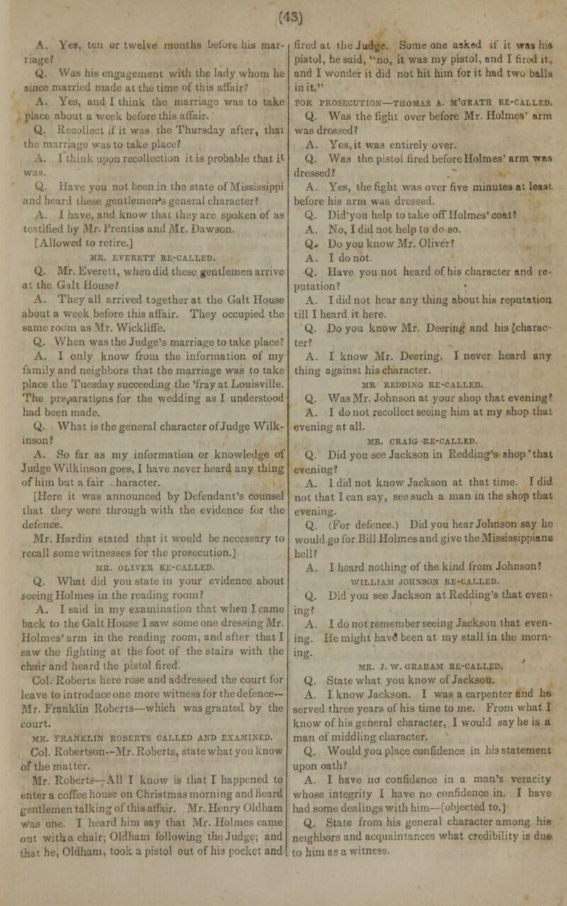 A. Yes, ten or twelve mouths before his rnar- l iage? Q. Was his engagement with the lady whom he since married made at the time of this affair? A. Yes, and I think the marriage was to take place about a week before this affair.' Q. Recollect if it was the Thursday after, that the marriage was to take place? think upon recollection it is probable that it Q. Have you not been in the state of Mississippi and heard these gentlemen^ general character? A. I have, and know that they arc spoken of as testified by Mr. Prentiss and Mr. Dawson. [Allowed to retire.] MR. EVERETT RE-CALLED. Q. Mr. Everett, when did these gentlemen arrive at the Gait House? A. They all arrived together at the Gait House about a week before this affair. They occupied the same room as Mr. Wicklifle. Q. When was the Judge's marriage to take place? A. I only know from the information of my family and neighbors that the marriage was to take place the Tuesday succeeding the'fray at Louisville. The preparatipns for the wedding as I understood had been made. Q. What is the general character of Judge Wilk- inson? A. So far as my information or knowledge of Judge Wilkinson goes, I have never heard any thing of him but a fair . haracter. [Here it was announced by Defendant's counsel that they were through with the evidence for the defence. Mr. Hardin stated that it would be necessary to recall some witnesses for the prosecution.] MR. OLIVER RE-CALLED. Q. What did you state in your evidence about seeing Holmes in the reading room? A. I said in my examination that when I came back to the Gait House I saw some one dressing Mr. Holmes' arm in the reading room, and after that I saw the fighting at the foot of the stairs with the chair and heard the pistol fired. Col. Roberts here rose and addressed the court for leave to introduce one more witness for the defence- Mr. Franklin Roberts—which was granted by the court. MR. FRANKLIN ROBERTS CALLED AND EXAMINED. Col. Robertson—Mr. Roberts, state what you know of the matter. Mr. Roberts—All I know is that I happened to enter a coffee house on Christmas morning and heard gentlemen talking of this affair. Mr. Henry Oldham was one. I heard him say that Mr. Holmes came out with a chair; Oldham following the Judge; and that he, Oldham, took a pistol out of his pocket and fired at the Judge. Someone asked if it was his pistol, he said, no, it was my pistol, and I fired it, and I wonder it did not hit him for it had two balls in it. FOR PROSECUTION—THOMAS A. M'GRATH RE-CALLED. Q. Was the fight over before Mr. Holmes' arm was dressed? A. Yes, it was entirely over. Q. Was the pistol fired before Holmes' arm was dressed? A. Yes, the fight was over five minutes at least before his arm was dressed. Q. Did'you help to take off Holmes' coat? A. No, I did not help to do so. Q» Do you know Mr. Oliver? A. I do not. Q. Have you not heard of his character and re- putation? A. I did not hear any thing about his reputation till I heard it here. Q. Do you know Mr. Deering and his [charac- ter? A. I know Mr. Deering. I never heard any thing against his character. MR REDDING RE-CALLED. Q. Was Mr. Johnson at your shop that evening? A. I do not recollect seeing him at my shop that evening at all. MR. CRAIG RE-CALLED. Q. Did you see Jackson in Redding's shop 'that evening? A. 1 did not know Jackson at that time. I did not that I can say, see such a man in the shop that evening. Q. (For defence.) Did you hear Johnson say he would go for Bill Holmes and give the Mississippians hell? A. I heard nothing of the kind from Johnson? WILLIAM JOHNSON RE-CALLED. Q. Did you see Jackson at Redding's that even- ing? A. I do not remember seeing Jackson that even- ing. He might have been at my stall in the morn- ing. MR. J. W. GRAHAM RE-CALLED. Q. State what you know of Jackson. A. I know Jackson. I was a carpenter and he served three years of his time to me. From what I know of his general character, I would say he is a man of middling character. Q. Would you place confidence in his statement upon oath? A. I have no confidence in a man's veracity whose integrity I have no confidence in. I have had some dealings with him—[objected to.] Q. State from his general character among his neighbors and acquaintances what credibility is dus to him as a witness.