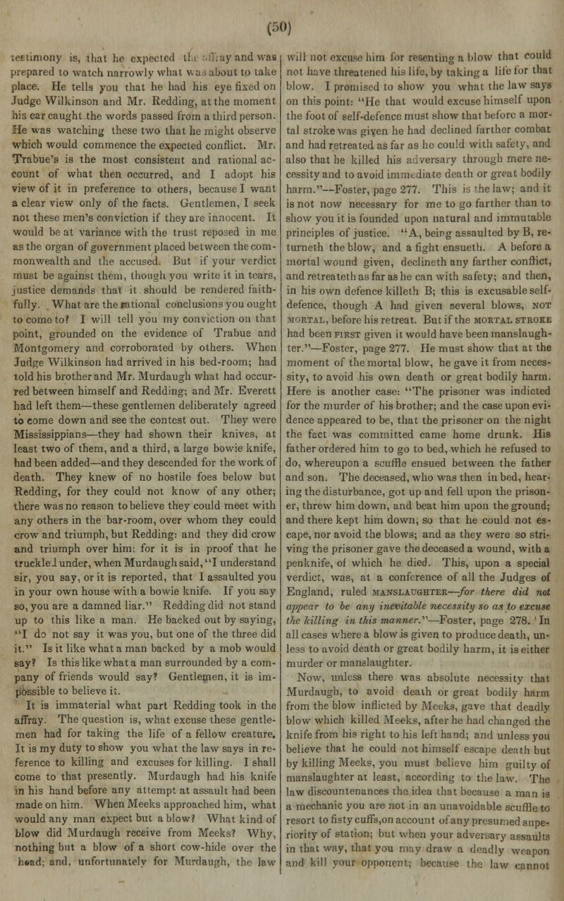 testimony is, that ho expected t'f.t affray and vm prepared to watch narrowly what w as about to take place. He tells you that he had his eye fixed on Judge Wilkinson and Mr. Redding, at the moment his ear caught the words passed from a third person. He was watching these two that he might observe which would commence the expected conflict. Mr. Trabue's is the most consistent and rational ac- count of what then occurred, and I adopt his view of it in preference to others, because I want a clear view only of the facts. Gentlemen, I seek not these men's conviction if they are innocent. It would be at variance with the trust reposed in mc as the organ of government placed between the com- monwealth and the accused. But if your verdict must be against them, though you write it in tears, justice demands that it should be rendered faith- fully. What are the rational conclusions you ought tocomoto? I will tell you my conviction on that point, grounded on the evidence of Trabue and Montgomery and corroborated by others. When Judge Wilkinson had arrived in his bed-room; had told his brother and Mr. Murdaugh what had occur- red between himself and Redding; and Mr. Everett had left them—these gentlemen deliberately agreed to come down and see the contest out. They were Mississippians—they had shown their knives, at least two of them, and a third, a large bowie knife, had been added—and they descended for the work of death. They knew of no hostile foes below but Redding, for they could not know of any other; there was no reason to believe they could meet with any others in the bar-room, over whom they could crow and triumph, but Redding: and they did crow and triumph over him; for it is in proof that he truckled under, when Murdaugh said, I understand sir, you say, or it is reported, that I assaulted you in your own house with a bowie knife. If you say so, you are a damned liar. Redding did not stand up to this like a man. He backed out by saying, I do not say it was you, but one of the three did it. Is it like what a man backed by a mob would say? Is this like what a man surrounded by a com- pany of friends would say? Gentlemen, it is im- possible to believe it. It is immaterial what part Redding took in the affray. The question is, what excuse these gentle- men had for taking the life of a fellow creature. It is my duty to show you what the law says in re- ference to killing and excuses for killing. I shall come to that presently. Murdaugh had his knife in his hand before any attempt at assault had been made on him. When Meeks approached him, what would any man expect but a blow? What kind of blow did Murdaugh receive from Meeks? Why, nothing but a blow of a short cow-hide over the head: and, unfortunately for Murdaugh, the law will not excuse him for resenting a blow that could not have threatened his life, by taking a life lor that blow. I promised to show you what the law says on this point: He that would excuse himself upon the foot of self-defence must show that before a mor- tal stroke was given he had declined farther combat and had retreated as far as he could with safety, and also that he killed his adversary through mere ne- cessity and to avoid immediate death or great bodily harm.—Foster, page 277. This is the law; and it is not now necessary for me to go farther than to show you it is founded upon natural and immutable principles of justice. A, being assaulted by B, re- turneth the blow, and a fight ensueth. A before a mortal wound given, declineth any farther conflict, andretreatethasfarashe can with safety; and then, in his own defence killeth B; this is excusable self- defence, though A had given several blows, not mortal, before his retreat. But if the mortal stroke had been first given it would have been manslaugh- ter.—Foster, page 277. He must show that at the moment of the mortal blow, he gave it from neces- sity, to avoid his own death or great bodily harm. Here is another case: The prisoner was indicted for the murder of his brother; and the case upon evi- dence appeared to be, that the prisoner on the night the fact was committed came home drunk. His father ordered him to go to bed, which he refused to do, whereupon a scuffle ensued between the father and son. The deceased, who was then in bed, hear- ing the disturbance, got up and fell upon the prison- er, threw him down, and beat him upon the ground; and there kept him down, so that he could not es- cape, nor avoid the blows; and as they were so stri- ving the prisoner gave the deceased a wound, with a penknife, of which he died. This, upon a special verdict, was, at a conference of all the Judges of England, ruled manslaughter—for there did not appear to be any inevitable necessity so as to excuse the killing in this manner.'—Foster, page 278. In all cases where a blow is given to produce death, un- less to avoid death or great bodily harm, it is either murder or manslaughter. Now, unless there was absolute necessity that Murdaugh, to avoid death or great bodily harm from the blow inflicted by Meeks, gave that deadly blow which killed Meeks, after he had changed the knife from his right to his left hand; and unless you believe that he could not himself escape death but by killing Meeks, you must believe him guilty of manslaughter at least, according to the law. The law discountenances the idea that because a man is a mechanic you are not in an unavoidable scuffle to resort to fistycuffs,on account of any presumed supe- riority of station; but when your adversary assaults in that way, that you may draw a deadly weapon and kill your opponent; because the law cannot