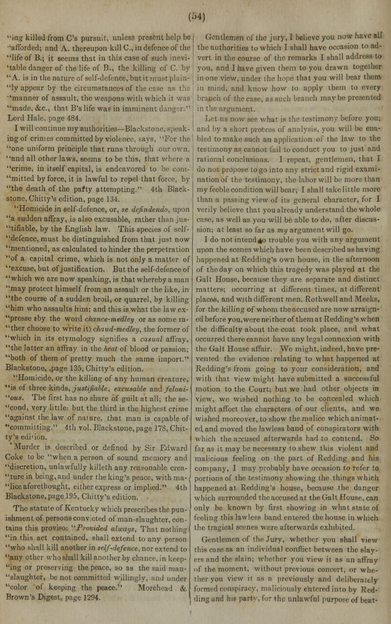 ing killed from C's pursuit, unless present help be •'afforded; and A. thereupon kill C, in defence of the life of B.; it seems that in this case of such inevi- table danger of the life of B., the killing of C. by A. is in the nature of self-defence, but it must plain- ly appear by the circumstances of t: > ''manner of assault, the weapons with which it was made, &c, that B'slife was in imminent danger.11 Lord Hale, page 484. I will continue my authorities—Blackstone, Speak- ing of crimes committed by violence, says, For the one uniform principle that runs through cur own, and all other laws, seems to be this, that where a crime, in itself capital, is endeavored to be com- mitted by force, it is lawful to repel that force, by the death of the pafty attempting.'1 4th Black- stone, Chitty's edition, page 134. Homicide in self-defence, or, se defindendo, upon a sudden affray, is also excusable, rather than jus- tifiable, by the English law. This species of self- defence, must be distinguished from that just now mentioned, as calculated to hinder the perpetration of a capital crime, which is not only a matter of excuse, but of justification. But the self-defence of which we are now speaking, is that whereby a man may protect himself from an assault or the like, in the course of a sudden broil, or quarrel, by killing him who assaults him; and this is what the law ex- presse tby the word chance-medley, or as some ra- ther choose to write it) chaud-medley, the former of which in its etymology signifies a casual affray, the latter an affray in the heat of blood or passion; both of them of pretty much the same import. Blackstone, ,page 135, Chitty's edition. Homicide, or the killing of any human creature, is of three kinds, justifiable, excusable and fetoni- oms. The first has no share of guilt at all; the se- cond, very little: but the third is the highest crime against the law of nature, that man is capable of committing.11 4th vol. Blackstone, page 178, Chit- ty's edi'ion. Murder is described or defined by Sir Edward Coke to be when a person of sound memory and discretion, unlawfully killeth any reasonable crea- ture in being, and under the king's peace, with ma- \ lice aforethought, either express or implied. 4th Blackstone, page 193, Chitty's edition. The statute of Kentucky which prescribes the pun- ishment of persons convicted of man-slaughter, con- tains this proviso: Provided always, That nothing in this act contained, shall extend to any person who shall kill another in self-defence, nor extend to any other who shall kill another by chance, in keep- ing or preserving the peace, so as the said man- slaughter, be not committed willingly, and under color of keeping the peace.11 Morehead & Brown's Digest, page 1294. Gentlemen ol the jury, I believe you now have all the authorities to which 1 shall have occasion to ad- vert in the course of the remarks I shall address to you, and I have given them to you drawn together in one view, under the hope that you will bear them in mind, and know how to apply them to every branch of the case, as such branch maybe presented in the argument. Let us now see what is the testimony before you; and by a short process of analysis, you will be ena- bled to make such an application of the law to the testimony as cannot fail to conduct you to just and rational conclusions. I repeat, gentlemen, that I do not propose to go into any strict and rigid exami- nation of the testimony, the labor will be more than my feeble condition will bear; I shall take little more than a passing view of its general character, for I verily believe that you already understand the whole case, as well as you will be able to do, after discus- sion; at least so far as my argument will go. I do not intend^o trouble you with any argument upon the scenes which have been described as having happened at Redding's own house, in the afternoon of the day on which this tragedy was played at the Gait House, because they are separate and distinct matters; occurring at different times, at different places, and with different men. Rothwell and Meeks, for the killing of whom the accused are now arraign- ed before you,were neither of them at Redding's when the difficulty about the coat took place, and what occurred there cannot have any legal connexion with the Gait House affair. We might, indeed, have pre- vented the evidence relating to what happened at Redding's from going to your consideration, and with that view might have submitted a successful motion to the Court; but we had other objects in view, we wished nothing to be concealed which might affect the characters of our clients, and we wished moreover, to show the malice which animat- ed and moved the lawless band of conspirators with which the accused afterwards had to contend. So far as it may be necessary to shew this violent and malicious feeling on the part of Redding and his company, I may probably have occasion to refer to portions of the testimony showing the things which happened at Redding's house, because the danger which surrounded the accused at the Gait House, can only be known by first showing in what state of feeling this lawless band entered the house in which the tragical scenes were afterwards exhibited. Gentlemen of the Jury, whether you shall view this case as an individual conflict between the slay- ers and the slain; whether you view it as an affray of the moment, without previous concert, or whe- ther you view it as o previously and deliberately formed conspiracy, maliciously entered into by Red- ding and hie part'-, for the unlawful purpoee of beat-