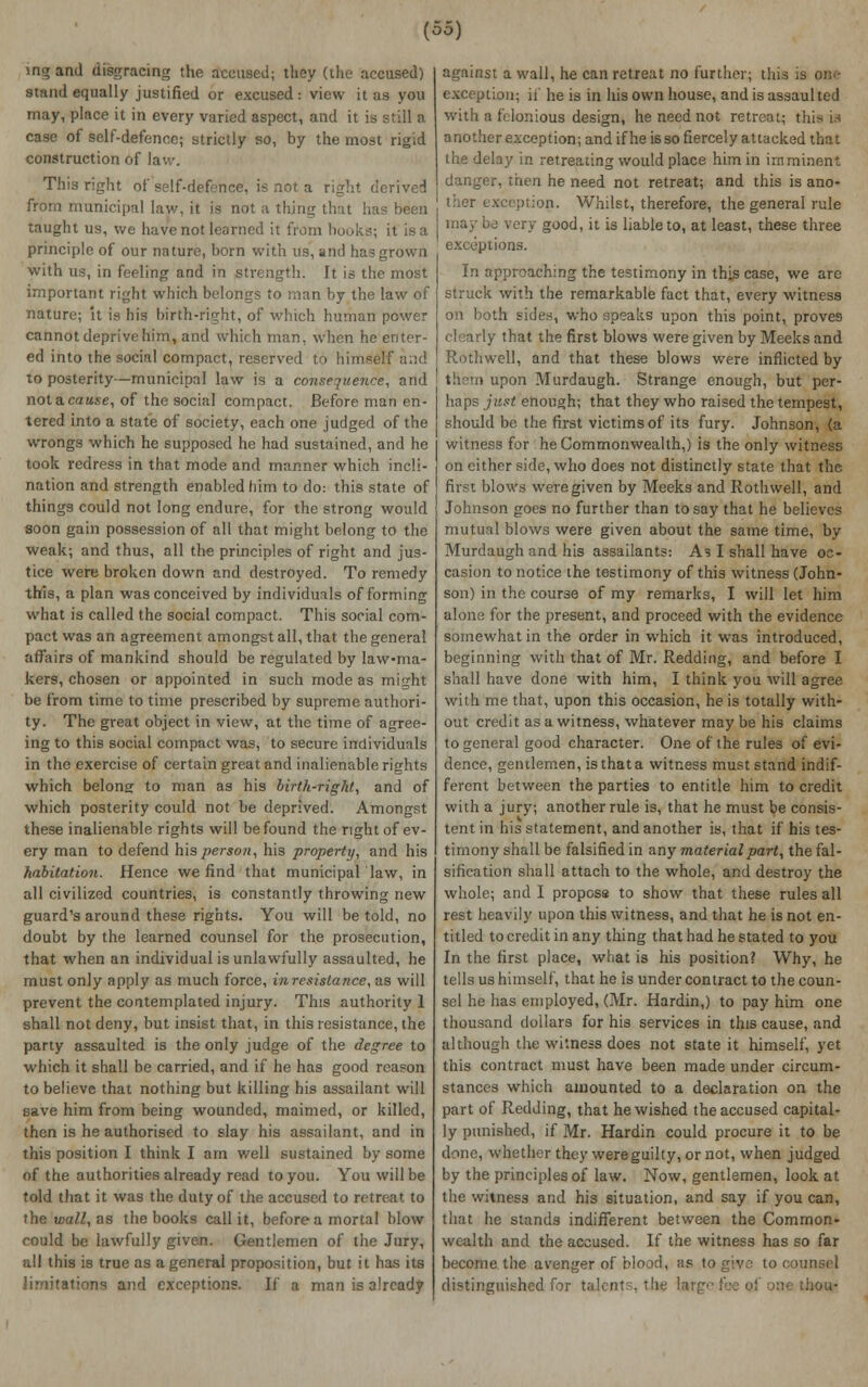 ing and disgracing the accused; they (the accused) stand equally justified or excused: view it as you may, place it in every varied aspect, and it is still a case of self-defence; strictly so, by the most rigid construction of la This right of self-defence, is not a right derived from municipal law, it is not a thing that has been taught us, we have not learned it from books; it is a principle of our nature, born with us, and has grown with us, in feeling and in strength. It is the most important right which belongs to man by the law of nature; 'it is his birth-right, of which human power cannot deprive him, and which man, when he enter- ed into the social compact, reserved to himself and to posterity—municipal law is a consequence, and not a cause, of the social compact. Before man en- tered into a state of society, each one judged of the wrongs which he supposed he had sustained, and he took redress in that mode and manner which incli- nation and strength enabled him to do: this state of things could not long endure, for the strong would soon gain possession of all that might belong to the weak; and thus, all the principles of right and jus- tice were broken down and destroyed. To remedy this, a plan was conceived by individuals of forming what is called the social compact. This social com- pact was an agreement amongst all, that the general affairs of mankind should be regulated by law-ma- kers, chosen or appointed in such mode as might be from time to time prescribed by supreme authori- ty. The great object in view, at the time of agree- ing to this social compact was, to secure individuals in the exercise of certain great and inalienable rights which belong to man as his birth-right, and of which posterity could not be deprived. Amongst these inalienable rights will be found the right of ev- ery man to defend his person, his property, and his habitation. Hence we find that municipal law, in all civilized countries, is constantly throwing new guard's around these rights. You will be told, no doubt by the learned counsel for the prosecution, that when an individual is unlawfully assaulted, he must only apply as much force, inresistance, as will prevent the contemplated injury. This authority 1 shall not deny, but insist that, in this resistance, the party assaulted is the only judge of the degree to which it shall be carried, and if he has good reason to believe that nothing but killing his assailant will save him from being wounded, maimed, or killed, then is he authorised to slay his assailant, and in this position I think I am well sustained by some of the authorities already read to you. You will be told that it was the duty of the accused to retreat to the wall, as the books call it, before a mortal blow could be lawfully given. Gentlemen of the Jury, all this is true as a general proposition, but it has its limitations and exceptions. If a man is already against a wall, he can retreat no further; this is one exceptiou; if he is in his own house, and is assaulted with a felonious design, he need not retreat; this m a nother exception; and if he is so fiercely attacked that the delay in retreating would place him in imminent danger, then he need not retreat; and this is ano- ther exception. Whilst, therefore, the general rule i ery good, it is liable to, at least, these three exceptions. In approaching the testimony in this case, we are struck with the remarkable fact that, every witness on both sides, who speaks upon this point, proves clearly that the first blows were given by Meeks and Rothwell, and that these blows were inflicted by pon Murdaugh. Strange enough, but per- haps just enough; that they who raised the tempest, should be the first victims of its fury. Johnson, (a witness for he Commonwealth,) is the only witness on either side, who does not distinctly state that the first blows were given by Meeks and Rothwell, and Johnson goes no further than to say that he believes mutual blows were given about the same time, by Murdaugh and his assailants: As I shall have oc- casion to notice the testimony of this witness (John- son) in the course of my remarks, I will let him alone for the present, and proceed with the evidence somewhat in the order in which it was introduced, beginning with that of Mr. Redding, and before I shall have done with him, I think you will agree with me that, upon this occasion, he is totally with- out credit as a witness, whatever maybe his claims to general good character. One of the rules of evi- dence, gentlemen, is that a witness must stand indif- ferent between the parties to entitle him to credit with a jury; another rule is, that he must be consis- tent in his statement, and another is, that if his tes- timony shall be falsified in any material part, the fal- sification shall attach to the whole, and destroy the whole; and I propose to show that these rules all rest heavily upon this witness, and that he is not en- titled to credit in any thing that had he stated to you In the first place, what is his position? Why, he tells us himself, that he is under contract to the coun- sel he has employed, (Mr. Hardin,) to pay him one thousand dollars for his services in this cause, and although the witness does not state it himself, yet this contract must have been made under circum- stances which amounted to a declaration on the part of Redding, that he wished the accused capital- ly punished, if Mr. Hardin could procure it to be done, whether they were guilty, or not, when judged by the principles of law. Now, gentlemen, look at the witness and his situation, and say if you can, that he stands indifferent between the Common- wealth and the accused. If the witness has so far become the avenger of blood, as togiv,^ to counsel distinguished for talents, the !;r