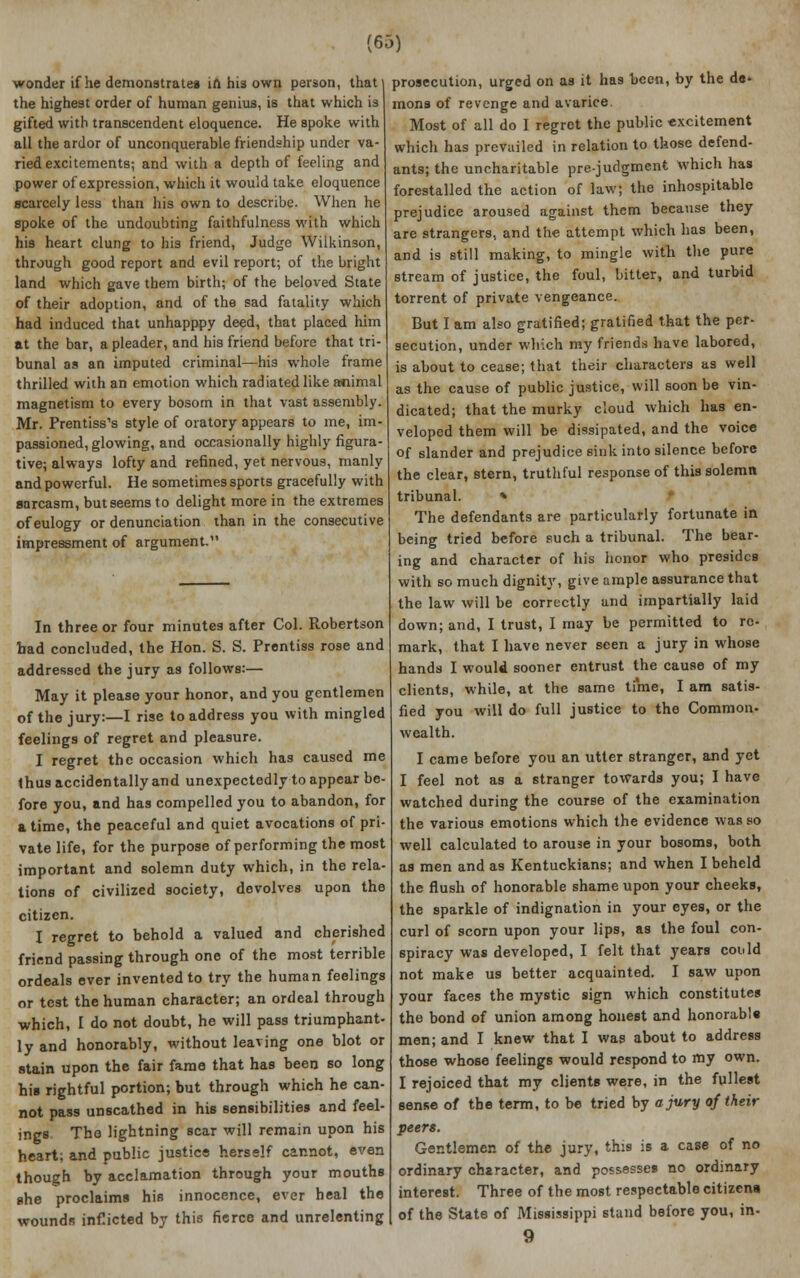 (63) wonder if he demonstrates ift his own person, that the highest order of human genius, is that which is gifted with transcendent eloquence. He spoke with all the ardor of unconquerable friendship under va- ried excitements; and with a depth of feeling and power of expression, which it would take eloquence scarcely less than his own to describe. When he spoke of the undoubting faithfulness with which his heart clung to his friend, Judge Wilkinson, through good report and evil report; of the bright land which gave them birth; of the beloved State of their adoption, and of the sad fatality which had induced that unhapppy deed, that placed him at the bar, a pleader, and his friend before that tri- bunal as an imputed criminal—his whole frame thrilled with an emotion which radiated like a*iimal magnetism to every bosom in that vast assembly. Mr. Prentiss's style of oratory appears to me, im- passioned, glowing, and occasionally highly figura- tive; always lofty and refined, yet nervous, manly and powerful. He sometimes sports gracefully with sarcasm, but seems to delight more in the extremes of eulogy or denunciation than in the consecutive impressment of argument In three or four minutes after Col. Robertson bad concluded, the Hon. S. S. Prentiss rose and addressed the jury as follows:— May it please your honor, and you gentlemen of the jury:—I rise to address you with mingled feelings of regret and pleasure. I regret the occasion which has caused me thus accidentally and unexpectedly to appear be- fore you, and has compelled you to abandon, for a time, the peaceful and quiet avocations of pri- vate life, for the purpose of performing the most important and solemn duty which, in the rela- tions of civilized society, devolves upon the citizen. I regret to behold a valued and cherished friend passing through one of the most terrible ordeals ever invented to try the human feelings or test the human character; an ordeal through which, I do not doubt, he will pass triumphant- ly and honorably, without leaving one blot or stain upon the fair fame that has been so long his rightful portion; but through which he can- not pass unscathed in his sensibilities and feel- ings The lightning scar will remain upon his heart; and public justice herself cannot, even though by acclamation through your mouths she proclaims his innocence, ever heal the wounds inflicted by this fierce and unrelenting prosecution, urged on as it has been, by the de- mons of revenge and avarice Most of all do I regret the public excitement which has prevailed in relation to those defend- ants; the uncharitable prejudgment which has forestalled the action of law; the inhospitable prejudice aroused against them because they are strangers, and the attempt which has been, and is still making, to mingle with the pure stream of justice, the foul, bitter, and turbid torrent of private vengeance. But I am also gratified; gratified that the per- secution, under which my friends have labored, is about to cease; that their characters as well as the cause of public justice, will soon be vin- dicated; that the murky cloud which has en- veloped them will be dissipated, and the voice of slander and prejudice sink into silence before the clear, stern, truthful response of this solemn tribunal. » The defendants are particularly fortunate in being tried before such a tribunal. The bear- ing and character of his honor who presides with so much dignity, give ample assurance that the law will be correctly and impartially laid down; and, I trust, I may be permitted to re- mark, that I have never seen a jury in whose hands I would sooner entrust the cause of my clients, while, at the same time, I am satis- fied you will do full justice to the Common- wealth. I came before you an utter stranger, and yet I feel not as a stranger towards you; I have watched during the course of the examination the various emotions which the evidence was so well calculated to arouse in your bosoms, both as men and as Kentuckians; and when I beheld the flush of honorable shame upon your cheeks, the sparkle of indignation in your eyes, or the curl of scorn upon your lips, as the foul con- spiracy was developed, I felt that years could not make us better acquainted. I saw upon your faces the mystic sign which constitutes the bond of union among honest and honorabls men; and I knew that I was about to address those whose feelings would respond to my own. I rejoiced that my clients were, in the fullest sense of the term, to be tried by a jury of their peers. Gentlemen of the jury, this is a case of no ordinary character, and possesses no ordinary interest. Three of the most respectable citizens of the State of Mississippi stand before you, in-