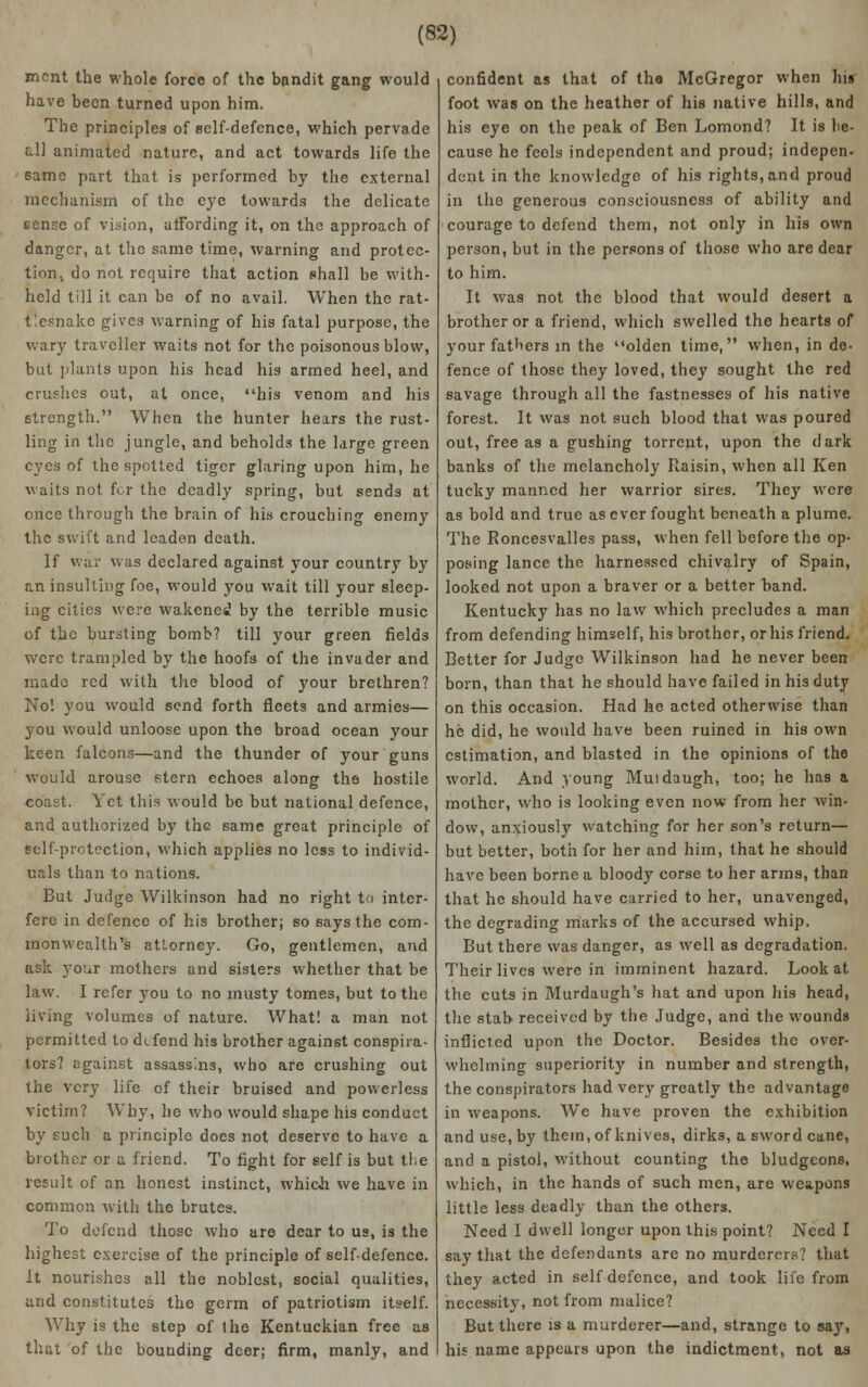 ment the whole force of the bandit gang would have been turned upon him. The principles of self-defence, which pervade all animated nature, and act towards life the same part that is performed by the external mechanism of the eye towards the delicate fcnsc of vision, affording it, on the approach of danger, at the same time, warning and protec- tion., do not require that action shall be with- held till it can be of no avail. When the rat- tlesnake gives warning of his fatal purpose, the wary traveller waits not for the poisonous blow, but plants upon his head his armed heel, and crushes out, at once, his venom and his strength. When the hunter hears the rust- ling in the jungle, and beholds the large green eyes of the spotted tiger glaring upon him, he waits not for the deadly spring, but sends at once through the brain of his crouching enemy the swift and leaden death. If war was declared against your country by an insulting foe, would you wait till your sleep- ing cities were wakened by the terrible music of the bursting bomb? till your green fields were trampled by the hoofs of the invader and made red with the blood of your brethren? No! you would send forth fleets and armies— you would unloose upon the broad ocean your keen falcons—and the thunder of your guns would arouse stern echoes along the hostile coast. Yet this would be but national defence, and authorized by the same great principle of self-protection, which applies no less to individ- uals than to nations. But Judge Wilkinson had no right to inter- fere in defence of his brother; so says the com- monwealth's attorney. Go, gentlemen, and ask your mothers and sisters whether that be law. I refer you to no musty tomes, but to the living volumes of nature. What! a man not permitted to defend his brother against conspira- tors? against assassins, who are crushing out the very life of their bruised and powerless victim? Why, he who would shape his conduct by such a principle does not deserve to have a brother or a friend. To fight for self is but the result of an honest instinct, which we have in common with the brutes. To defend those who are dear to us, is the highest exercise of the principle of self-defence. It nourishes all the noblest, social qualities, and constitutes the germ of patriotism itself. Why is the step of Ihe Kentuckian free as that of the bounding deer; firm, manly, and confident as that of the McGregor when his foot was on the heather of his native hills, and his eye on the peak of Ben Lomond? It is be- cause he feels independent and proud; indepen- dent in the knowledge of his rights, and proud in the generous consciousness of ability and courage to defend them, not only in his own person, but in the persons of those who are dear to him. It was not the blood that would desert a brother or a friend, which swelled the hearts of your fathers in the olden time, when, in de- fence of those they loved, they sought the red savage through all the fastnesses of his native forest. It was not such blood that was poured out, free as a gushing torrent, upon the dark banks of the melancholy Raisin, when all Ken tucky manned her warrior sires. They were as bold and true as ever fought beneath a plume. The Roncesvalles pass, when fell before the op- posing lance the harnessed chivalry of Spain, looked not upon a braver or a better band. Kentucky has no law which precludes a man from defending himself, his brother, or his friend. Better for Judge Wilkinson had he never been born, than that he should have failed in his duty on this occasion. Had he acted otherwise than he did, he would have been ruined in his own estimation, and blasted in the opinions of the world. And .young Muidaugh, too; he has a mother, who is looking even now from her win- dow, anxiously watching for her son's return— but better, both for her and him, that he should have been borne a bloody corse to her arms, than that he should have carried to her, unavenged, the degrading marks of the accursed whip. But there was danger, as well as degradation. Their lives were in imminent hazard. Look at the cuts in Murdaugh's hat and upon his head, the stab received by the Judge, and the wounds inflicted upon the Doctor. Besides the over- whelming superiority in number and strength, the conspirators had very greatly the advantage in weapons. Wc have proven the exhibition and use, by them, of knives, dirks, a sword cane, and a pistol, without counting the bludgeons, which, in the hands of such men, are weapons little less deadly than the others. Need 1 dwell longer upon this point? Need I say that the defendants are no murderers? that they acted in self defence, and took life from necessity, not from malice? But there is a murderer—and, strange to say, his name appears upon the indictment, not as