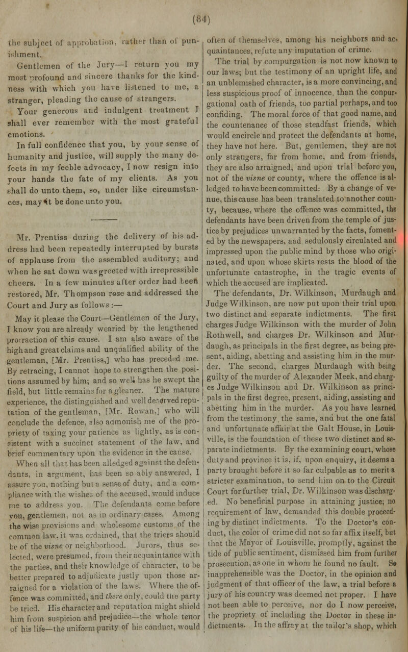(;m; uLject of approbation, rather than of pun- ishment. Gentlemen of the Jury—I return you my most --jrofound and sincere thanks for the kind- ness with which you have listened to me, a stranger, pleading the cause of strangers. Your generous and indulgent treatment I shall ever remember with the most grateful emotions. In full confidence that you, by your sense of humanity and justice, will supply the many de- fects in my feeble advocacy, I now resign into your hands the fate of my clients. As you ehall do unto them, so, under like circumstan- ces, may«it be done unto you. Mr. Prentiss during the delivery of his ad- dress had been repeatedly interrupted by bursts of applause from the assembled auditory; and when he sat down was greeted with irrepressible cheers. In a few minutes after order had teen restored, Mr. Thompson rose and addressed the Court and Jury as follows :— May it please the Court—Gentlemen of the Jury, I know you are already wearied by the lengthened protraction of this cause. I am also aware of the highland great claims and unqualified ability of the gentleman, [Mr. Prentiss,] who has preceded me. By retracing, I cannot hope to strengthen the posi- tions assumed by him; and so well has he swept the field, but little remair.3 for a gleaner. The mature experience, the distinguished and well de^^rved repu- tation of the gentleman, [Mr. Rowan,] who will conclude the defence, also admonish me of the pro- priety of taxing your patience as lightly, as it con- sistent with a succinct statement of the law, and brief commentary upon the evidence in the car.se. When all that has been alledged against the defen- dants, in argument, has been so ably answered, I assure you, nothing but a senseof duty, and a com- pliance with the wishes of the accused, would induce me to address you. The defendants come before you, gentlemen, not as in ordinary cases. Among the wise prosvisions and wholesome customs of the common law, it was ordained, that the triers should be of the vis&e or neighborhood. Jurors, thus se- lected, were presumed, from their acquaintance with the parties, and their knowledge of character, to be better prepared to adjudicate justly upon those ar- raigned for a violation of the laws. Where the of- fence was committed, and there only, could the party be tried. His character and reputation might shield him from suspicion and prejudice—the whole tenor of his life—the uniform purity of his conduct, would often of themselves, among his neighbors and ac. quaintances, refute any imputation of crime. The trial by compurgation is not now known to our laws; but the testimony of an upright life, and an unblemished character, is a more convincing, and less suspicious proof of innocence, than the conptir- gational oath of friends, too partial perhaps, and too confiding. The moral force of that good name, and the countenance of those steadfast friends, which would encircle and protect the defendants at home, they have not here. But, gentlemen, they are not only strangers, far from home, and from friends, they are also arraigned, and upon trial before you, not of the visne or county, where the offence is al- ledged to have been committed: By a change of ve- nue, this cause has been translated to another coun- ty, because, where the offence was committed, the defendants have been driven from the temple of jus- tice by prejudices unwarranted by the facts, foment- ed by the newspapers, aad sedulously circulated and impressed upon the public mind by those who origi- nated, and upon whose skirts rests the blood of the unfortunate catastrophe, in the tragic events of which the accused are implicated. The defendants, Dr. Wilkinson, Murdaugh and Judge Wilkinson, are now put upon their trial upon two distinct and separate indictments. The first charges Judge Wilkinson with the murder of John Rothwell, and charges Dr. Wilkinson and Mur- daugh, as principals in the first degree, as being pre- sent, aiding, abetting and assisting him in the mur- der. The second, charges Murdaugh with being guilty of the murder of Alexander Meek, and charg- es Judge Wilkinson and Dr. Wilkinson as princi- pals in the first degree, present, aiding, assisting and abetting him in the murder. As you have learned from the testimony, the same, and but the one fatal and unfortunate affair at the Gait House, in Louis- ville, is the foundation of these two distinct and se- parate indictments. By the examining court, whose duty and province it is, if, upon enquiry, it deems a party brought before it so far culpable as to merit a stricter examination, to send him on to the Circuit Court for further trial, Dr. Wilkinson was discharg- ed. No beneficial purpose in attaining justice; no requirement of law, demanded this double proceed- ing by distinct indictments. To the Doctor's con- duct, the color of crime did not so far affix itself, but that the Mayor of Louisville, promptly, against the tide of public sentiment, dismissed him from further prosecution, as one in whom he found no fault. Sa inapprehensible was the Doctor, in the opinion and judgment of that officer of the law, a trial before a jury of his country was deemed not proper. I have not been able to perceive, nor do I now perceive, the propriety of including the Doctor in these in- dictments. In the affray at the tailor's shop, which
