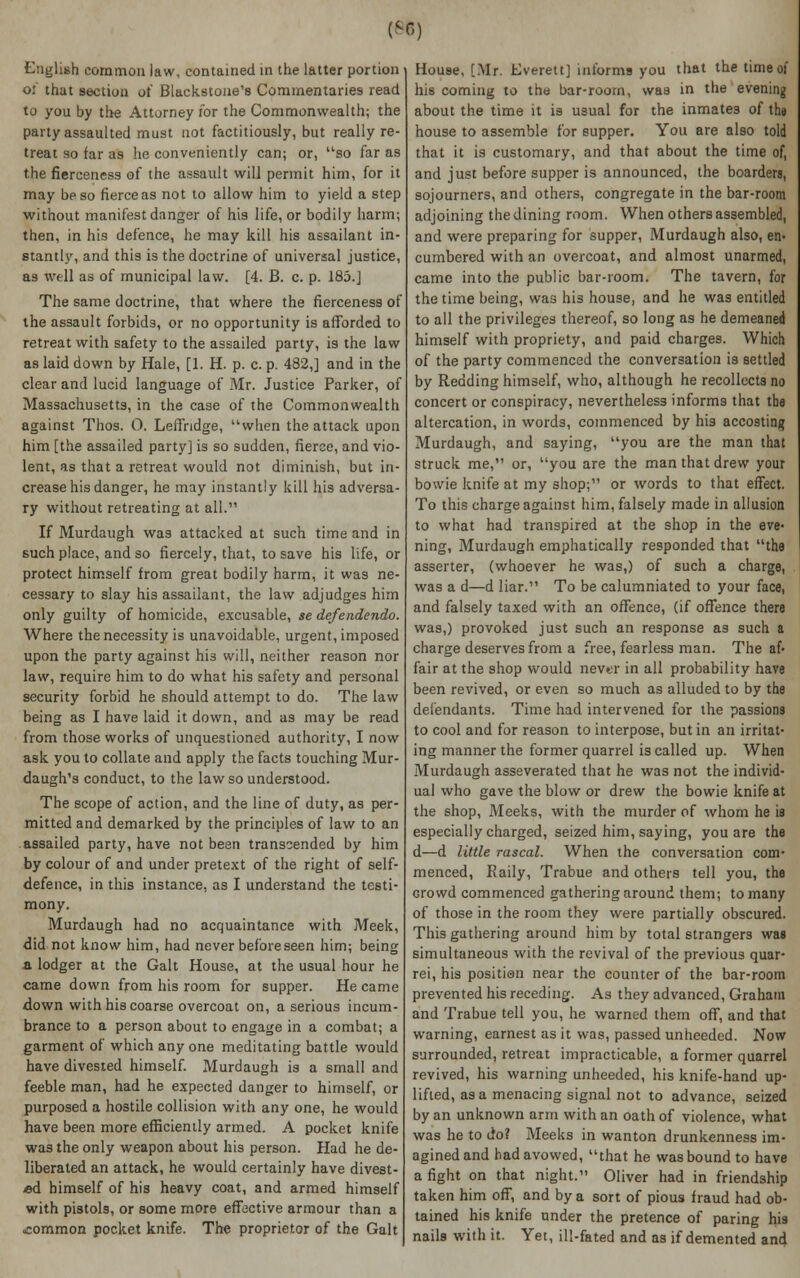 English common law, contained in the latter portion oi that section of Blackstone's Commentaries read to you by the Attorney for the Commonwealth; the party assaulted must not factitiously, but really re- treat so far as he conveniently can; or, so far as the fierceness of the assault will permit him, for it may be so fierce as not to allow him to yield a step without manifest danger of his life, or bodily harm; then, in his defence, he may kill his assailant in- stantly, and this is the doctrine of universal justice, as well as of municipal law. [4. B. c. p. 185.] The same doctrine, that where the fierceness of the assault forbids, or no opportunity is afforded to retreat with safety to the assailed party, is the law as laid down by Hale, [1. H. p. c. p. 482,] and in the clear and lucid language of Mr. Justice Parker, of Massachusetts, in the case of the Commonwealth against Thos. 0. Leffndge, when the attack upon him [the assailed party] is so sudden, fierce, and vio- lent, as that a retreat would not diminish, but in- crease his danger, he may instantly kill his adversa- ry without retreating at all. If Murdaugh was attacked at such time and in such place, and so fiercely, that, to save his life, or protect himself from great bodily harm, it was ne- cessary to slay his assailant, the law adjudges him only guilty of homicide, excusable, se defendendo. Where the necessity is unavoidable, urgent, imposed upon the party against his will, neither reason nor law, require him to do what his safety and personal security forbid he should attempt to do. The law being as I have laid it down, and as may be read from those works of unquestioned authority, I now ask you to collate and apply the facts touching Mur- daugh's conduct, to the law so understood. The scope of action, and the line of duty, as per- mitted and demarked by the principles of law to an assailed party, have not been transcended by him by colour of and under pretext of the right of self- defence, in this instance, as I understand the testi- mony. Murdaugh had no acquaintance with Meek, did not know him, had never before seen him; being a lodger at the Gait House, at the usual hour he came down from his room for supper. He came down with his coarse overcoat on, a serious incum- brance to a person about to engage in a combat; a garment of which any one meditating battle would have divested himself. Murdaugh is a small and feeble man, had he expected danger to himself, or purposed a hostile collision with any one, he would have been more efficiently armed. A pocket knife was the only weapon about his person. Had he de- liberated an attack, he would certainly have divest- ed himself of his heavy coat, and armed himself with pistols, or some more effective armour than a ■common pocket knife. The proprietor of the Gait House, [Mr. Everett] informs you that the time of his coming to the bar-roorn, was in the evening about the time it is usual for the inmates of the house to assemble for supper. You are also told that it is customary, and that about the time of, and just before supper is announced, the boarders, sojourners, and others, congregate in the bar-room adjoining the dining room. When others assembled, and were preparing for supper, Murdaugh also, en- cumbered with an overcoat, and almost unarmed, came into the public bar-room. The tavern, for the time being, was his house, and he was entitled to all the privileges thereof, so long as he demeaned himself with propriety, and paid charges. Which of the party commenced the conversation is settled by Redding himself, who, although he recollects no concert or conspiracy, nevertheless informs that the altercation, in words, commenced by his accosting Murdaugh, and saying, you are the man that struck me, or, you are the man that drew your bowie knife at my shop; or words to that effect. To this charge against him, falsely made in allusion to what had transpired at the shop in the eve- ning, Murdaugh emphatically responded that the asserter, (whoever he was,) of such a charge, was a d—d liar. To be calumniated to your face, and falsely taxed with an offence, (if offence there was,) provoked just such an response as such a charge deserves from a free, fearless man. The af- fair at the shop would nevtr in all probability have been revived, or even so much as alluded to by the defendants. Time had intervened for the passions to cool and for reason to interpose, but in an irritat- ing manner the former quarrel is called up. When Murdaugh asseverated that he was not the individ- ual who gave the blow or drew the bowie knife at the shop, Meeks, with the murder of whom he is especially charged, seized him, saying, you are the d—d little rascal. When the conversation com- menced, Raily, Trabue and others tell you, the Grovvd commenced gathering around them; to many of those in the room they were partially obscured. This gathering around him by total strangers was simultaneous with the revival of the previous quar- rei, his position near the counter of the bar-room prevented his receding. As they advanced, Graham and Trabue tell you, he warned them off, and that warning, earnest as it was, passed unheeded. Now surrounded, retreat impracticable, a former quarrel revived, his warning unheeded, his knife-hand up- lifted, as a menacing signal not to advance, seized by an unknown arm with an oath of violence, what was he to do? Meeks in wanton drunkenness im- agined and had avowed, that he was bound to have a fight on that night. Oliver had in friendship taken him off, and by a sort of pious fraud had ob- tained his knife under the pretence of paring his nails with it. Yet, ill-fated and as if demented and