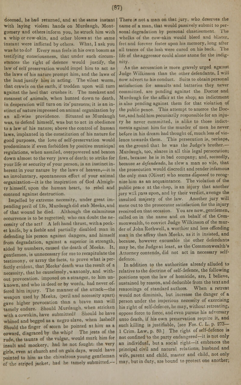 doomed, he had returned, and at the same instant with laying violent, hands on Murdaugh, Mont- gomery and others inform you, he struck, him with a whip or cow-skin, and other blows at the same instant were inflicted by others. What, I ask you was he to do? Every man feels in his own bosom as testifying consciousness, that under such circum- stances the right of defence would justify, the law of self preservation would impel him to act as the laws of his nature prompt him, and the laws of the land justify him in acting. The vilest worm, that crawls on the earth, if trodden upon will turn against the heel that crushes it. The meekest and meanest of animals, when hunted down to death, in desperation will turn on its'pursuers; it is an in- stinct of nature impressed on animal organization by an all-wise providence. Situated as Murdaugh was, to defend himself, was but to act in obedience to a law of his nature; above the control of human laws, implanted in the constitution of his nature for good purposes, the love of self-preservation would predominate if even forbidden by positive municipal regulations, when assailed, overpowered and beaten down almost to the very jaws of death; to strike for your life or security of your person, is an instinct in- herent in your nature by the laws of heaven,—it is an involuntary, spontaneous effort of your animal organization—it is the inspiration of God Almigh- ty himself, upon the human heart, to rebel and contend against destruction. Impelled by extreme necessity, under great im- pending peril of lie, Murdaugh did stab Meeks,and of that wound he died. Although the calamitous occurrence is to be regretted; who can doubt the ne- cessity of the act? A left hand thrust, with a pock- et knife, by a feeble and partially disabled man in defending his person against dangers, and himself from degradation, against a superior in strength, aided by numbers, caused the death of Meeks. It, gentlemen, is unnecessary for me to recapitulate the testimony, or array the facts, to prove what is per- fectly evident, that Meeks' death was the result of a necessity, that he causelessly, wantonly, and with- out provocation, imposed on a stranger, to him un- known, and who in deed or by words, had never of. fered him injury. The manner of the attack—the weapon used by Meeks, (peril and necessity apart) gave higher provocation than a brave man will tamely endure. Should Murdaugh, when stricken withacowskin, have submitted? Should he have whined and begged as a negro slave, when lashed? Should the finger of scorn be pointed at him as a coward, disgraced by the whip? The jests of the rude, the taunts of the vulgar, would mark him for insult and mockery, had he not fought: the very girls, even at church and on gala days, would have pointed to him as the chivalrous young gentleman of the striped jacket, had he tamely submitted.— There is not a man on that jury, who deserves the name of a man, that would passively submit to per- sonal degradation by personal chastisement. The whelks of the cow-skin would bleed and blister, fret and forever fester upon his memory, long after all traces of the lash were cured on his back. The life of the.aggressor could alone atone for the indig- nity. * As the accusation is more gravely urged against Judge Wilkinson than the other defendants, I will now advert to his conduct. Suits to obtain personal satisfaction for assaults and batteries they never committed, are pending against the Doctor and Murdaugh for the affair at the shop; an indictment is also pending against them for that violation of the public peace. This attempt to amerce the Doc- tor, and hold him pecuniarily responsible for an inju- ry he never committed, is alike to those indict- ments against him for the murder of men he never before in his dream had thought of, much less of vio- lence towards them. This persecution is, oerhaps, on the ground that he was the Judge's brother.— Murdaugh, too, shares in all this legal persecution; first, because he is in bad company; and, secondly, because se defendendo, he slew a man so vile, that the prosecution would discredit and render infamous the only man (Oliver) who seems disposed to recog- nize him as an acquaintance. The violation of the public peace at the-hop, is an injury that another jury will pass upon, and by their verdict, avenge the insulted majesty of the law. Another jury will mete out to the prosecutor satisfaction for the injury received on that occasion. You are now, gentlemen, called on in the name and on behalf of the Com- monwealth, to convict Judge Wilkinson of the mur- der of John Rothwell, a worthier and less offending man in the affray than Meeks, as it is insisted, and because, however excusable the other defendants may be, the Judge at least, as the Commonwealth's Attorney contends, did not act in necessary self- defence. In addition to the authorities already alluded to relative to the doctrine of self-defence, the following positions upon the law of homicide, are, I believe, sustained by reason, and deducible from the text and reasonings of standard authors. When a retreat would not diminish, but increase the danger of a person under the imperious necessity of exercising his right of self-defence, he may, without retreating, oppose force to force, and even pursue his adversary unto death, if his own preservation require it, and such killing is justifiable, [see Fos. C. L. p. 273— 1 Crim. Law, p. 80.] The right of self-defence is not confined to the party endangered—it is not only an individual, but a social right—it embraces the principal civil and natural relations; husband and wife, parent and child, master and child, not only may, but in duty, are bound to protect one another;