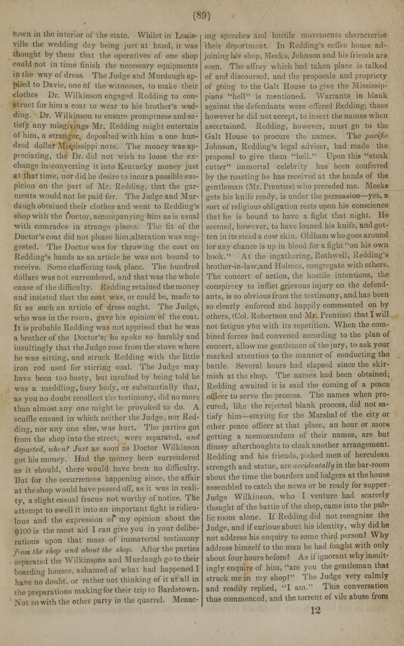 Vjwh in the interior of the state. Whilst in Louis- ville the wedding day being just at hand, it was thought by them that the operatives of one shop could not in time finish the necessary equipments in the way of dress. The Judge and Murdaugh ap- plied to Davie, one of the witnesses, to make their clothes Dr. Wilkinson engaged Redding to con- struct for him a coat to wear to his brother's wed- ding. Dr. Wilkinson to ensure promptness and sa- tisfy any misgivings Mr. Redding might entertain of him, a stranger, deposited with him a one hun- dred dollar Mississippi note. The money was ap- preciating, the Dr. did not wish to loose the ex- change in converting it into Kentucky money just at that time, nor did he desire to incur a possible sus- picion on the part, of Mr. Redding, that the gar- ments would not be paid for. The Judge and Mur- daugh obtained their clothes and went to Redding's shop with the !*>octor, accompanying him as is usual with comrades in strange places. The fit of the Doctor's coat did not please him,alteration was sug- gested. The Doctor was for throwing the coat on Redding's hands as an article he was not bound to receive. Some chaffering took place. The hundred dollars was not surrendered, and that was the whole cause of the difficulty. Redding retained the money and insisted that the coat was, or could be, made to fit as such an article of dress ought. The Judge, who was in the room, gave his opinion of the coat. It is probable Redding was not apprised that he was a brother of the Doctor's; he spoke so harshly and insultingly that the Judge rose from the stove where he was sitting, and struck Redding with the little iron rod used for stirring coal. The Judge may have been too hasty, but insulted by being told he was a meddling, busy body, or substantially that, as you no doubt recollect the testimony, did no more than almost any one might be provoked to do. A scuffle ensued in which neither the Judge, nor Red- ding, nor any one else, was hurt. The parties got from the shop into the street; were separated, and departed, when? Just as soon as Doctor Wilkinson got his money. Had the money been surrendered as it should, there would have been no difficulty. But for the occurrences happening since, the affair at the shop would have passed off, as it was in reali- ty, a slight casual fracus not worthy of notice. The attempt to swell it into an important fight is ridicu- lous and the expression of my opinion about the $100 is the most aid I can give you in your delibe- rations upon that mass of immaterial testimony fiom llie shop and about the shop. After the parties separated the Wilkinsons and Murdaugh go to their boarding houses, ashamed of what had happened I have no°doubt, or rather not thinking of it at all in the preparations making for their trip to Bardstown. Not so with the other party in the quarrel. Menac- ing speeches and hostile movements characterise eportment. In Redding's coffee house ad- joining liis shop, Meeks, Johnson and his friends are seen. The affray which had taken place is talked of and discoursed, and the proposals and propriety of going to the Gait House to give the Mississip- pians hell is mentioned. Warrants in blank against the defendants were offered Redding; those however he did not accept, to insert the names when ascertained. Redding, however, must go to the Gait House to procure the names. The pacific Johnson, Redding's legal adviser, had made the proposal to give them hell. Upon this steak cutter immortal celebrity has been conferred by the roasting he has received at the hands of the gentleman (Mr. Prentiss) who preceded me. Meeks gets his knife ready, is under the persuasion—yes, a sort of religious obligation rests upon his conscience that he is bound to have a fight that night. He seemed, however, to have loaned his knife, and got- ten in its stead a cow skin. Oldham who goes around for any chance is up in blood for a fight on his own hook. At the ingathering, Rothwell, Redding's brother-in-law,and Holmes, congregate with others. The concert of action, the hostile intentions, the conspiracy to inflict grievous injury on the defend- ants, is so obvious from the testimony, and has been so clearly enforced and happily commented on by others, (Col. Robertson and Mr. Prentiss) that I will not fatigue y&u with its repetition. When the com- bined forces had convened according to the plan of concert, allow me gentlemen of the jury, to ask your marked attention to the manner of conducting the battle. Several hours had elapsed since the skir- mish at the shop. The names had been obtained; Redding awaited it is said the coming of a peace officer to serve the process. The names when pro- cured, like the rejected blank process, did not sa- tisfy him—staying for the Marshal of the city or other peace officer at that place, an hour or more getting a memorandum of their names, are but flimsy afterthoughts to cloak another arrangement. Redding and his friends, picked men of herculean strength and statue, are accidentally in the bar-room about the time the boarders and lodgers at the house assembled to catch the news or be ready for supper. Judge Wilkinson, who I venture had scarcely thought of the battle of the shop, came into the pub- lic room alone. If Redding did not recognize the Judge, and if curious about his identity, why did he not address his enquiry to some third person? Why address himself to the man he had fought with only about four hours before? As if ignorant why insult- ingly enquire of him, are you the gentleman that struck me in my shop? The Judge very calmly and readily replied, I am. This conversation thus commenced, and the torrent of vile abuse from 12