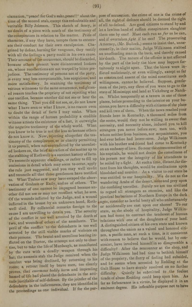 c.lamation, peace! forGod's sakc,peace!! about the time of the second stab, except this redoubtable and veritable Billy Johnson. This sketch of fancy, is no doubt of a piece with much of the testimony of the conspirators in relation to the matter. Pride of character, if any they have, tempts ihem to extenu- ate their conduct tor their own exculpation. Cha- grined by defeat, burning for vengance, they testify with all the feelings a party could in his own cause. Their account of the occurrence, should be discarded, because others present were disinterested lookers on, whose recollections are not warped by bitter pre- judices. The testimony of persons not of the party, i9 every way less exceptionable, less suspicious, and more satisfactory. In scanning the testimony of various witnesses to the same occurrence, enlighten- ed reason teaches the propriety of not rejecting what one testifies, because another did not see or hear the same thing. That you did not see, or, do not know what I have seen or what I know, is no reason even to doubt the detail of facts I may make. When within the range of human probability a credible witness attests the existence of a fact, it outweighs the negative testimony of the whole world. What you know to be true is not the less so because others do not know it. Now, rejecting altogether the tes- timony of the conspirators, or in charity permitting it to prevail, when not contradicted by the unenlist- ed lookers on, the brief narration of the matter up to the stabbing of Roth well is a succinct history of facts. To reconcile apparent clashings, or rather to fill up omissions in detail which may seem to occur, apply the rule just suggested, and you may well credit and reconcile all that those gentlemen have testified to. What Trabue saw may have escaped the obser- vation of Graham or Rally, and so of others. The testimony of one cannot be impugned because an- other did not see or may not recollect what he sees Of the wounds inflicted by the Judge, and a wound inflicted in the breast by an unknown hand, Roth- well died. By collaterial remarks foreign to the cause I am unwilling to detain you. The seventy of the conflict is too well attested by the death of two, and wounds of others of the assailants. The peril of the conflict to the defendants is too well attested bv the still visible marks of violence on their persons. The brutal and merciless beating in- flicted on the Doctor, the attempt not only to chas- tise, but to take the lifeof Murdaugh, as manifested by the cuts with a deadly weapon through his haf the assassin stab the Judge received when the combat was being declined, by returning to his room- a retreat itself by brave men, too clearly proves, that enormous bodily harm and impending hazard of life had placed the defendants in the atti- tude justifiable of self-defence. By the joinder of the defendants in the indictments, they are identified in the proceedings as one individual. If for the pur- pose of accusation, the crime of one is the crime of all, the right of defence should be deemed the right of all to defend. Are good citizens to stand by and let a lawless band of ruffian conspirators slaughter them one by one? Must each run as far as he can, and if overtaken fight if he can? The prosecuting Attorney, (Mr. Bullock,) seems to insist that, unne- cessarily, in their malice, Judge Wilkinson stabbed an unoffending man in the back, and thereby caused his death. The nature of the offence is not affected by the part of the body the blow may happen for- tuitously to alight upon. That the blows were in- flicted maliciously, or even willingly, except so far as constrained assent of the mind constitutes such willingness, cannot be believed. Suppose, gentle- men of the jury, any three of you were to go to the state of Mississippi and land at Vicksburg or Natch- es. Whilst temporarily at a tavern in one of those places, before proceeding to the interior on your bu- siness,you have a difficulty with citizens of the place and kill two of them. When the news reached your friends here in Kentucky, a thousand miles from the scene, would they not be willing to swear that necessity, and necessity alone, induced you to kill strangers you never before saw; men too, with whom neither from business, nor acquaintance, you had ever before had intercourse. Judge Wilkinson with his brother and friend had come to Kentucky on an embassy of love. So near the consummation of his nuptials, he would not desire the comeliness of his person nor the integrity of his attendants to be soiled by a fight. At such a time, distant,far dis- tant from his thoughts, would be meditations upon bloodshed and murder. As a visitor to our state he was entitled to our hospitality. We do not as the wandering Arabs of the desert, seize and prey upon the confiding traveller. Surely we are too civilized to regard all strangers as enemies, and like the piratical barbarians of Northern Europe in the dark I ages, consider as lawful booty all who unfortunately or accidentally are cast upon our shores? To our state, as the abode of hospitality, Judge Wilkin- son had come to contract the tenderest of human relations with one of the daughters of your land. A distinguished citizen oi his own state and known throughout the union as a valued and honored citi- zen, ;Tpacificman,&t such a time, is it consistent with reason to believe that he would, but by con- straint, have involved himself in so disagreeable a difficulty? After the rencounter at the shop, and Jud^e Wilkinson had had time to bethink himself of the propriety, the flurry of feeling had subsided, and he seems when accosted by Redding at the Gait House to have sternly resolved on no farther difficulty. Quietly he submitted to the foulest tirade of abuse Redding could heap upon him. As far as forbearance is a virtue, he displayed it in an eminent degree. His inflexible purpose not to have