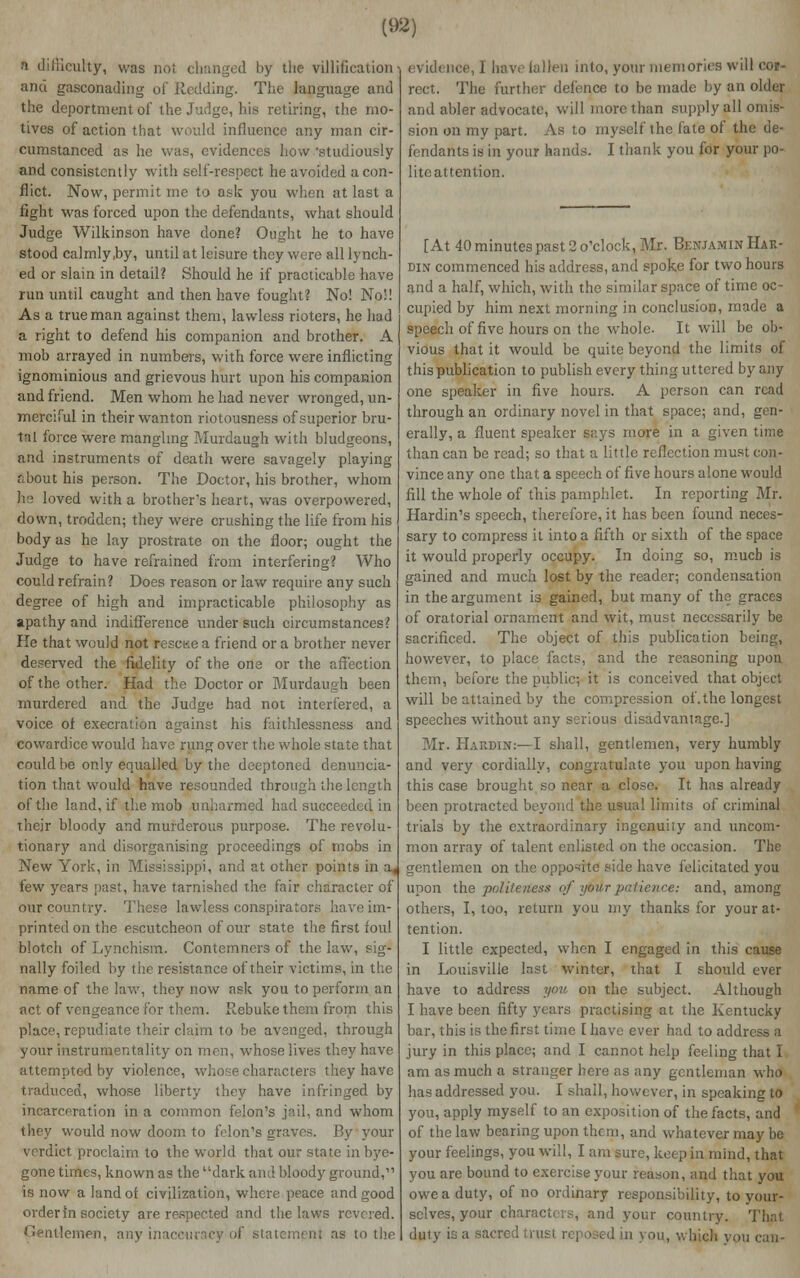 n difficulty, was not changed by the villification and gasconading of Redding. The language and the deportment of the Judge, his retiring, the mo- tives of action that would influence any man cir- cumstanced as he was, evidences how 'studiously and consistently with self-respect he avoided a con- flict. Now, permit me to ask you when at last a fight was forced upon the defendants, what should Judge Wilkinson have done? Ought he to have stood calmly,by, until at leisure they were all lynch- ed or slain in detail? Should he if practicable have run until caught and then have fought? No! No'! As a true man against them, lawless rioters, he had a right to defend his companion and brother. A mob arrayed in numbers, with force were inflicting ignominious and grievous hurt upon his companion and friend. Men whom he had never wronged, un- merciful in their wanton riotousness of superior bru- tal force were mangling Murdaugh with bludgeons, and instruments of death were savagely playing r;bout his person. The Doctor, his brother, whom he loved with a brother's heart, was overpowered, down, trodden; they were crushing the life from his body as he lay prostrate on the floor; ought the Judge to have refrained from interfering? Who could refrain? Does reason or law require any such degree of high and impracticable philosophy as apathy and indifference under such circumstances? He that would not rescue a friend or a brother never deserved the fidelity of the one or the affection of the other. Had the Doctor or Murdaugh been murdered and the Judge had not interfered, a voice of execration against his faithlessness and cowardice would have rung over the whole state that could be only equalled by the deeptoned denuncia- tion that would have resounded through the length of the land, if the mob unharmed had succeeded, in their bloody and murderous purpose. The revolu- tionary and disorganising proceedings of mobs in New York, in Mississippi, and at other points few years past, have tarnished the fair character of our country. These lawless conspirators have im- printed on the escutcheon of our state the first foul blotch of Lynchism,. Contemners of the law, sig- nally foiled by the resistance of their victims, in the name of the law, they now ask you to perform an act of vengeance for them. Rebuke them from this place, repudiate their claim to he avenged, through your instrumentality on men, whose lives they have attempted by violence, whose characters they have traduced, whose liberty they have infringed by incarceration in a common felon's jail, and whom they would now doom to felon's graves. By your verdict proclaim to the world that our state in bye- gone times, known as the dark and bloody ground, is now a landot civilization, where peace and good order in society are respected and the laws revered. lemen, any inaccuracy of sta to the evidence, I have fallen into, your memories will cor- rect. The further defence to be made by an older and abler advocate, will more than supply all omis- sion on my part. As to myself the fate of the de- fondants is in your hands. I thank you for your po- lite attention. [At 40 minutes past 2 o'clock, Mr. Benjamin Hax- din commenced his address, and spoke for two hours and a half, which, with the similar space of time oc- cupied by him next morning in conclusion, made a speech of five hours on the whole. It will be ob- vious that it would be quite beyond the limits of this publication to publish every thing uttered by any one speaker in five hours. A person can read through an ordinary novel in that space; and, gen- erally, a fluent speaker says more in a given time than can be read; so that a little reflection must con- vince any one that a speech of five hours alone would fill the whole of this pamphlet. In reporting Mr. Hardin's speech, therefore, it has been found neces- sary to compress it into a fifth or sixth of the space it would properly occupy. In doing so, mucb is gained and much lost by the reader; condensation in the argument is gained, but many of the graces of oratorial ornament and wit, must necessarily be sacrificed. The object of this publication being, however, to place facts, and the reasoning upon them, before the public; it is conceived that object will be attained by the compression of.the longest speeches without any serious disadvantage.] Mr. Hardin:—I shall, gentlemen, very humbly and very cordially, congratulate you upon having this case brought so near a close. It has already been protracted beyond the usual limits of criminal trials by the extraordinary ingenuity and uncom- mon array of talent enlisted on the occasion. The gentlemen on the opposite side have felicitated you upon the politeness of ytiilr patience: and, among others, I, too, return you my thanks for your at- tention. I little expected, when I engaged in this cause in Louisville Inst winter, that I should ever have to address you on the subject. Although I have been fifty years practising at the Kentucky bar, this is the first time [ have ever had to address a jury in this place; and I cannot help feeling that I am as much a stranger here as any gentleman who .has addressed you. I shall, however, in speaking to you, apply myself to an exposition of the facts, and of the law bearing upon them, and whatever may be your feelings, you will, I am sure, keep in mind, that you are bound to exercise your reason, and that you owe a duty, of no ordinary responsibility, to your- selves, your characters, and your country. That duty is a sacred trust reposed in you, which you can-