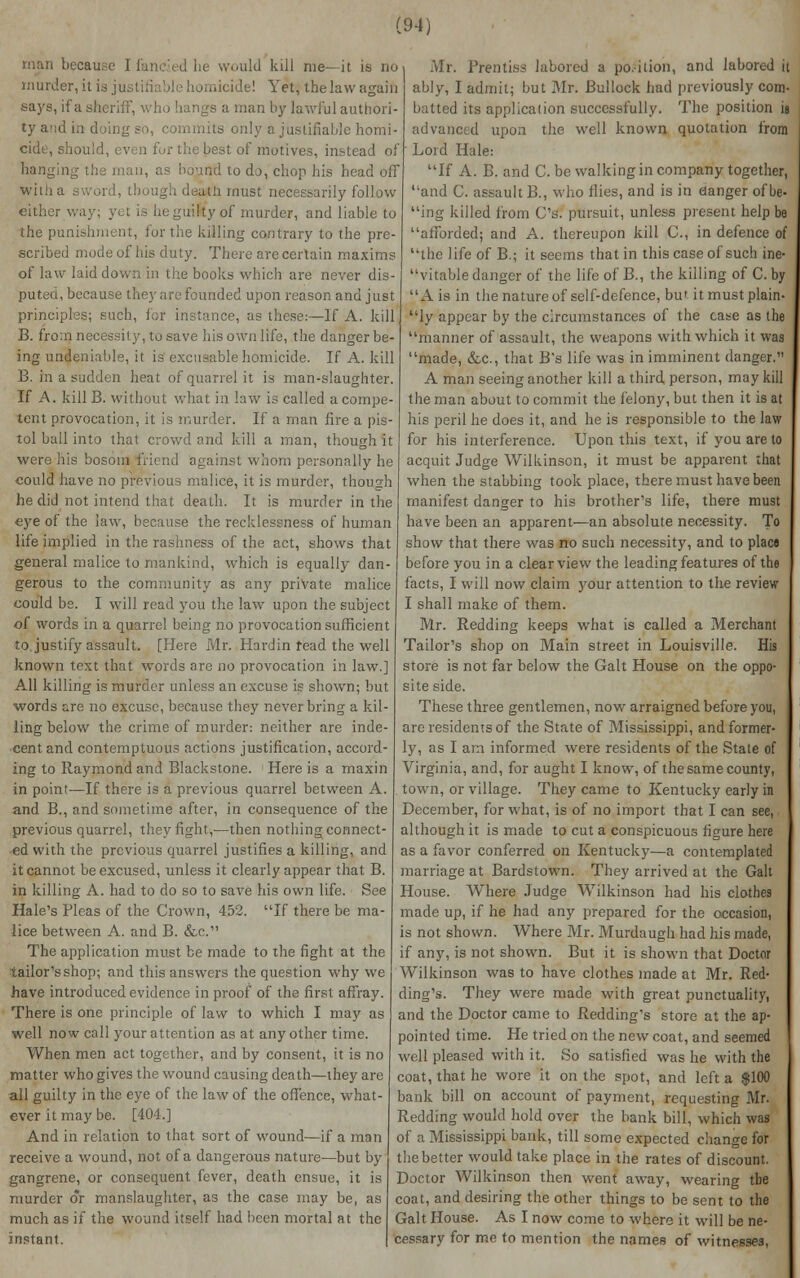 because Ifancied he would kill me—it is no murder, it id justifiable homicide! Yet, the law again says, if a sheriff, who hangs a man I))' lawful authori- ty and ia doing so, commits only a justifiable homi- cide, i q fur the best of motives, instead of hangii n, as bountl to do, chop his head off wiiha sword, th i must necessarily follow either way; yet is heguitfyof murder, and liable to the punishment, for the killing contrary to the pre- scribed mode of his duty. There are certain maxims of law laid down in the books which are never dis- puted, because they are founded upon reason and just principles; such, for instance, as these:—If A. kill B. from necessity, to save his own life, the danger be- ing undeniable, it is excusable homicide. If A. kill B. in a sudden heat of quarrel it is man-slaughter. If A. kill B. without what in law is called a compe- tent provocation, it is murder. If a man fire a pis- tol ball into that crowd and kill a man, though it were his bosom friend against whom personally he could have no previous malice, it is murder, though he did not intend that death. It is murder in the eye of the law, because the recklessness of human life implied in the rashness of the act, shows that general malice to mankind, which is equally dan- gerous to the community as any private malice could be. I will read you the law upon the subject of words in a quarrel being no provocation sufficient to justify assault. [Here Mr. Hardin fead the well known text that words are no provocation in law.] All killing is murder unless an excuse is shown; but words are no excuse, because they never bring a kil- ling below the crime of murder: neither are inde- cent and contemptuous actions justification, accord- ing to Raymond and Blackstone. Here is a maxin in point—If there is a previous quarrel between A. and B., and sometime after, in consequence of the previous quarrel, they fight,—then nothing connect- ed with the previous quarrel justifies a killing, and it cannot be excused, unless it clearly appear that B. in killing A. had to do so to save his own life. See Hale's Fleas of the Crown, 452. If there be ma- lice between A. and B. &c. The application must be made to the fight at the tailor's shop; and this answers the question why we have introduced evidence in proof of the first affray. There is one principle of law to which I may as well now call your attention as at any other time. When men act together, and by consent, it is no matter who gives the wound causing death—they are all guilty in the eye of the law of the offence, what- ever it may be. [404.] And in relation to that sort of wound—if a man receive a wound, not of a dangerous nature—but by gangrene, or consequent fever, death ensue, it is murder c*r manslaughter, as the case may be, as much as if the wound itself had been mortal at the instant. Mr. Prentiss labored a po.ition, and labored it ably, I admit; but Mr. Bullock had previously com- batted its application successfully. The position is advanced upon the well known quotation from Lord Hale: If A. B. and C. be walking in company together, and C. assault B., who Hies, and is in danger of be- ing killed from C's. pursuit, unless present help be afforded; and A. thereupon kill C, in defence of the life of B.; it seems that in this case of such ine- vitable danger of the life of B., the killing of C. by A is in the nature of self-defence, but it must plain- ly appear by the circumstances of the case as the manner of assault, the weapons with which it was made, &c, that B's life was in imminent danger. A man seeing another kill a third person, may kill the man about to commit the felony, but then it is at his peril he does it, and he is responsible to the law for his interference. Upon this text, if you are to acquit Judge Wilkinson, it must be apparent that when the stabbing took place, there must have been manifest danger to his brother's life, there must have been an apparent—an absolute necessity. To show that there was no such necessity, and to placs before you in a clear view the leading features of the facts, I will now claim your attention to the review I shall make of them. Mr. Redding keeps what is called a Merchant Tailor's shop on Main street in Louisville. His store is not far below the Gait House on the oppo- site side. These three gentlemen, now arraigned before you, are residents of the State of Mississippi, and former- ly, as I am informed were residents of the Stale of Virginia, and, for aught I know, of the same county, town, or village. They came to Kentucky early in December, for what, is of no import that I can see, although it is made to cut a conspicuous figure here as a favor conferred on Kentucky—a contemplated marriage at Bardstown. They arrived at the Gait House. Where Judge Wilkinson had his clothes made up, if he had any prepared for the occasion, is not shown. Where Mr. Murdaugh had his made, if any, is not shown. But it is shown that Doctor Wilkinson was to have clothes made at Mr. Red- ding's. They were made with great punctuality, and the Doctor came to Redding's store at the ap- pointed time. He tried on the new coat, and seemed well pleased with it. So satisfied was he with the coat, that he wore it on the spot, and left a $100 bank bill on account of payment, requesting Mr. Redding would hold over the bank bill, which was of a Mississippi bank, till some expected change for the better would take place in the rates of discount. Doctor Wilkinson then went away, wearing tbe coat, and desiring the other things to be sent to the Gait House. As I now come to where it will be ne- cessary for me to mention the names of witnesses,