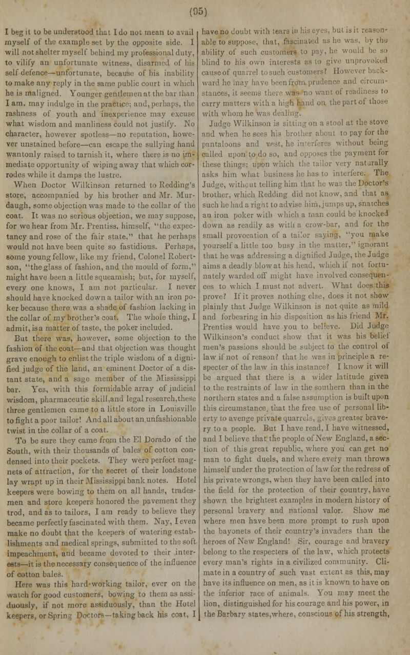 (05) I beg it to be understood that I do not mean to avail myself of the example set by the opposite side. I will not shelter myself behind my professional duty, to vilify an unfortunate witness, disarmed of his self defence—unfortunate, because of his inability to make any reply in the same public court ii he is maligned. Younger gentlemen at the b I am, may indulge in the practice; and, perhaps, the rashness of youth and inexperience may excuse what wisdom and manliness could not justify. No character, however spotless—no reputation, howe- ver unstained before—can escape the sullying hand wantonly raised to tarnish it, where there is no im- mediate opportunity of wiping away that which cor- rodes while it damps the lustre. When Doctor Wilkinson returned to Redding's store, accompanied by his brother and Mr. Mur- daugh, some objection was made to the collar of the coat. It was no serious objection, we may suppose, for we hear from Mr. Prentiss, himself, the expec- tancy and rose of the fair state, that he perhaps would not have been quite so fastidious. Perhaps, some young fellow, like my friend, Colonel Robert- son, the glass of fashion, and the mould of form, might have been a little squeamish; but, for myself, every one knows, I am not particular. I never should have knocked down a tailor with an iron po- ker because there was a shade of fashion lacking in the collar of my brother's coat. The whole thing, I admit, is a matter of taste, the poker included. But there was, however, some objection to the fashion of the coat—and that objection was thought grave enough to enlist the triple wisdom of a digni- fied judge of the land, an eminent Doctor of a dis- tant state, and a sage member of the Mississippi bar. Yes, with this formidable array of judicial wisdom, pharmaceutic skill,and legal research,these three gentlemen came to a little store in Louisville to fight a poor tailor! And all about an.unfashionable twist in the collar of a coat. To be sure they came from the El Dorado of the South, with their thousands of bales of cotton con- densed into their pockets. They were perfect mag- nets of attraction, for the secret of their loadstone lay wrapt up in their Mississippi banknotes. Hotel keepers were bowing to them on all hands, trades- men and store keepers honored the pavement they trod, and as to tailors, I am ready to believe they became perfectly fascinated with them. Nay, I even make no doubt that the keepers of watering estab- lishments and medical springs, submitted to the soft impeachment, and became devoted to their inter- ests—it is the necessary consequence of the influence of cotton bales. Here was this hard-working tailor, ever on the watch for good customers, bowing to them as assi- duously, if not more assiduously, than the Hotel keepers, or Spring Doctors — takingback his coat, I have no doubt with tears in his eyes, but is it reason- able to suppose, that, fascinated as he was, by the ability of such customers -be so blind to his own interests as to give unpr cause of quarrel to such customers? However buck- ward he h b -nfrom prudence and circum- stances, it seems there was no want of readiness to carry matters with a high hand on the part of those with whom he was deallri Judge Wilkinson is sitting on a stool at the stove and when he sees his brother about to pay for the pantaloons and vest, he interferes without being called upon to do so, and opposes the payment for these things; upon which the tailor very natarally asks him what business he has to interfere. The Judge, without telling him that he was the Doctor's brother, which Redding did not know, and that as such he had a right to advise him, jumps up, snatches an iron poker with which a man could be knocked down as readily as with a crow-bar, and for the small provocation of a tailor saying, you make yourself a little too busy in the matter, ignorant that he was addressing a dignified Judge, the Judge aims a deadly blow at his head, which if not fortu- nately warded off might have involved consequen- ces to which I must not advert. What does this prove? If it proves nothing else, does it not show plainly that Judge Wilkinson is not quite as mild and forbearing in his disposition as his friend Mr. Prentiss would have you to believe. Did Judge Wilkinson's conduct show that it was his belief men's passions should be subject to the control of law if not of reason? that he was in principle a re- specter of the law in this instance? I know it will be argued that there is a wider latitude given to the restraints of law in the southern than in the northern states and a false assumption is built upon this circumstance, that the free use of personal lib- erty to avenge private quarrels, gives greater brave- ry to a people. But I have read, I have witnessed, and I believe that the people of New England, a sec- tion of this great republic, where you can get no man to fight duels, and where every man throws himself under the protection of law for the redress of his private wrongs, when they have been called into the field for the protection of their country, have shown the brightest examples in modern history of personal bravery and national valor. Show me where men have been more prompt to rush upon the bayonets of their country's invaders than the heroes of New England! Sir, courage and bravery belong to the respecters of the law, which protects every man's rights in a civilized community. Cli- mate in a country of such vast extent as this, may have its influence on men, as it is known to have on the inferior race of animals. You may meet the lion, distinguished for his courage and his power, in the Barbary states,where, conscious of his strength,