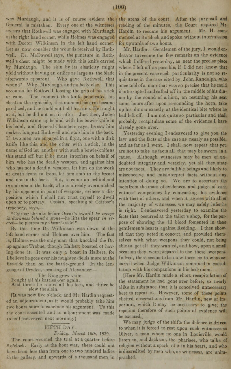 llOO) was Murdaugh, and it is of course evident the General is mistaken. Every one of the witnesses swears that Roth well was engaged with Murdaugh in the right hand corner, while Holmes was engaged with Doctor Wilkinson in the left hand corner. Let us now consider the wounds received by Roth- well. Dr. McDowell says, the puncture in Roth- well's chest might be made with this knife carried by Murdaugh. The skin by its elasticity might yield without having an orifice as large as the blade afterwards apparent. Who gave Rothwell that wound? Why, Murdaugh, and no body else. This accounts for Rothwell loosing the grip of his stick or cane. The moment this knife penetrated his chest on the right side, that moment his arm became paralized, and he could not hold his cane. He caught at it, but he did not use it after. Just then, Judge Wilkinson came up behind with his bowie-knife in his hand, and General Chambers says, he saw him make a lunge at Rothwell and stab him in the back. If two men are engaged in a fight, one with a dirk knife like this, and the other with a stick, in the name of God let another with such a bowie-knife as this stand off; but if he must interfere on behalf of him who has the deadly weapon, and against him who has not a deadly weapon, let him do the work of death front to front, let him stab in the breast and not in the back. But, to come up behind and to stab him in the back, who is already overmatched by his opponent in point of weapons, evinces a dis- position which I shall not trust myself to dwell upon or to portray. Ossian, speaking of Cairbar's treachery, says,— Cairbar shrinks before Oscar's sword! he creeps in darkness behind a stone—he lifts the spear in se- ■ cret—he pierces my Oscar's side! By this time Dr. Wilkinson was down in the left hand corner and Holmes over him. The fact is, Holmes was the only man that knocked the Dr. up against Trabue, though Iialbert boasted ot hav- ing done it. It was only a boast in Halbert, for I believe he goes over his fought en-fields more at the fire-side than on the battle-ground In the lan- guage of Dryden, speaking of Alexander:— The King grew vain; Fought all his battles o'er again, Anct thrice he routed all his foes, and thrice he slew the slain. [It was now five o'clock; and Mr. Hardin request- ed an adjournment, as it would probably take him two hours more to conclude his argument. To this the court assented and an adjournment was made 10 half past seven next morning.] FIFTH DAY. Friday, March 16th, 1839. The court resumed the trial at a quarter before 8 o'clock. Early as the hour was, there could not have been less than from one to two hundred ladies in the gallery, and upwards of a thousand men in the arena of the court. After the jury-call and reading of the minutes, the Court required Mr. Hardin to resume his argument. Mr. H. com- menced at 8 o'clock and spoke without intermission for upwards of two hours. Mr. Hardin:—Gentlemen of the jury, I would en- deavor to resume the few remarks on the evidence which I offered yesterday, as near the precise place where I left off as possible; if I did not know that in the present case such particularity is not so re- quisite as in the case cited by John Randolph, who once told of a man that was so precise that he could if interrupted and called off in the middle of his din- ner by the sound of a horn, on resuming his seat some hours after upon re-soimding the horn, take up his dinner exactly at the identical bite where he had left off. I am not quite so particular and shall probably recapitulate some of the evidence I have already gone over. Yesterday evening I endeavored to give you the law and the facts of the case as nearly as possible, and as far as I went. I shall now repeat that you are not to take as facts all that may be sworn in a cause. Although witnesses may be men of un- doubted integrity and veracity, yet all they state are not facts. They are fallible beings and likely to misconceive and misinterpret facts without any intention of doing so. We are to ascertain the facts from the mass of evidences, and judge of each witness' competency by contrasting his evidence with that of others, and when it agrees with all or the majority of witnesses, we may safely infer he is right. I endeavored yesterday to examine the facts that occurred at the tailor's shop, for the pur- pose of showing the ill blood fomented in these gentlemen's hearts against Redding. I then show- ed that they acted in concert, and provided them- selves with what weapons they could, not being able to get all they wanted, and how, upon a small occasion they were prepared to use these weapons. Indeed, there seems to be no witness as to what oc- curred when Judge Wilkinson remained in consul- tation with his companions in his bed-room. [Here Mr. Hardin made a short recapitulation of the statement he had gone over before, so nearly alike in substance that it is conceived unnecessary here to repeat it. However, some of these points elicited observations from Mr. Hardin, new or im- portant, which it may be ncce.ssary to give; the repetion therefore of such points of evidence will be excused.] We may judge of the shifts the defence is driven to when it is forced to rest upon such witnesses as Oliver, a man whom no one in Louisville would listen to, and Jackson, the pharisee, who talks of religion without a spark of it in his heart, and who is discredited by men who, as witnesses, are unim- punched.