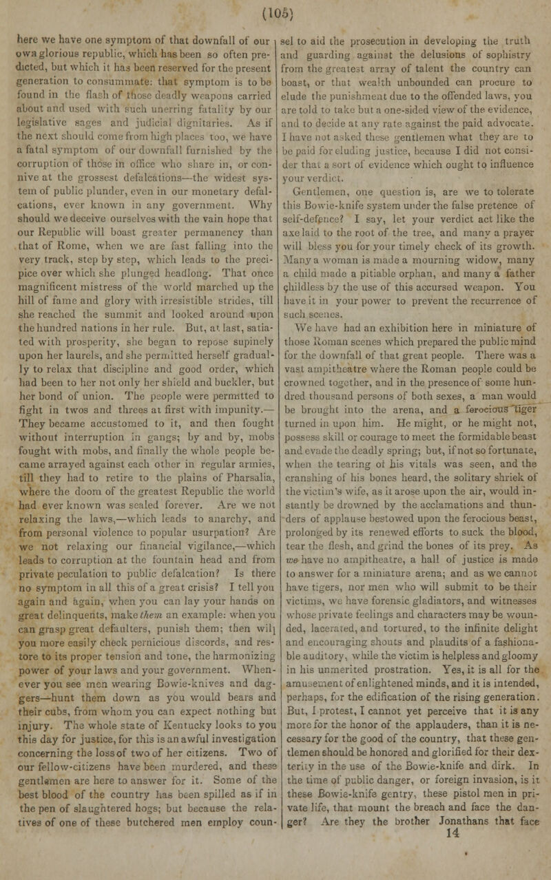 here we have one symptom of that downfall of our owa glorious republic, which has been so often pre- dicted, but which it has been reserved for the present generation to consummate: that symptom is to be found in the flash of those deadly weapons carried about and used with such unerring fatality by our legislative sages and judicial dignitaries. As if the next should come from high places too, we have a fatal symptom of our downfall furnished by the corruption of those in office who share in, or con- nive at the grossest defalcations—the widest sys- tem of public plunder, even in our monetary defal- cations, ever known in any government. Why should we deceive ourselves with the vain hope that our Republic will boast greater permanency than that of Rome, when we are fast falling into the very track, step by step, which leads to the preci- pice over which she plunged headlong. That once magnificent mistress of the world marched up the hill of fame and glory with irresistible strides, till she reached the summit and looked around upon the hundred nations in her rule. But, at last, satia- ted with prosperity, she began to repose supinely upon her laurels, and she permitted herself gradual- ly to relax that discipline and good order, which had been to her not only her shield and buckler, but her bond of union. The people were permitted to fight in twos and threes at first with impunity.— They became accustomed to it, and then fought without interruption in gangs; by and by, mobs fought with mobs, and finally the whole people be- came arrayed against each other in regular armies, till they had to retire to the plains of Pharsalia, where the doom of the greatest Republic the world had ever known was sealed forever. Are we not relaxing the laws,—which leads to anarchy, and from personal violence to popular usurpation? Are we not relaxing our financial vigilance,—which leads to corruption at the fountain head and from private peculation to public defalcation? Is there no symptom in all this of a great crisis? I tell you again and again, when you can lay your hands on great delinquents, make them an example: when you can grasp great defaulters, punish them; then wilj you more easily check pernicious discords, and res- tore to its proper tension and tone, the harmonizing power of your laws and your government. When- ever you see men wearing Bowie-knives and dag- gers—hunt them down as you would bears and their cubs, from whom you can expect nothing but injury. The whole state of Kentucky looks to you this day for justice, for this is an awful investigation concerning the loss of two of her citizens. Two ot our fellow-citizens have been murdered, and these gentlemen are here to answer for it. Some of the best blood of the country has been spilled as if in the pen of slaughtered hogs; but because the rela- tives of one of these butchered men employ coun- sel to aid the prosecution in developing the truth and guarding against the delusions of sophistry from the greatest array of talent the country can boast, or that wealth unbounded can procure to elude the punishment due to the offended laws, you are told to take but a one-sided view of the evidence, and to decide at any rate against the paid advocate. I have not asked these gentlemen what they are to be paid for eluding justice, because I did not consi- der thai a sort of evidence which ought to influence your verdict. Gentlemen, one question is, are we to tolerate this Bowie-knife system under the false pretence ot self-defence? I say, let your verdict act like the axe laid to the root of the tree, and many a prayer will bless you for your timely check of its growth. Many a woman is made a mourning widow, many a child made a pitiable orphan, and many a father ghildless by the use of this accursed weapon. You have it in your power to prevent the recurrence of such scenes. We have had an exhibition here in miniature of those Roman scenes which prepared the public mind for the downfall of that great people. There was a vas.1 arnpitheitfre where the Roman people could be crowned together, and in the presence of some hun- dred thousand persons of both sexes, a man would be brought into the arena, and a ferocious'tiger turned in upon him. He might, or he might not, possess skill or courage to meet the formidable beast de the deadly spring; but, if not so fortunate, 3 tearing ot his vitals was seen, and the cranshing of his bones heard, the solitary shriek of the victim's wife, as it arose upon the air, would in- stantly be drowned by the acclamations and thun- ders of applause bestowed upon the ferocious beast, prolonged by its renewed efforts to suck the blood, tear the llesh, and grind the bones of its prey. As we have no atnpitheatre, a hall of justice is made to answer for a miniature arena; and as we cannot have tigers, nor men who will submit to be their victims, we have forensic gladiators, and witnesses whose private feelings and characters may be woun- ded, lacerated, and tortured, to the infinite delight and encouraging shouts and plaudits of a fashiona- ble auditory, while the victim is helpless andgloomy in his unmerited prostration. Yes, it is all for the lent of enlightened minds, and it is intended, perhaps, for the edification of the rising generation. But, I protest, I cannot yet perceive that it i3 any more for the honor of the applauders, than it is ne- cessary for the good of the country, that these gen- tlemen should be honored and glorified for their dex- teriiy in the use of the Bowie-knife and dirk. In the time of public danger, or foreign invasion, is it these Bowie-knifs gentry-, these pistol men in pri- vate life, that mount the breach and face the dan- ger? Are they the brother Jonathans that face 14