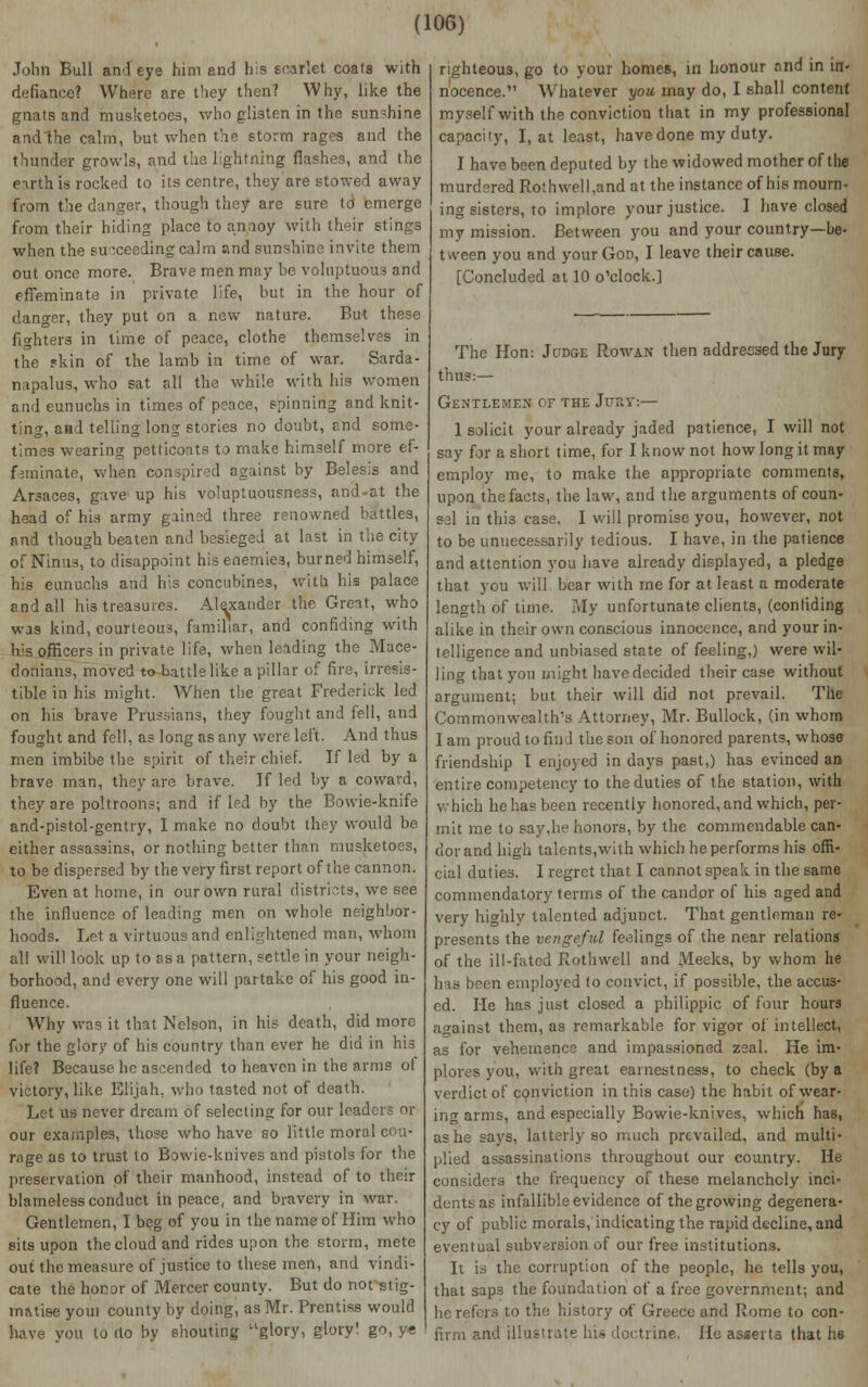 John Bull and eye him and his scarlet coals with defiance? Where are they then? Why, like the gnats and musketoes, who glisten in the sundiine andthe calm, but when the storm rages and the thunder growls, and the lightning flashes, and the eirth is rocked to its centre, they are stowed away from the danger, though they are sure to emerge from their hiding place to annoy with their stings when the succeeding calm and sunshine invite them out once more. Brave men may be voluptuous and effeminate in private life, but in the hour of danger, they put on a new nature. But these fighters in lime of peace, clothe themselves in the skin of the lamb in time of war. Sarda- napalus, who sat all the while with his women and eunuchs in times of peace, spinning and knit- ting, and telling long stories no doubt, and some- times wearing petticoats to make himself more ef- feminate, when conspired against by Belesis and Arsaces, gave up his voluptuousness, and-at the head of his army gained three renowned battles, and though beaten and besieged at last in the city of Ninus, to disappoint his enemies, burned himself, his eunuchs and his concubines, with his palace and all his treasures. Alexander the Great, who was kind, courteous, familiar, and confiding with his officers in private life, when leading the Mace- donians, moved to battle like a pillar of fire, irresis- tible in his might. When the great Frederick led on his brave Prussians, they fought and fell, and fought and fell, as long as any were left. And thus men imbibe the spirit of their chief. If led by a brave man, they are brave. If led by a coward, they are poltroons; and if led by the Bowie-knife and-pistol-gentry, I make no doubt they would be. either assassins, or nothing better than musketoes, to be dispersed by the very first report of the cannon. Even at home, in our own rural districts, we see the influence of leading men on whole neighbor- hoods. Let a virtuous and enlightened man, whom all will look up to as a pattern, settle in your neigh- borhood, and every one will partake of his good in- fluence. Why was it that Nelson, in his death, did more for the glory of his country than ever he did in his life? Because he ascended to heaven in the arms of victory, like Elijah, who tasted not of death. Let us never dream of selecting for our leaders or our examples, those who have so little moral cou- rage as to trust to Bowie-knives and pistols for the preservation of their manhood, instead of to their blameless conduct in peace, and bravery in war. Gentlemen, I beg of you in the name of Him who sits upon the cloud and rides upon the storm, mete out the measure of justice to these men, and vindi- cate the honor of Mercer county. But do not stig- matise youi county by doing, as Mr. Prentiss would have vou to rto by shouting glory, glory! go, ye righteous, go to your homes, in honour and in in- nocence. Whatever you, may do, I shall content myself with the conviction that in my professional capacity, I, at least, have done my duty. I have been deputed by the widowed mother of the murdered Rothwell,and at the instance of his mourn- ing sisters, to implore your justice. I have closed my mission. Between you and your country—be- tween you and your God, I leave their cause. [Concluded at 10 o'clock.] The Hon: Judge Rowan then addressed the Jury thus:— Gentlemen or the JtraTf:— 1 solicit your already jaded patience, I will not say for a short time, for I know not how long it may employ me, to make the appropriate comments, upon the facts, the law, and the arguments of coun- sel in this case. I will promise you, however, not to be unnecessarily tedious. I have, in the patience and attention you have already displayed, a pledge that you will bear with me for at least a moderate length of time. My unfortunate clients, (confiding alike in their own conscious innocence, and your in- lelligence and unbiased state of feeling,) were wil- ling that you might have decided their case without argument; but their will did not prevail. The Commonwealth's Attorney, Mr. Bullock, (in whom I am proud to find the son of honored parents, whose friendship I enjoyed in days past,) has evinced an entire competency to the duties of the station, with which he has been recently honored, and which, per- mit me to say,he honors, by the commendable can- dor and high talents,with which he performs his offi- cial duties. I regret that I cannot speak in the same commendatory terms of the candor of his aged and very highly talented adjunct. That gentleman re- presents the vengeful feedings of the near relations of the ill-fated Rothwell and x\Ieeks, by whom he has been employed to convict, if possible, the accus- ed. He has just closed a philippic of four hours against them, as remarkable for vigor of intellect, as for vehemence and impassioned zeal. He im- plores you, with great earnestness, to check (by a verdict of conviction in this case) the habit of wear- ing arms, and especially Bowie-knives, which has, as he says, latterly so much prevailed, and multi- plied assassinations throughout our country. He considers the frequency of these melancholy inci- dents as infallible evidence of the growing degenera- cy of public morals, indicating the rapid decline, and eventual subversion of our free institutions. It is the corruption of the people, he tells you, that saps the foundation of a free government; and he refers to the history of Greece and Rome to con- firm and illustrate his doctrine. Ho asserts that he
