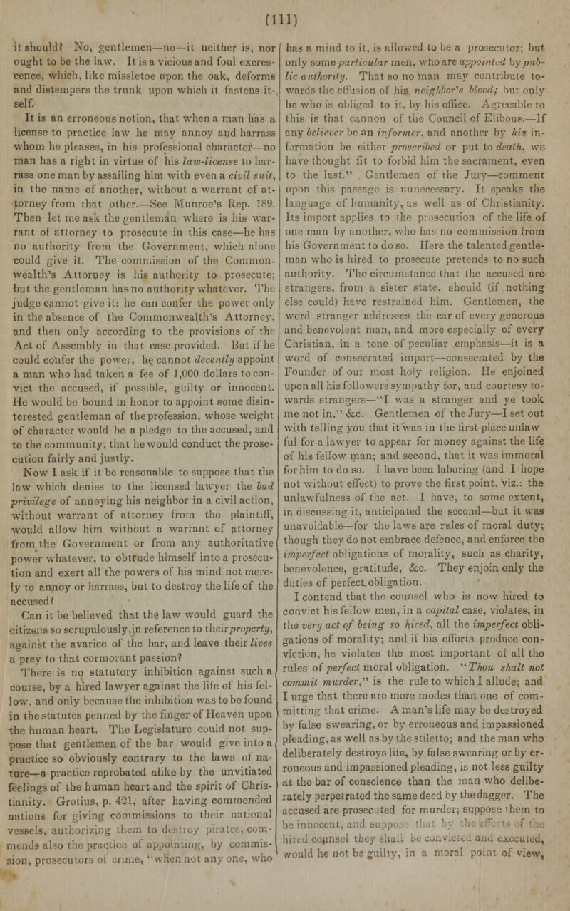 (in: it should? No, gentlemen—no—it neither is, nor ought to be the law. It is a vicious and foul excres- cence, which, like missletoe upon the oak, deforms and distempers the trunk upon which it fastens it- self. It is an erroneous notion, that when a man has a license to practice law he may annoy and harrass whom he pleases, in his professional character—no man has a right in virtue of his law-license to har- rass one man by assailing him with even a civil suit, in the name of another, without a warrant of at- torney from that other.—See Munroe's Rep. 189. Then let ineask the gentleman where is his war- rant of attorney to prosecute in this case—he has no authority from the Government, which alone could give it. The commission of the Common- wealth's Attorney is his authority to prosecute; but the gentleman has no authority whatever. The judge cannot give it: he can confer the power only in the absence of the Commonwealth's Attorney, and then only according to the provisions of the Act of Assembly in that case provided. But if he could confer the power, he cannot decently appoint a man who had taken a fee of 1,000 dollars to con- vict the accused, if possible, guilty or innocent. He would be bound in honor to appoint some disin- terested gentleman of the profession, whose weight of character would be a pledge to the accused, and to the community, that he would conduct the prose- cution fairly and justly. Now I ask if it be reasonable to suppose that the law which denies to the licensed lawyer the bad privilege of anuoying his neighbor in a civil action, without warrant of attorney from the plaintiff, would allow him without a warrant of attorney from the Government or from any authoritative power whatever, to obtfudc himself into a prosecu- tion and exert all the powers of his mind not mere- ly to anrioy or harrass, but to destroy the life of the accused? Can it be believed that the law would guard the citizens so scrupulously,in reference to their property, against the avarice of the bar, and leave their Hues a prey to that cormorant passion? There is no statutory inhibition against such a, course, by a hired lawyer against the life of his fel- low, and only because the inhibition was to be found in thestatutes penned by the finger of Heaven upon the human heart. The Legislature could not sup- pose that gentlemen of the bar would give into a practice so obviously contrary to the laws of na- ture—a practice reprobated alike by the unvitiated feelings of the human heart and the spirit of Chris- tianity. Grotins, p. 421, after having commended nations for giving commissions to their national vessels, authorizing them to destioy pirates, com- mends also the practice of appointing, by commis- sion, prosecutors of crime, when not any one, who has a mind to it, is allowed to be a prosecutor; but only some particular men, v/fto are appointed by pub lie authority. That so no man may contribute to- wards the effusion of his n&igJibor'g blood; but only he who is obliged to it, by his office. Agreeable to this if that cannon of tiie Council of Elibous:—If any believer be an informer, and another by his in- formation be either proscribed or put to death, we have thought fit to forbid him the sacrament, even to the last. Gentlemen of the Jury—comment upon this passage is unnecessary. It speaks the language of humanity, as well as of Christianity. Its import applies to lhe prosecution of the life of one man by another, who has no commission from his Government to do so. Here the talented gentle- man who is hired to prosecute pretends to no such authority. The circumstance that the accused are strangers, from a sister state, should (if nothing else could) have restrained him. Gentlemen, the word stranger addresses the ear of every generous and benevolent man, and more especially of every Christian, in a tone of peculiar emphasis—it is a word of consecrated import—consecrated by the Founder of our most holy religion. He enjoined upon all his followers sympathy for, and courtesy to- wards strangers—I was a stranger and ye took me not in, &c. Gentlemen of the Jury—I set out with telling you that it was in the first place unlaw ful for a lawyer to appear for money against the life of his fellow man; and second, that it was immoral for him to do so. I have been laboring (and I hope not without effect) to prove the first point, viz.: the unlawfulness of the act. I have, to some extent, in discussing it, anticipated the second—but it was unavoidable—for the laws are rdes of moral duty; though they do not embrace defence, and enforce the imperfect obligations of morality, such as charity, benevolence, gratitude, &c. They enjoin only the duties of perfect obligation. I contend that the counsel who is now hired to convict his fellow men, in a capital case, vioJates, in the very act of being so hired, all the imperfect obli- gations of morality; and if his efforts produce con- viction, he violates the most important of all tho rules of perfect moral obligation. Thou shalt not commit murder,'' is the rule to which I allude; and I urge that there are more modes than one of com- mitting that crime. A man's life may be destroyed by false swearing, or by erroneous and impassioned pleading, as well as by the stiletto; and the man who deliberately destroys life, by false swearing or by er- roneous and impassioned pleading, is not less guilty at the bar of conscience than the man who delibe- rately perpetrated the same deed by the dagger. The accused are prosecuted for murder; suppose fhem to be innocent, and i would he not be guilty, in a moral point of view,