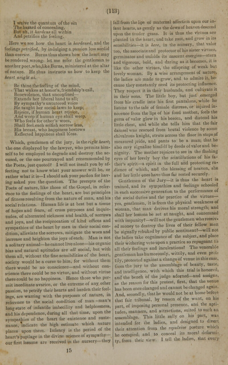 I waive the quantum of the sin The hazard of concealing, But ah, it hardensaW within And petrifies the feeling. Here we see how the heart is hardened, and the feelings petrified, by indulging a passion less sordid than avarice. Burns thus shows how the heart may- be rendered wrong: let me refer the gentleman to another poet,who,like Burns, ministered at the altar of nature. He thus instructs us how to keep the heart aright ai. Be thine the feeling of the mind, • That wakes at honor's, friendship's call, Benevolence, that unconfined— Extends her liberal hand to all; By sympathy's untutored voice He taught her social laws to keep; Rejoice, if human heart rejoice, And weep if human eye shall weep. Who feels for other's woes, Shall feel each selfish sorrow less, His breast, who happiness bestows Reflected happiness shall bless. Which, gentlemen of the jury, is the right heart; the one displayed by the lawyer, who permits him- self to be employed to degrade and destroy the ac- cused, or the one pourtrayed and recommended by the Poets, just quoted? I will not insult you by af- fecting not to know what your answer will be, or rather what it is—I should ask your pardon for hav- ing asked you the question. The precepts of the Poets of nature, like those of the Gospel, in refer- ence to the feelings of the heart, are but principles of fitness resulting from the nature of man, and Ins social relations. Human life is at best but a tissue of hopes and fears, of cross purposes and inquie- tudes, of alternated sickness and health, of sorrows and joys, and the reciprocation of kind offices and sympathies of the heart by men in their social con- dition, alleviate the sorrows, mitigate the woes and increase and heighten the joys of each. Man is not a solitary animal—he cannot live alone—his organic bias and natural aptitudes are all social, but with them all, without the fine sensibilities of the heart, society would be a curse to him, for without them there would be no conscience—and without con- science there could be no virtue, and without virtue there could be no happiness. Hence those who per- mit inordinate avarice, or the extreme of any other passion, to petrify their hearts and harden their feel- ings, are warring with the purposes of nature, in reference to the social condition of man-man's long state of infantile imbecility and helplessness, andhis dependence,during all that time, upon the sympathies of the heart for existence and suste- nance, Indicate the high estimate which nature places upon them. Infancy is the period of the heart's pupilage in the divine science of sympathy— our first lessons are received in the nursery—they 15 fall from the lips of maternal affection upon our in- iant hearts, as gently as the dews of heaven descend upon the tender grass. It is thus the virtues arc planted in the heart, and take root, and grow in its sensibilities—it is here, in the nursery, that valor too, the associate and protector of his sister virtues, germinates and unfolds its nascent energies—stern and vigorous, bold, and daring as it becomes, it is like the other virtues, the offspring of weak but lovely woman. By a wise arrangement of nature, the ladies are made to grow, and to admire it, be- cause they constantly need its protecting influence. They respect it in their husbands, and cultivate it in their sons. The little boy, but just emerged from his cradle into his first pantalons, while he listens to the tale of female distress, or injured in- nocence from the lips of his fond mother, feels the germ of valor glow in his bosom, and distend his little chest, and while she telb him that the fair damsel was rescued from brutal violence by some chivalrous knight, struts across the floor in steps of measured pride, and pants to be a man; that he also mny signalize himfelf by deeds ol valor and be- nignity. The mother rejoices to see in the flashing eyes of her lovely boy the scintillations of his fa- ther's spirit—a spirit in the full and protecting ra- dience of which, and the blessing of heaven, she and her little ones have thus far rested securely. Gentlemen of the Jury—it is thus the heart is trained, and its sympathies and feelings schooled in each successive generation to the performance of | the social duties and the practice of the virtues- yes, gentlemen, it is from the physical weakness of woman, that man derives his moral strength; and shall her lessons be set at naught, and contemned with impunity?—will not the gentlemen who receiv- ed money to destroy the lives of their fellow men be signally rebuked by public sentiment?—will not the ladies take cognizance of the subject, and place their withering veto upon a practice so repugnant to all their feelings and inculcations? The venerable gentleman has humorously, wittily, and even pret- tily, protested against a change of venue in this case, from the jury to the assemblage of beauty, taste, and intelligence, with which this trial is honored, and the bench of the judge adorned—and assigns, as the reason for this protest, first, that the venue has been once changed and cannot be changed again. And, secondly, that he would not be at home before that 'fair tribunal, by reason of the want, on his part, of imposing personal presence, and the apti- tudes, manners, and attractions, suited to such an assemblage. This little sally on his part, was intended for the ladies, and designed to divert their attention from the repulsive posture which he occupied; and to conceal its moral deformi- ty, from their view. 1 tell the ladies, that every