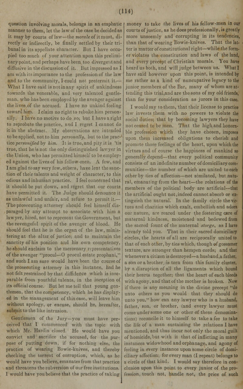 question involving morals, belongs in an emphatic manner to them, let the law of the case be decided as it may by courts of law—the morale oi it must, di- rectly or indirectly, be finally settled by their tri- bunal in its appellate character. But I have occu- pied too much of your attention upon this prelimi- nary point, and perhaps have been too divergent and diffusive in the discussion of it. But impressed as I am with its importance to the profession of the law and to the community, I could not pretermit it.— What I have said is not in any spirit of unkindness towards the venerable, and very talented gentle- man, who has been employed by the avenger against the lives of the accused. I have no unkind feeling toward him. I claim no right to rebuke him person- ally. I have no motive to do so; but I have a right to reprobate the practice, and I regret I cannot do it in the abstract. My observations are intended to be applied, not to him personally, but to the prac-' lice personified by him. It is true, and pity it is 'tis true, that he is not the only distinguished lawyer in the Union, who has permitted himself to be employ- ed against the lives of his fellow-men. A few, and I am glad to say very few, others, have lent the sanc- tion of their talents and weight of character, to this odious and inhuman practice. I feel concerned that it should be put down, and regret that our courts have permitted it. The Judge should denounce it as unlawful and unfair, and refuse to permit it.— The prosecuting attorney should feel himself dis- paraged by any attempt to associate with him a lawyer, hired, not to represent the Government, but the revengeful spirit of the avenger of blood. He should feel that he is the organ of the law, minis- tering at the altar of justice; and to maintain the sanctity of his position and his own competency, he should exclaim to the mercenary n prescntatives of the avenger procul—0 procul estate prophani, and such I am sure would have been the course of the prosecuting attorney in this instance, had he not felt.restrained by that diffidence which is inse- parable from youthful talents, in the inception of its official course. But let me tell that young gen- tlemen, that the competency, which he has display- ed in the management of this case, will leave him without apology, or excuse, should he, hereafter, submit to the like intrusion. Gentlemen of the Jury—you must have per- ceived that I commenced with the topic with which Mr. Hardin closed. He would have you convict and sacrilice the accused, for the pur- pose of putting down, if for nothing else, the practice of wearing Bowie-knives, and thereby checking the torrent of corruption, which, as he would have you believe, emanates from that practice and threatens the subversion of our free institutions. 1 would have you believe that the practice of taking money to take the lives of his fellow-men in our courts of justice, as he does professionally, is greatly more unseemly and corrupting in its tendencies, than that of wealing Bowie-knives. That the lat- ter is matter of constitutional right—while the form- er violates the constitution and laws of the land, and every precept of Christian morals. You have heard us both, and will judge between us. What I have said however upon this point, is intended by me rather as a kind of nuncupative legacy to the junior members of the Bar, many of whom are at- tending this trial,and are the sons of my old friends, than for your consideration as jurors in this case. I would say to them, that their license to practice law invests them with no powers to violate the social duties; that by becoming lawyers they have not ceased to be men. That the high and honora- ble profession which they have chosen, imposes upon them increased obligations to cherish and promote those feelings of the heart, upon which the virtues and of course the happiness of mankind so generally depend—that every political community consists of an indefinite number of domiciliary com- munities—the number of which are united to each other by ties of affection—not similated, but natu- ral, emanating from the heart—the relations of the members of the political body are artificial—that the artificial ought not,indeed cannot absorb or ex- tinguish the natural. In the family circle the vir- tues and charities which exalt, embellish and adorn our nature, are reared under the fostering care of maternal kindness, moistened and bedewed from the sacred fount of the maternal slorge, as I have already told you. That in their sacred domiciliary circles, the hearts of all are reciprocally united to that of each other, by ties which, though of gossamer texture, are stronger than hempen cords; and that whenever a citizen is destroyed—a husband,a father, a son or a brother, is torn from this family cluster, by a disruption of all the ligaments which bound their hearts together; that the heart of each bleeds with agony, and that of the mother is broken. Now if there is any meaning in the divine precept do unto others as you would that they should do unto you. how can any lawyer who is a husband, father, son, or brother, (and every lawyer must come under some one or other of these denomina- tions) reconcile it to himself to take a fee to take the life of a man sustaining the relations I have mentioned, and thus incur not only the moral guilt of homicide, but with it that of inflicting in many instances widowhood and orphanage, and agony of feeling in every instance upon some circle of domi- ciliary affection; for every man (I repeat) belongs to a circle of that kind. I would say therefore in con- clusion upon this point to every junior of the pro- fession, touch not, handle not, the price of such