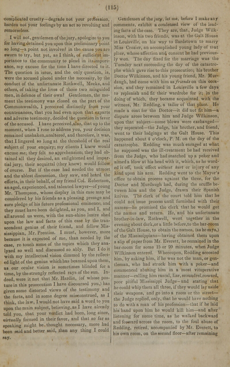 complicated cruelty—degrade not your profession, harden not your feelings by an act so revolting and remorseless. I will not, gentlemen of thejury, apologize to you for having detained you upon this preliminary point so long—a point not involved in the cause you are sworn to try, but yet, as I think, of sufficient im- portance to the community to plead in its import- ance, my excuse for the time I have directed to it. The question in issue, and the only question, is, were the accused placed under the necessity, by the conduct of the unfortunate Rothwell, Meeks, and others, of taking the lives of those two misguided men, in defence of their own? Gentlemen, the mo- ment the testimony was closed on the part of the Commonwealth, I perceived distinctly from your countenances, that you had even upon that exparte and adverse testimony, decided the question in favor of the accused. I have perceived,also, that up to the moment, when I rose to address you, your decision remained unshaken,unaltered, and therefore, it was, that I lingered so long at the threshold of the real subject of your enquiry; my clients I knew would excuse me; they felt no apprehension; they had ob- tained all they desired, an enlightened and impar- tial jury; their acquittal (they knew) would follow of course. But if the case had needed the utmost and the ablest discussion, they saw, and heard the efforts, in their behalf, of my friend Col. Robertson, an aged, experienced, and talented lawyer—of young Mr. Thompson, whose display in this case may be considered by his friends as a pleasing presage and sure pledge of his future professional eminence; and they must have been delighted, as you, and I, and all around us were, with the sun-shine lustre shed upon the law and facts of this case by the tran- scendent genius of their friend, and fellow Mis- sissippian, Mr. Prentiss. I must, however, more because it is expected of me, than needed by the case, re-touch some of the topics which they ana- lyzed so well and discussed so ably. But I do it with my intellectual vision dimmed by the reflect- ed light of the genius which has beamed upon them, as our ocular vision is sometimes blinded for a time, by the strongly reflected rays of the sun. In- deed, were it not that Mr. Hardin, (of whose pos- ture in this prosecution I have discoursed you,) has given some distorted views of the testimony and the facts, and in some degree misconstrued, as I think, the law, I would not have said a word to you upon the main subject, believing, as I have already told you, that your verdict had been, long since, virtually formed in their favor, and that so far as speaking might be thought necessary, more had been said and better said, than any thing I could say. Gentlemen of the jury, let me, before I make any comments, exhibit a condensed view of the lead- ing facts of the case. They are, that, Judge Wilk- inson, with his two friends, was at the Gait House in Louisville, on his way to Bardstown to marry Miss Crozier, an accomplished young lady of that place, whose affection and, consent he had previous- ly won. The day fixed for the marriage was the Tuesday next succeeding the day of the catastro- phe which gave rise to this prosecution; his brother Doctor Wilkinson, and his young friend, Mr. Mur- daugh, had come with him as friends on this occa- sion, and they remained in Louisville a few days to replenish and fit their wardrobe for it; in the doing of which, they became acquainted with the witness, Mr. Redding, a tailor of that place. He made a coat for the Doctor—it did not fit him—a dispute arose between him and Judge Wilkinson, upon that subject—some blows were exchanged— they separated—the Judge, his brother, and friend, went to their lodgings at the Gait House. This happened about 4 o'clock, P. M. on the day of tho catastrophe. Redding was much enraged at what he supposed was the ill-treatment he had received from the Judge, who had snatched up a poker and aimed a blow at his head with it, which, as he ward- ed it off, took effect without hurt or injury of any kind upon his arm. Redding went to the Mayor's office to obtain process against the three, for the Doctor and Murdaugh had, during the scuffle be- tween him and the Judge, drawn their Spanish knives. The clerk of the court told him that he could not issue process until furnished with their names—he promised the clerk that he would get the names and return. He, and his unfortunate brother-in-law, Rothwell, went together in tho evening about dark.or a little before,to the bar-room of the Gait House, to obtain the names, (as he says,) of the Mississippians—having obtained them upon a slip of paper from Mr. Everett, he remained in the bar-room for some 15 or 20 minutes, when Judge Wilkinson entered. Whereupon, Redding accosted him, by asking him, if he was not the man, or gen- tleman, v/ho had struck him with a poker—and commenced abusing him in a most vituperative manner—calling him rascal, liar, scoundrel,coward, poor pitiful Mississippi Judge-and stating that he could whip them all three, if they would lay aside their weapons, and go into a room or the street— the Judge replied, only, that he would have nothing to do with a man of his profession—that if he laid his hand upon him he would kill him—and after listening for some time, as he walked backward and forward across the room, to the foul abuse of Redding, retired, accompanied by Mr. Everett, to his own room, on the second floor—after remaining