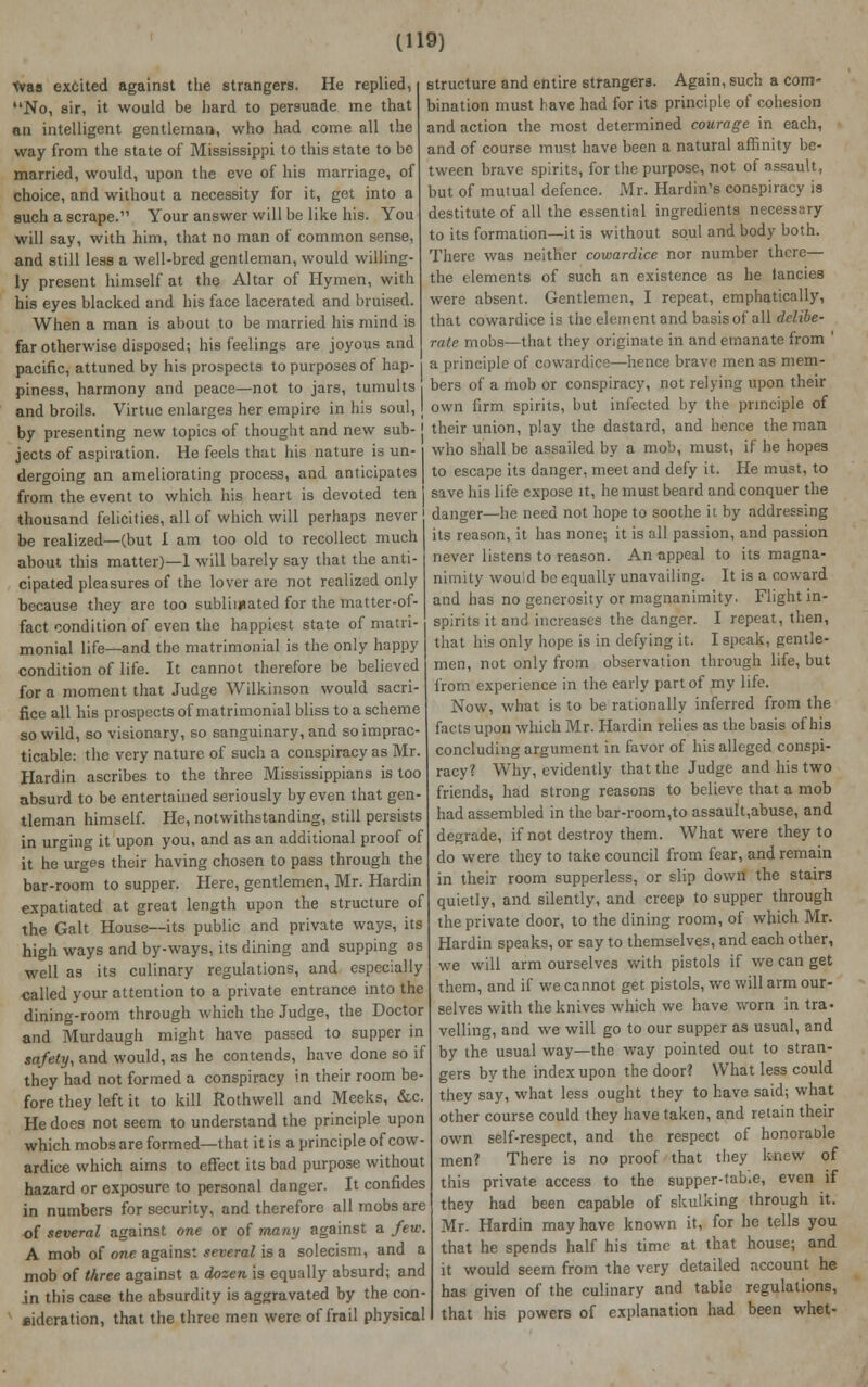 was excited against the strangers. He replied, No, sir, it would be hard to persuade me that an intelligent gentleman, who had come all the way from the state of Mississippi to this state to be married, would, upon the eve of his marriage, of choice, and without a necessity for it, get into a such a scrape. Your answer will be like his. You will say, with him, that no man of common sense, and still less a well-bred gentleman, would willing- ly present himself at the Altar of Hymen, with his eyes blacked and his face lacerated and bruised. When a man is about to be married his mind is far otherwise disposed; his feelings are joyous and pacific, attuned by his prospects to purposes of hap- piness, harmony and peace—not to jars, tumults . and broils. Virtue enlarges her empire in his soul, I by presenting new topics of thought and new sub- j jects of aspiration. He feels that his nature is un- i dergoing an ameliorating process, and anticipates | from the event to which his heart is devoted ten j thousand felicities, all of which will perhaps never be realized—(but 1 am too old to recollect much about this matter)—1 will barely say that the anti- cipated pleasures of the lover are not realized only because they are too sublimated for the matter-of- fact condition of even the happiest state of matri- monial life—and the matrimonial is the only happy condition of life. It cannot therefore be believed for a moment that Judge Wilkinson would sacri- fice all his prospects of matrimonial bliss to a scheme so wild, so visionary, so sanguinary, and so imprac- ticable: the very nature of such a conspiracy as Mr. Hardin ascribes to the three Mississippians is too absurd to be entertained seriously by even that gen- tleman himself. He, notwithstanding, still persists in urging it upon you, and as an additional proof of it he urges their having chosen to pass through the bar-room to supper. Here, gentlemen, Mr. Hardin expatiated at great length upon the structure of the Gait House—-its public and private ways, its high ways and by-ways, its dining and supping os well as its culinary regulations, and especially called your attention to a private entrance into the dining-room through which the Judge, the Doctor and Murdaugh might have passed to supper in safety, and would, as he contends, have done so if they had not formed a conspiracy in their room be- fore they left it to kill Rothwell and Meeks, &c. He does not seem to understand the principle upon which mobs are formed—that it is a principle of cow- ardice which aims to effect its bad purpose without hazard or exposure to personal danger. It confides in numbers for security, and therefore all mobs are of several against one or of many against a few. A mob of one against several is a solecism, and a mob of three against a dozen is equally absurd; and in this case the absurdity is aggravated by the con- sideration, that the three men were of frail physical structure and entire strangers. Again, such a com- bination must have had for its principle of cohesion and action the most determined courage in each, and of course must have been a natural affinity be- tween brave spirits, for the purpose, not of assault, but of mutual defence. Mr. Hardin's conspiracy is destitute of all the essential ingredients necessary to its formation—it is without soul and body both. There was neither cowardice nor number there— the elements of such an existence as he tanci.es were absent. Gentlemen, I repeat, emphatically, that cowardice is the element and basis of all delibe- rate mobs—that they originate in and emanate from ' a principle of cowardice—hence brave men as mem- bers of a mob or conspiracy, not relying upon their own firm spirits, but infected by the principle of their union, play the dastard, and hence the man who shall be assailed by a mob, must, if he hopes to escape its danger, meet and defy it. He must, to save his life expose it, he must beard and conquer the danger—he need not hope to soothe it by addressing its reason, it has none; it is all passion, and passion never listens to reason. An appeal to its magna- nimity would be equally unavailing. It is a coward and has no generosity or magnanimity. Flight in- spirits it and increases the danger. I repeat, then, that his only hope is in defying it. I speak, gentle- men, not only from observation through life, but from experience in the early part of my life. Now, what is to be rationally inferred from the facts upon which Mr. Hardin relies as the basis of his concluding argument in favor of his alleged conspi- racy? Why, evidently that the Judge and his two friends, had strong reasons to believe that a mob had assembled in the bar-room,to assault,abuse, and degrade, if not destroy them. What were they to do were they to take council from fear, and remain in their room supperless, or slip down the stairs quietly, and silently, and creep to supper through the private door, to the dining room, of which Mr. Hardin speaks, or say to themselves, and each other, we will arm ourselves with pistols if we can get them, and if we cannot get pistols, we will arm our- selves with the knives which we have worn in tra. veiling, and we will go to our supper as usual, and by the usual way—the way pointed out to stran- gers by the index upon the door? What less could they say, what less ought they to have said; what other course could they have taken, and retain their own self-respect, and the respect of honorable men? There is no proof that they knew of this private access to the supper-tab.e, even if they had been capable of skulking through it. Mr. Hardin may have known it, for he tells you that he spends half his time at that house; and it would seem from the very detailed account he has given of the culinary and table regulations, that his powers of explanation had been whet-