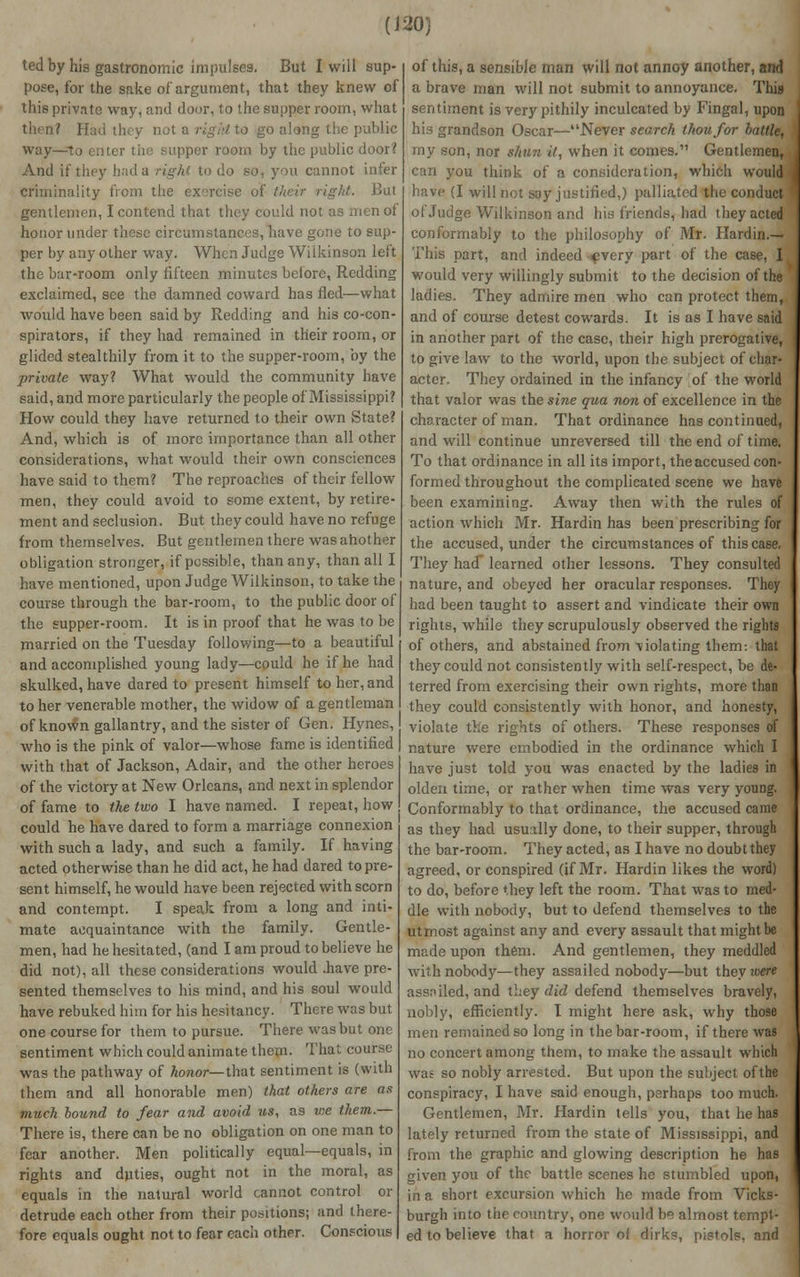 (J 20) ted by his gastronomic impulses. But I will sup pose, for the sake of argument, that they knew of this private way, and door, to the supper room, what then? Had they not a right to go along the public way—to cuter the supper room by the public door? And if they had a right to do so, you cannot infer criminality from the exercise oi But gentlemen, I contend that they could not as men of honor under these circumstances, have gone to sup- per by any other way. When Judge Wilkinson leit the bar-room only fifteen minutes before, Redding exclaimed, see the damned coward has fled—what would have been said by Redding and his co-con- spirators, if they had remained in their room, or glided stealthily from it to the supper-room, by the private way? What would the community have said, and more particularly the people of Mississippi? How could they have returned to their own State? And, which is of more importance than all other considerations, what would their own consciences have said to them? The reproaches of their fellow men, they could avoid to some extent, by retire- ment and seclusion. But they could have no refuge from themselves. But gentlemen there was another obligation stronger, if possible, than any, than all I have mentioned, upon Judge Wilkinson, to take the course through the bar-room, to the public door of the supper-room. It is in proof that he was to be married on the Tuesday following—to a beautiful and accomplished young lady—could he if he had skulked, have dared to present himself to her, and to her venerable mother, the widow of a gentleman of known gallantry, and the sister of Gen. Hynes, who is the pink of valor—whose fame is identified with that of Jackson, Adair, and the other heroes of the victory at New Orleans, and next in splendor of fame to the two I have named. I repeat, how could he have dared to form a marriage connexion with such a lady, and such a family. If having acted otherwise than he did act, he had dared to pre- sent himself, he would have been rejected with scorn and contempt. I speak from a long and inti- mate acquaintance with the family. Gentle- men, had he hesitated, (and I am proud to believe he did not), all these considerations would .have pre- sented themselves to his mind, and his soul would have rebuked him for his hesitancy. There was but one course for them to pursue. There was but one sentiment which could animate them. That course was the pathway of honor— that sentiment is (with them and all honorable men) that others are as much bound to fear and avoid us, as we them.— There is, there can be no obligation on one man to fear another. Men politically equal—equals, in rights and duties, ought not in the moral, as equals in the natural world cannot control or detrude each other from their positions; and there- fore equals ought not to fear each other. Conscious of this, a sensible man will not annoy another, and a brave man will not submit to annoyance. This sentiment is very pithily inculcated by Fingal, upon his grandson Oscar—Never search thou/or battle, my son, nor shun it, when it comes. Gentlemen, can you think of a consideration, which would have (I will not say justified,) palliated the conduct of Judge Wilkinson and his friends, had they acted conformably to the philosophy of Mr. Hardin.— This part, and indeed every part of the case, I would very willingly submit to the decision of the ladies. They admire men who can protect them, and of course detest cowards. It is as I have said in another part of the case, their high prerogative, to give law to the world, upon the subject of char- acter. They ordained in the infancy of the world that valor was the sine qua non of excellence in the character of man. That ordinance has continued, and will continue unreversed till the end of time, To that ordinance in all its import, the accused con- formed throughout the complicated scene we have been examining. Away then with the rules of action which Mr. Hardin has been prescribing for the accused, under the circumstances of this case. They had learned other lessons. They consulted nature, and obeyed her oracular responses. They had been taught to assert and vindicate their own rights, while they scrupulously observed the rights of others, and abstained from violating them-, that they could not consistently with self-respect, be de- terred from exercising their own rights, more than they could consistently with honor, and honesty, violate the rights of others. These responses of nature were embodied in the ordinance which I have just told you was enacted by the ladies in olden time, or rather when time was very young. Conformably to that ordinance, the accused came as they had usually done, to their supper, through the bar-room. They acted, as I have no doubt they agreed, or conspired (if Mr. Hardin likes the word) to do, before they left the room. That was to med- dle with nobody, but to defend themselves to the utmost against any and every assault that might be made upon them. And gentlemen, they meddled with nobody—they assailed nobody—but theyroere assniled, and they did defend themselves bravely, nobly, efficiently. I might here ask, why those men remained so long in the bar-room, if there was no concert among them, to make the assault which was so nobly arrested. But upon the subject of the conspiracy, I have said enough, perhaps too much. Gentlemen, Mr. Hardin tells you, that he has lately returned from the state of Mississippi, and from the graphic and glowing description he has given you of the battle scenes he stumbled upon, in a short excursion which he made from Vicks- burgh into the country, one would be almost tempt- ed to believe that a horror of dirks, pistols, and