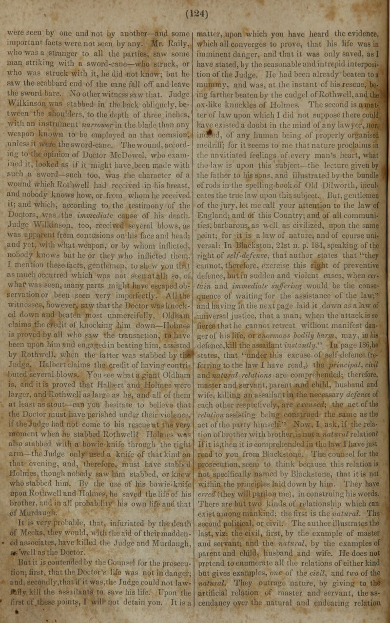 were seen by one and not by another—and some important facts were not seen by any. Mr. Raily, who way a stranger to all the parties, saw some man striking with a sword-cane—who struck, or Who was struck witli it, he did not know; but he saw the scabbard end of the cane fall off and leave the sword bare. No other witness saw that. Judge Wilkinson was stabbed in the back obliquely, be- tween the (o the depth of three inches,' with an instrument narrower in the blade than any weapon known to be employed on that occasion, unless it were the sword-cane. The wound, accord- ing to the opinion of Doctor McDowel, who exam- ined it, looked as if it might have.beea made witli such too, was the character of a wound which Rothwell had received in his breast, and nobody knows how, or from whom he received it; and which, according to the testimony of the .Doctors, was the immediate cause of his death. Judge Wilkinson, too, received several blows, as was apparent from contusions on his face and head: and yet, with what weapon, or by whom inflicted, nobody knows but he or they who inflicted them. I mention these facts, gentlemen, to shew you that as much occurred which was not seen at all; so, of what1 was seen, many parts might have escaped ob- servation or been seen very imperfectly. All the witnesses, however, saw that the Doctor was knock- ed down and beaten most unmercifully. Oldham I of knocking him down—Holmes is proved by all who saw the transaction, to have been upon him and engagedin beating him, ass by Rothwell, when the latter was stabbed by tl#' Judge. Halbert claims the credit of having- contri- buted several blows. You see what a g:ant Oldham is, and it is proved that Halbert and Holmes were larger, and Rothwell as large as he, and all of them at least as stout—can you hesitate to believe that the Doctor must have perished under their vis if tie I iiot come to his rescue at the very moment when he stabbed Rothwell? Holmes was also stabbed with a bowie-knife through the right arm—the Judge only used a knife of that kind on that, evening, and, therefore, must have stabbed Holmes, though nobody saw him stabbed, or who stabbed him. By the use of his bowie-knife upon Rothwell and Holmes, he saved the life of his brother, and in all probability his own life and that of Murdas It is very probable, that, infuriated by the death of RI would, with the aid of their madden- • ed associates, have killed the Judge and Murdaugh, aiswell as the Doctor. 1 by the Counsel for the prosecu- >: first, that the Doctor's life was not in danger; ■ and. secondly.thatif itwas,the Judge could not law- flftily kill the assailants to save his life. Upon the 1 first of.these points, I will not detain you. It is a matter, upon which you have heard the evidence, which all converges to prove, that his life was in imminent danger, and that it was only saved, as I have stated, by the seasonable and intrepid interposi- tion of the Judge. He had been already beaten to a* mummy, and was, at the instant of his re ing farther beaten by the cudgel of Rothwell, and Uw ox-like knuckles of Holmes. The second ter of law upon which I did not suppose tl have existed a doubt in the mind of any lav, ■■■' I of any human being of properly oi meclriff; for it seems to me that nature proclaims in the unvitiated feelings of every man's heart, what the law is upon this subject-the lecture given by the father to his sons, and illustrated by the bundle i the .spelling book of Old Dilworth, incul- cates the true law upon this subject. But, gentlemen of the jury, let me call your attention to the law of England; and of this Country: and of all communi- ties, barbarous, as well as civilized, upon the same point; for it is a law of nature, and of course uni« versal: In Blackston, 21st n. p. 184, speaking of the right of self-defence, that authjr states that they ■cannot, therefore, exercise this right of preventive defence, but in sudden and violent cases, when cer- tain and immediate suffering would be the conse- quence of waiting for the assistance of the law; and having in the next page laid it down as a law of universal justice, that a man, when the attackisso fierce that he cannot retreat without man, gerof his life, or enormous bodily harm, may, in hig defence,kill the assailant instantly. In page 186,he' states, that under this excuse of self-defence (re- ferring to the law I have read,) the principal, civil andnalural relations arc comprehended; therefore, and servant, parent and child, husband and wife, killing an assailant in the necessary defence of each other respective] the act of the relation assisting 1; c as the act of the party himself. Now, I ask, if the rela- tion of brother with broth relation? If it is,then it is comprehended in the law I have just read to you from Biackstone. The couns el for the prosecution, seerp to think because this relation is not specifically named by Biackstone, that it is not within the principles laid down by him. They have erred (they will pardon me), in construing his words. There are but two kinds of relationship which can exist among mankind; the first is the natural. The ' second political, or civil. The author illustrates the last, viz: the civil, first, by the example of ma and servant; and the natural, by the examples of parent and child, husband and wife. He does not pretend to enumerate all the relations of either kind but gives examples, one of the civil, and two of the natural. They outrage nature, by giving to the artificial relation of master and servant, the as- cendancy over the natural and endearing rcla