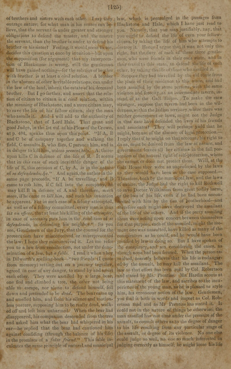 of brothers and sisters with each other. I say they outrage nature; for what man in his senses can be- lieve, that the servant is under gri obligations to defend the master, and the i the servant, than the brother is ui ,id his brother oi Feeling, it v tome, decides this question at once by intuitio the supposition (for argument) that my intei tion of Blackstone is wrong, still th will have : lined nothing—i li brother is at least a civil relation. A bi in (he absence of other heritable relations, can the law of the land, inherit the estate of his d< I brother. But I go farther, and assert that the rela- | tion of citizen to citizen is a civil relation, within the meaning ofBlackstone, and a mere citizen may, to save the life of his fellow citizen, slay the man who assails it. And I will add to the authority of Blackstone, that of Lord Hale. That great and good Judge, in the 1st vol. of his Pleas of the Crown, at p. 484, speaks thus upon this point. If A, B and C be of company together and walking the field, C assaults B. who flies, C pursues him, and is in danger to kill him, unh ss present help. A, there- upon kills G in defence of the life of B. It seems that in this case, of such, inevitable danger of the life of B, this pecision of C, by A, is in the nature of se defendendo, 0/c. And again,the author in the same page proceeds, If A be travelling, and B came to rob him, if C fall into the company, he may kill B in defence of A and therefore, much more, if he come to kill him, and such his intention be apparent. For in such case of a felony attempted, as well as of a felony committed, every man is thus far an officer, that at least his killing of the atti in case of necessity puts him in the condition of se defendendo, in defending his neighbor.11 Ho you see, Gentlemen of the Jury, that the counsel for the prosecution have misconceived or misrepresented the law: I hope they misconceived it. Let me refer you to a law from recollection, not under the deno- mination of a law, but a fable. I read it when ahoy in Dil worth's spelling-book—two friends (I quote from memory) setting out on a journey together, agreed in case of any danger, to stand by and assist each other. They were assailed by a large bear, one fled and climbed a tree, the other not able to escape, nor alone to defend himself, fell down and pretended to be dead. The bearcame up and smellcd him, and from his silence and motion- less postui i r him to be really dead, walk- ed off and left him unharmed. When the bear had disappeared, his companion descended from the tree and asked him what the bear had whispered in his ear—he replied that the bear had cautioned him against confiding (through the balance of hi in the promises of a false friend.'1'' This fable in- culcates the same principle of natural.and municipal law, which is promulged in the passages from Blackstone and Hale, which I have just read to y, that you majjustifiably, nay, that In ■ life of him wdio att< nly the three gentle- and in and had been assailed by tie ms, with tl .at an intermediate tavern, in- stead of at the Gall To make the ease stronger, suppose that tavern had been in the wil- derness,within the Indian territory,wh%re there was neither government or laws, might not the Judge in that case have defended the lives of his friends and associates? They will perhaps yield that he might, because of the absence o i ction.— I reply that if he might on that account, his right to do so, must be derived from the law of nature, and government leaves all her citizens in the full pos- of the natural right of self-protection, where iot or docs not protect them. Well, at the Gall House they were as unprotected by the laws as they would have been in the case supposed.— Therefore, both by the municipal law, and the laws of nature, the Judge had the right to kill Rothwell Doctor Wilkinson from great bodily harm, r the loss of Ins life, even if he bad been uncon- with him by the ties of brotherhood—and i might have destroyed the assaiiant of the life of the others. And if the party assailing them were acting upon concert between the for that purpose, each of the assailed, might the mo- ment one was assaulted, have killed as many of the itors as he could, and he would have been by law in doing so. But I have spoken of the conspiracy, and am considering the cases, as though none had been formed. When the person as- saulted, honestly believes that his life is endanger- ed-by the assault, he may kill the assailant. The law to that effect has been read by Col. Robertson and stated by Mr. Prentiss. Mr Hardin scouts at this statement of the law, and ascribes to the inex- perience of the young man, as he is pleased to style him, his erroneous notion of the law. Gentlemen, you find it both in words and import as Col. Rob- ertson read and as Mr Prentiss has stated it. It could not in the nature of things be otherwise; the man assailed has not time under the pressure of the assault, to consult others as to the degree of danger to his life resulting from any particular stage of the assault, or degree of its violence. No o could judge so well, no one so much interested in correctly as himself; he might loose his life