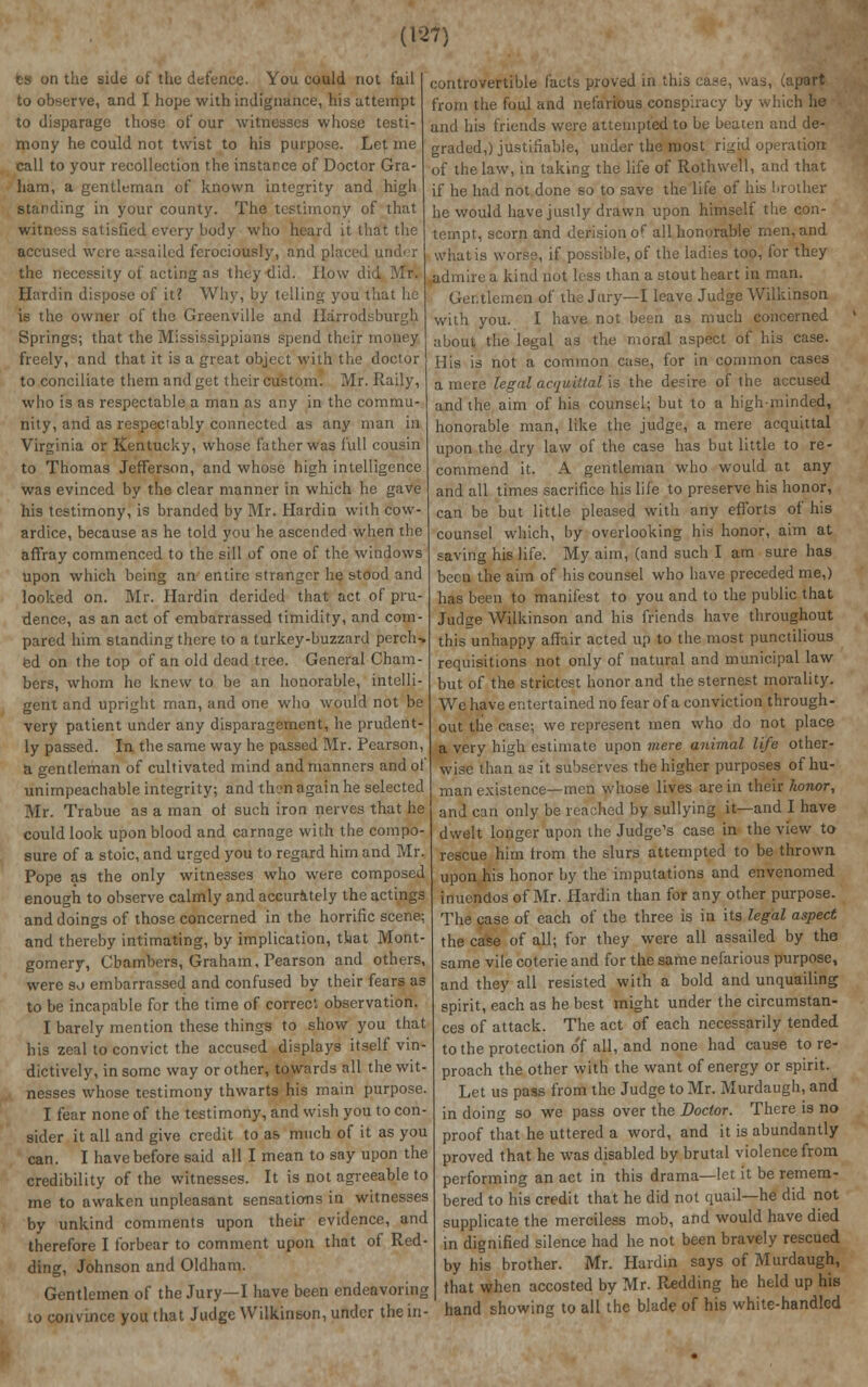 ts on the side of the defence- You could not fail to observe, and I hope with indignance, his attempt to disparage those of our witnesses whose testi- mony he could not twist to his purpose. Let me call to your recollection the instance of Doctor Gra- ham, a gentleman of known integrity and high standing in your county. The testimony of that witness satisfied every body who heard it that the accused were assailed ferociously, and placed under the necessity of acting as they did. How did Mr. Hardin dispose of it? Why, by telling you that he is the owner of the Greenville and Harrodsburgh Springs; that the Mississippians spend their money freely, and that it is a great object with the doctor to conciliate them and get their custom. Mr. Raily, who is as respectable a man as any in the commu- nity, and as respectably connected as any man in Virginia or Kentucky, whose father was lull cousin to Thomas Jefferson, and whose high intelligence was evinced by the clear manner in which he gave his testimony, is branded by Mr. Hardin with cow- ardice, because as he told you he ascended when the affray commenced to the sill of one of the windows upon which being an entire stranger he stood and looked on. Mr. Hardin derided that act of pru- dence, as an act of embarrassed timidity, and corn- pared him standing there to a turkey-buzzard perch-, ed on the top of an old dead tree. General Cham- bers, whom he knew to be an honorable, intelli- gent and upright man, and one who would not be very patient under any disparagement, he prudent- ly passed. In the same way he passed Mr. Pearson, Si gentleman of cultivated mind and manners and of unimpeachable integrity; and then again he selected Mr. Trabue as a man ot such iron nerves that he could look upon blood and carnage with the compo- sure of a stoic, and urged you to regard him and Mr. Pope as the only witnesses who were composed enough to observe calmly and accurately the actings and doings of those concerned in the horrific scene; and thereby intimating, by implication, that Mont- gomery, Chambers, Graham, Pearson and others, were so embarrassed and confused by their fears as to be incapable for the time of correct observation. I barely mention these things to show you that his zeal to convict the accused displays itself vin- dictively, in some way or other, towards all the wit- nesses whose testimony thwarts his main purpose. I fear none of the testimony, and wish you to con- sider it all and give credit to as much of it as you can. I have before said all I mean to say upon the credibility of the witnesses. It is not agreeable to me to awaken unpleasant sensations in witnesses by unkind comments upon their evidence, and therefore I forbear to comment upon that of Red- ding, Johnson and Oldham. Gentlemen of the Jury—I have been endeavoring phvince you that Judge Wilkinson, under the in- controvertible facts proved in this case, was, (apart from the foul and nefarious conspiracy by which he and his friends were attempted to be beaten and de- graded,) justifiable, under the most ri^id operation of the law, in taking the life of Roth well, and that if he had not done so to save the life of his brother he would have justly drawn upon himself the con- tempt, scorn and derision of all honorable men, and what is worse, if possible, of the ladies too, for they admire a kind not less than a stout heart in man. Gentlemen of the Jury—I leave Judge Wilkinson with you. I have not been as much concerned about the legal as the moral aspect of his case. His is not a common case, for in common cases a mere legal acquittal is the desire of the accused and the aim of his counsel; but to a high-minded, honorable man, like the judge, a mere acquittal upon the dry law of the case has but little to re- commend it. A gentleman who would at any and all times sacrifice his life to preserve his honor, can be but little pleased with any efforts of his counsel which, by overlooking his honor, aim at saving his life. My aim, (and such I am sure has been the aim of his counsel who have preceded me,) has been to manifest to you and to the public that Judge Wilkinson and his friends have throughout this unhappy affair acted up to the most punctilious requisitions not only of natural and municipal law but of the strictest honor and the sternest morality. We have entertained no fear of a conviction through- out tlie case; we represent men who do not place a very high estimate upon mere animal life other- wise than a? it subserves the higher purposes of hu- man existence—men whose lives are in their honor, and can only be reached by sullying it—and I have dwelt longer upon the Judge's case in the view to rescue him trom the slurs attempted to be thrown upon his honor by the imputations and envenomed inuendos of Mr. Hardin than for any other purpose. The case of each of the three is in its legal aspect the case of all; for they were all assailed by the same vile coterie and for the same nefarious purpose, and they all resisted with a bold and unquailing spirit, each as he best might under the circumstan- ces of attack. The act of each necessarily tended to the protection of all, and none had cause to re- proach the other with the want of energy or spirit. Let us pass from the Judge to Mr. Murdaugh, and in doing so we pass over the Doctor. There is no proof that he uttered a word, and it is abundantly proved that he was disabled by brutal violence from performing an act in this drama—let it be remem- bered to his credit that he did not quail—he did not supplicate the merciless mob, and would have died in dignified silence had he not been bravely rescued by his brother. Mr. Hardin says of Murdaugh, that when accosted by Mr. Redding he held up his hand showing to all the blade of his white-handled