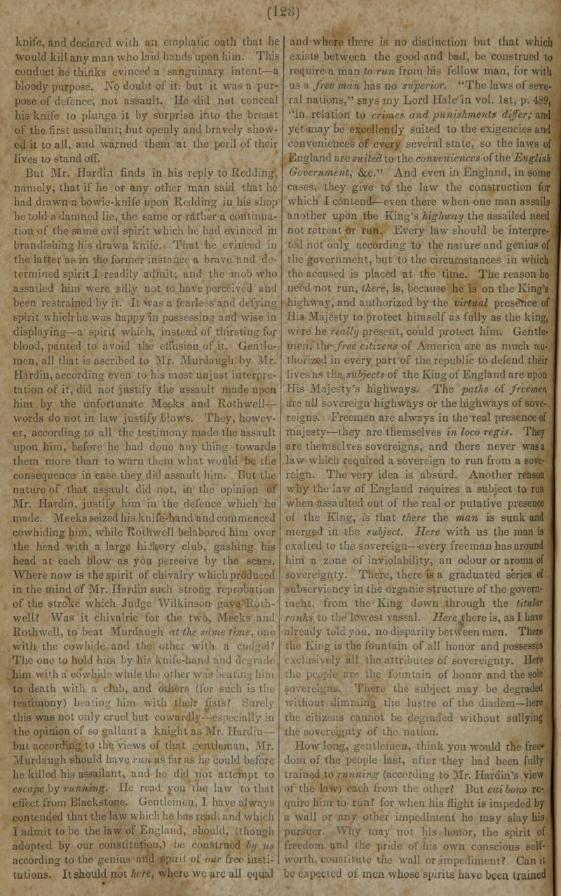 knife, and declared with aa emphatic oath that he would kill any man who laid hands upon him. This conduct he thinks evinced a sanguinary intent—a bloody purpose. No doubt of it: but it was a pur- pose of defence, not assault. He did not conceal his knife to plunge it by surprise into the breast of the first assailant; but openly and bravely show- ed it to all, and warned them at the peril of their lives to stand off. But Mr. Hardin finds in his reply to Redding, namely, that if he or any other man said 'J had drawn a bowie-knife upon Redding in his shop he told a damned lie, the same or rather a continua- tion of the same evil spirit which he had evinced in brandishing his drawn knife. That he evinced in the latter as in the former instance a brave and de- termined spirit I readily admit; and tin: mo!) who led him were silly not to have perceived and been restrained by it. It was a fearless and defying spirit which he was happy in possessing and wise in displaying—a spirit which, instead of thirsting for blood, panted to avoid the effusion of it. Gentle- men, all that is ascribed to Mr. Murdaugh by Mr. Hardin, according even to his most unjust irrte tation of it, did not justify the assault made upon him by the unfortunate Meeks and Roth well— words do not in law justify blows. They, howev- er, according to all the testimony made the assault upon him, before he had done any thing towards them more than to warn them what would be the consequence in case they did assault him. But the nature of that assault did not, in the opinion of Mr. Hardin, justify him in the defence which he made. Meeks seized his knife-hand and commenced cowhiding him, while Rothwcll belabored him over the head with a large hL'kory club, gashing his head at each blow as you perceive by the scars. Where now is the spirit of chivalry which produced in the mind of Mr. Hardin such strong reprpo of the stroke which Judge Wilkinson gave Roth- well? Was it chivalric for the two, Meeks and Rothwell, to beat Murdaugh at. the sdme time, one with the cowhide and the other with a cu The one to hold him by his knife-hand and u*i . him with a cowhide while tin to death with a club, and others (for such is the testimony) bea'ing him with their lists? Surely this was not only cruel but cowan1 ally in the opinion of so gallant a knight as Mr. Hardin— but according to the views of that gentleman, Mr. Murdaugh should have run as far as he could before he killed his assailant, and he did not attempt to escape by running, lie read you the law to that from Blackstone. Gentlemen, I have always contended that the law which he has read, and which I admit to be the law of England, should, (though adopted by our constitution,) be construed by us according to the genius and spirit of <n tutions. It should not hete, where wc are all equal and where there is no distinction but that which exists between the good and bad, be construed to require a man to run from his fellow man, for with us a free man has no superior. The laws o! ral nations, says my Lord Hale in vol. 1st, p in relation to crimes and punishments differ; and yet may be excellently suited to the exigence conveniences of every several state, so the lav England are suited to the conveniences of the English Government, &c. And even in England, in some hey give to the law the construction for which I contend—even there when one mat another upon the King's highway the assailed need not retreat or run. Every law should be interpre- ted not only according to the nature and genius of the government, but to the circumstances in which the accused is placed at the time. The reason he need not run, there, is, because he is on the King's highway, and authorized by the virtual presence of Hi» Majesty to protect himself as fully as the king, were he really present, could protect him. Gentle- men, t\ic free citizens of America are as much au- thorized in every part of the republic to defend their lives as the subjects of the King of England arc upon His Majesty's highways. The paths of freemen arc all sovereign highways or the highways of sove- reigns. Freemen are always in the real presence of majesty—ihey are themselves in loco regis. They are themselves sovereigns, and there never wasat law which required a sovereign to run from a sove- reign. The very idea is absurd. Another reason why the law of England requires a subject to run when assaulted out of the real or putative presence of the King, is that there the man is sunk and merged in the subject. Here with us the man is exalted to the sovereign—every freeman has around him a zone of inviolability, an odour or aroma of sovereignty. There, there is a graduated series of subserviency in the organic structure of the govern- ment, from the King down through the titular ranks to the lowest vassal. Here there is, as I have already told you, no disparity between men. There the King is the fountain of all honor and possesses ill the attributes of sovereignty. Here fountain of honor and the sole There the subject may be degraded without dimming the lustre of the diadem—here. the citizens cannot be degraded without sullying the sovereignty of the nation. How long, gentlemen, think you would the free* dom of the people last, after they had been fully trained to running (according to Mr. Hardin's view of the law) each from the other? But cut bono re quire him to run? for when his flight is impeded by a wall or any other impediment he may slay hiSj pursuer. Why may not his honor, the spirit of freedom and the pride of his own conscious self- worth, constitute the wall or impediment? Can it be expected of men whose spirits have been trained