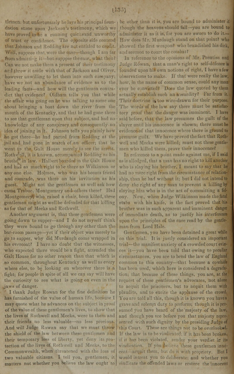 1133) tlemcn: but unfortunately h< rincipal foun- dation stone upon Jackson's testimony, which we have proved to h> a running quicksand unwofthy of trust or confidence. The opposite side contend that Johnson and Redding are not entitled to i Well, suppose that were the case—though I atn far from admitting it—but supppse thecal, wha Can we not make them a present of their testimony ar.d throw it aside with that of Jackson and Oliver, however unwilling to let them into such company; have we not an abundance of evidence as to the leading facts—and how will the gentlemen contra- dict that evidence? Oldham tells you that while the affair was going on he was talking to some one about bringing a boat down the river' from the mouth of the Kentucky, and that he bad gone there to see that gentleman upon that subject, and had no | knowledge of any conspiracy and consequently no i idea of joining in it. Johnson tells you plainly how he got there—he had parted from Redding at the ] jail and had gone in search of an officer; that he went to the Gait House merely to see the a Rothy's'l, it is known, accompanied Redding broths' in law. Halbert bpadrded in the Gait House and haJ as much right to be there as Wilkinson or anyone else. Holmes, who was his bosom friend and comrade, was there on his invitation as his guest. Might not the gentlemen as well ask how came Trabue, Montgomery and others there? Had Montgomery^ who raised a chair, been killed, these gentlemen might as well be defended for that killing as for that of Meeks and Rothwell. Another argument is, that these gentlemen were going down to supper—and I do not myself think they were bound to go through any other than the bar-room passage—yet if their object was merely to go to supper, why did Murdaugh come wrapped in his overcoat? I have no doubt that the witnesses, who expected there would be a fight, attended the Gait House for no other reason than that which is so common, throughout Kentucky as well as every where else, to be looking on wherever there is a fight; for people in spite of all we can say will have the curiosity to see what is going on even in the Jaws of danger. I thank Judge Rowan for the fine definition he has furnished of the value of human life, becau ?e I may quote what he advances on the subject in proof of the value of these gentlemen's lives, to show that the lives of Rothwell and Meeks, were to them and their friends no less valuable—no less precious. And will Judge Rowan say that we must throw the shield of the law between the n and their temporary loss or liberty, yet deny il tection of the lives of Rothwell and Meeks, to the Commonwealth, when threatened with the loss of two valuable citizens. I tell you, gentlemen, it matters not whether you believe the law ought to be other than it is, you are bound to admini h the heavens should fall—you are bound to administer it as it is, for you are sworn to do it.— How does Mr. Murdaugh stand on that point? who show. andished his dirk, and seemed to court the combat? In reference to the opinions of Mr. Prentiss and Judge Rowan, that a man's right to self-defence is founded upon his own notions of right, I have a few observations to make. If that were really the law,! how, in the name of common sense, could any man- ever be convicted? Does the law quoted by them actually establish such an absurdity? Far fro Their doctrine is too wire-drawn for their purpose. The words of the law say there must be satisfac- tory proof that the danger was imminent. I have said before, that the law presumes the guilt of the slayer until his innocence is shown; there must be evidence of that innocence where there is ground to presume guilt. We have proved the fact that Roth- well and Meeks were killed; must not these gentle- men who killed them, prove their innocence? In reference to a paint made against me, if I said as is alledged, that a man has no right to kill another who is slaying his brother, I meant to say that he had no more right from the circumstance of relation- ship, than he had without it; but I did not intend to deny the right of any man to prevent a killing by slaying him who is in the act of committing a fel- ony. Now, when Judge Wilkinson made the fatal stabs with his knife, is the fact proved that his brother was in such apparent and imminent danger of immediate death, as to justify his interference upon the principles of the case read by the gentle- man from Lord Hale. Gentlemen, you have been detained a great while on this trial. It is justly considered an important trial—the manifest anxiety of a crowded court evin- ces it—you have been told that owing to peculiar circumstances, you are to bend the law of England common to this country—that because a cowhide has been used, which here is considered a degrada- tion; that because of these things, you are, at the request of these gentlemen's advocates, not alone to acquit the prisoners, but to acquit them with plaudits, and to excite the applause of the crowd. You are told all this, though it is known you have a and solemn duty to perform; though it is pre- sumed you have heard of the majesty of the law, and though you see before you that majesty re] sented with such dignity by the presiding Judge of this Court. These are things not to be overlooked. If the law is to be vindicated: if it has been broken, if it has been violated, render your verdict ic its vindication. If y hese gentlemen inno- cent—acquit theie , ith propriety. But I would intreat ycu to deliberate; and whether you vindicate the offended laws or restore the innocent