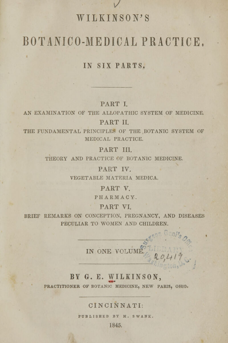 1/ WILKINSON'S BOTANICO-MEDICAL PRACTICE, IN SIX PARTS. PART I. AN EXAMINATION OF THE ALLOPATHIC SYSTEM OF MEDICINE. PART II. THE FUNDAMENTAL PRINCIPLES OF THE BOTANIC SYSTEM OF MEDICAL PRACTICE. PART III. THEORY AND PRACTICE OF BOTANIC MEDICINE. PART IV. VEGETABLE MATERIA MEDICA. PART V. PHARMACY. PART VI. BRIEF REMARKS ON CONCEPTION, PREGNANCY, AND DISEASES PECULIAR TO WOMEN AND CHILDREN. IN ONE volume;' - BY G. E. WILKINSON, PRACTITIONER OF BOTANIC MEDICINE, NEW PARIS, OHIO. CINCINNATI: PUBLISHED BY M. SWANK. 1845.