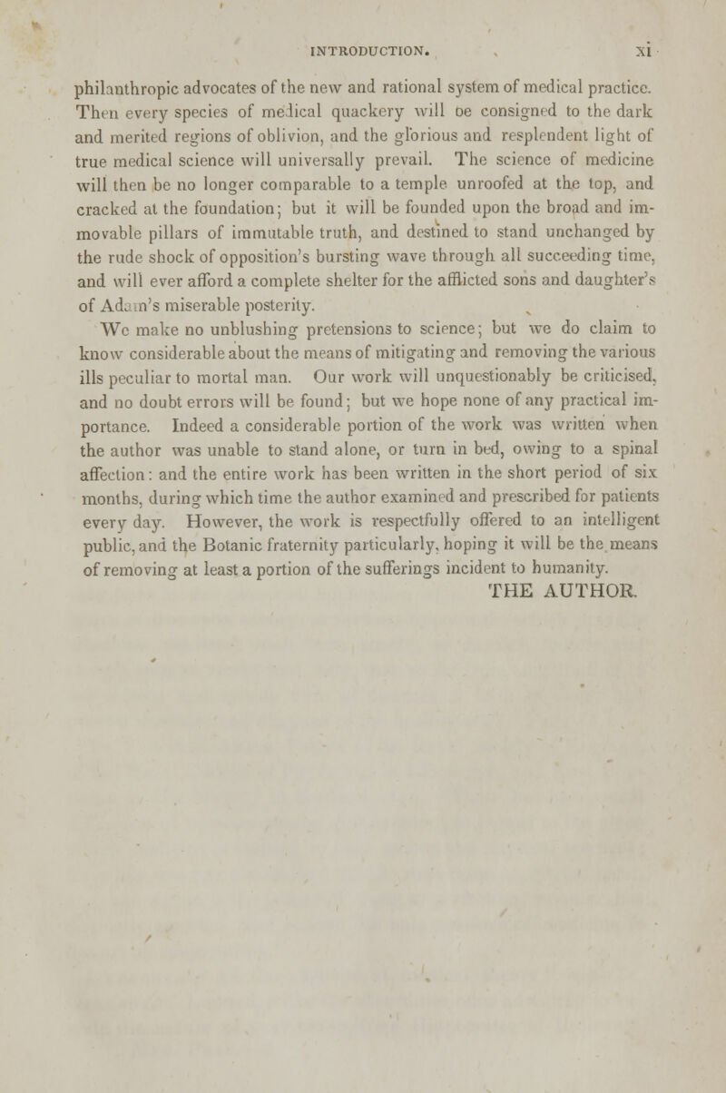 philanthropic advocates of the new and rational system of medical practice. Then every species of medical quackery will oe consigned to the dark and merited regions of oblivion, and the glorious and resplendent light of true medical science will universally prevail. The science of medicine will then be no longer comparable to a temple, unroofed at the top, and cracked at the foundation; but it will be founded upon the broad and im- movable pillars of immutable truth, and destined to stand unchanged by the rude shock of opposition's bursting wave through all succeeding time, and will ever afford a complete shelter for the afflicted sons and daughter's of Ad^ n's miserable posterity. We make no unblushing pretensions to science; but we do claim to know considerable about the means of mitigating and removing the various ills peculiar to mortal man. Our work will unquestionably be criticised, and no doubt errors will be found; but we hope none of any practical im- portance. Indeed a considerable portion of the work was written when the author was unable to stand alone, or turn in bed, owing to a spinal affection: and the entire work has been written in the short period of six months, during which time the author examined and prescribed for patients every day. However, the work is respectfully offered to an intelligent public, and the Botanic fraternity particularly, hoping it will be the means of removing at least a portion of the sufferings incident to humanity. THE AUTHOR.