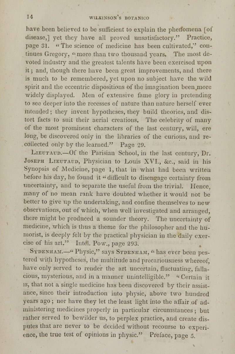 have been believed to be sufficient to explain the phenomena [of disease,] yet they have all proved unsatisfactory. Practice, page 31. The science of medicine has been cultivated,'' con- tinues Gregory,  more than two thousand years. The most de- voted industry and the greatest talents have been exercised upon it; and, though there have been great improvements, and there is much to be remembered, yet upon no subject have the wild spirit and the eccentric dispositions of the imagination beenjnore widely displayed. Men of extensive fame glory in pretending to see deeper into the recesses of nature than nature herself ever intended; they invent hypotheses, they build theories, and dis- tort facts to suit their aerial creations. The celebrity of many of the most prominent characters of the last century, will, ere long, be discovered only in the libraries of the curious, and re- collected only by the learned. Page 29. Lieutaud.—Of the Parisian School, in the last century, Dr. Joseph Lieutaud, Physician to Louis XVI., &c, said in his Synopsis of Medicine, page 1, that in what had been written before his day, he found it  difficult to disengage certainty from uncertainty, and to separate the useful from the trivial. Hence, many of no mean rank have doubted whether it would not be better to give up the undertaking, and confine themselves to new observations, out of which, when well investigated and arranged, there might be produced a sounder theory. The uncertainty of medicine, which is thus a theme for the philosopher and the hu- morist, is deeply felt by the practical physician in the daily exer- cise of his art. Intel. Pow., page 293. Sydenham.— Physic, says Sydenham,  has ever been pes- tered with hypotheses, the multitude and precariousness whereof, have only served to render the art uncertain, fluctuating, falla- cious, mysterious, and in a manner unintelligible. « Certain it is, that not a single medicine has been discovered by their assist- ance, since their introduction into physic, above two hundred years ago; nor have they let the least light into the affair of ad- ministering medicines properly in particular circumstances ; but rather served to bewilder us, to perplex practice, and create dis- putes that are never to be decided without recourse to experi- ence, the true test of opinions in physic. Preface, page 5.