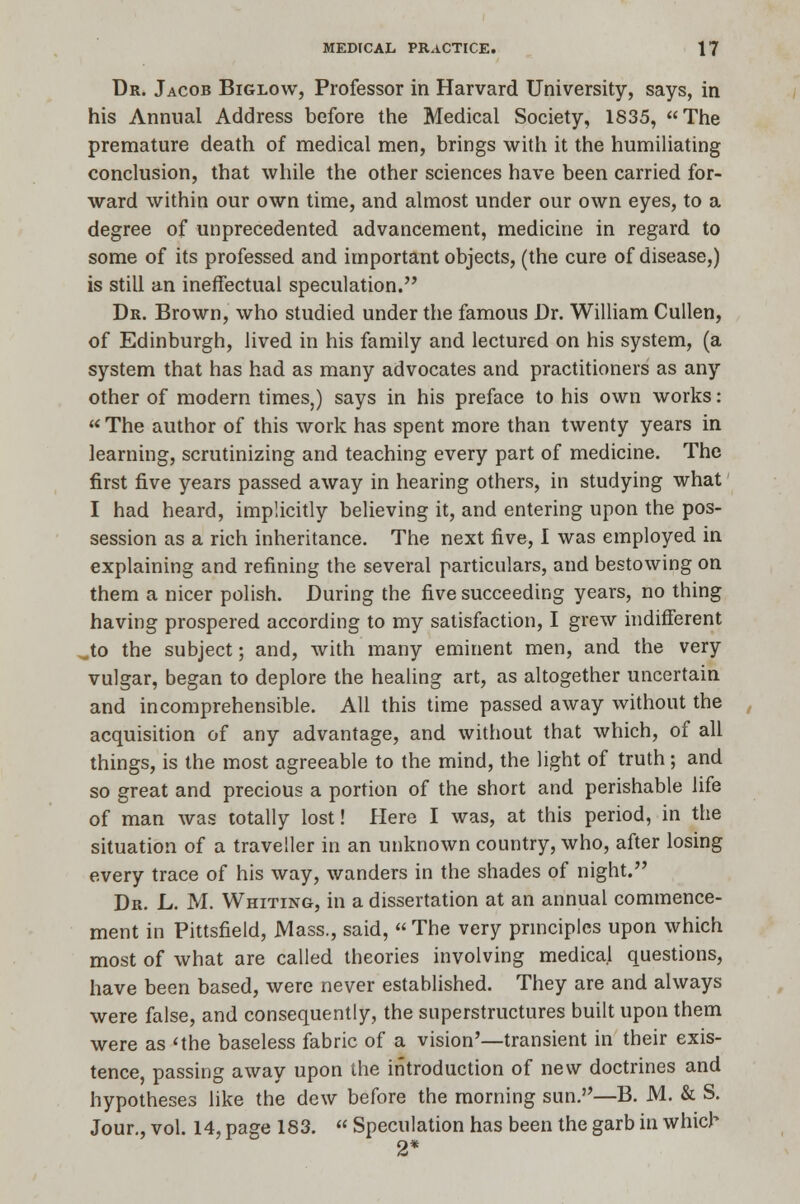 Dr. Jacob Biglow, Professor in Harvard University, says, in his Annual Address before the Medical Society, 1835, The premature death of medical men, brings with it the humiliating conclusion, that while the other sciences have been carried for- ward within our own time, and almost under our own eyes, to a degree of unprecedented advancement, medicine in regard to some of its professed and important objects, (the cure of disease,) is still an ineffectual speculation. Dr. Brown, who studied under the famous Dr. William Cullen, of Edinburgh, lived in his family and lectured on his system, (a system that has had as many advocates and practitioners as any other of modern times,) says in his preface to his own works:  The author of this work has spent more than twenty years in learning, scrutinizing and teaching every part of medicine. The first five years passed away in hearing others, in studying what I had heard, implicitly believing it, and entering upon the pos- session as a rich inheritance. The next five, I was employed in explaining and refining the several particulars, and bestowing on them a nicer polish. During the five succeeding years, no thing having prospered according to my satisfaction, I grew indifferent Jo the subject; and, with many eminent men, and the very vulgar, began to deplore the healing art, as altogether uncertain and incomprehensible. All this time passed away without the acquisition of any advantage, and without that which, of all things, is the most agreeable to the mind, the light of truth; and so great and precious a portion of the short and perishable life of man was totally lost! Here I was, at this period, in the situation of a traveller in an unknown country, who, after losing every trace of his way, wanders in the shades of night. Dr. L. M. Whiting, in a dissertation at an annual commence- ment in Pittsfield, Mass., said,  The very principles upon which most of what are called theories involving medical questions, have been based, were never established. They are and always were false, and consequently, the superstructures built upon them were as 'the baseless fabric of a vision'—transient in their exis- tence, passing away upon the introduction of new doctrines and hypotheses like the dew before the morning sun.—B. M. & S. Jour., vol. 14, page 183.  Speculation has been the garb in which 2*