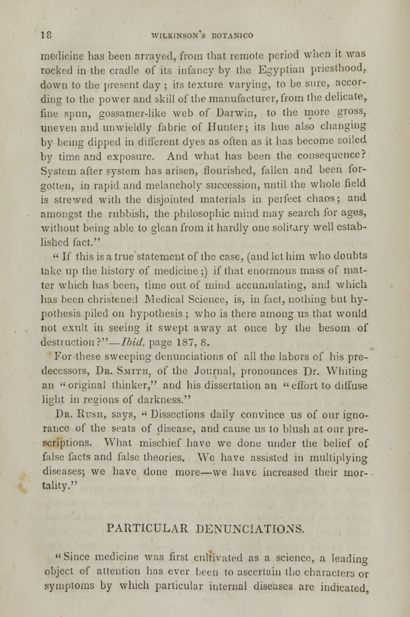 medicine has been arrayed, from that remote period when it was rocked in the cradle of its infancy by the Egyptian priesthood, down to the present day ; its texture varying, to be sure, accor- ding to the power and skill of the manufacturer, from the delicate, fine spun, gossamer-like web of Darwin, to the more gross, uneven and unwieldly fabric of Hunter; its hue also changing by being dipped in different dyes as often as it has become soiled by time and exposure. And what has been the consequence? System after system has arisen, flourished, fallen and been for- gotten, in rapid and melancholy succession, until the whole field is strewed with the disjointed materials in perfect chaos; and amongst the rubbish, the philosophic mind may search for ages, without being able to glean from it hardly one solitary well estab- lished fact.  If this is a true'statement of the case, (and let him who doubts take up the history of medicine ;) if that enormous mass of mat- ter which has been, time out of mind accumulating, and which has been christened Medical Science, is, in fact, nothing but hy- pothesis piled on hypothesis ; who is there among us that would not exult in seeing it swept away at once by the besom of destruction?—Ibid, page 187, 8. For these sweeping denunciations of all the labors of his pre- decessors, Dr. Smith, of the Journal, pronounces Dr. Whiting an  original thinker, and his dissertation an  effort to diffuse light in regions of darkness. Dr. Rush, says, u Dissections daily convince us of our igno- rance of the seats of disease, and cause us to blush at our pre- scriptions. What mischief have we done under the belief of false facts and false theories. We have assisted in multiplying diseases; we have done more—we have increased their mor- tality. PARTICULAR DENUNCIATIONS. Since medicine was first cultivated as a science, a leading object of attention has ever been to ascertain the characters or symptoms by which particular internal diseases are indicated